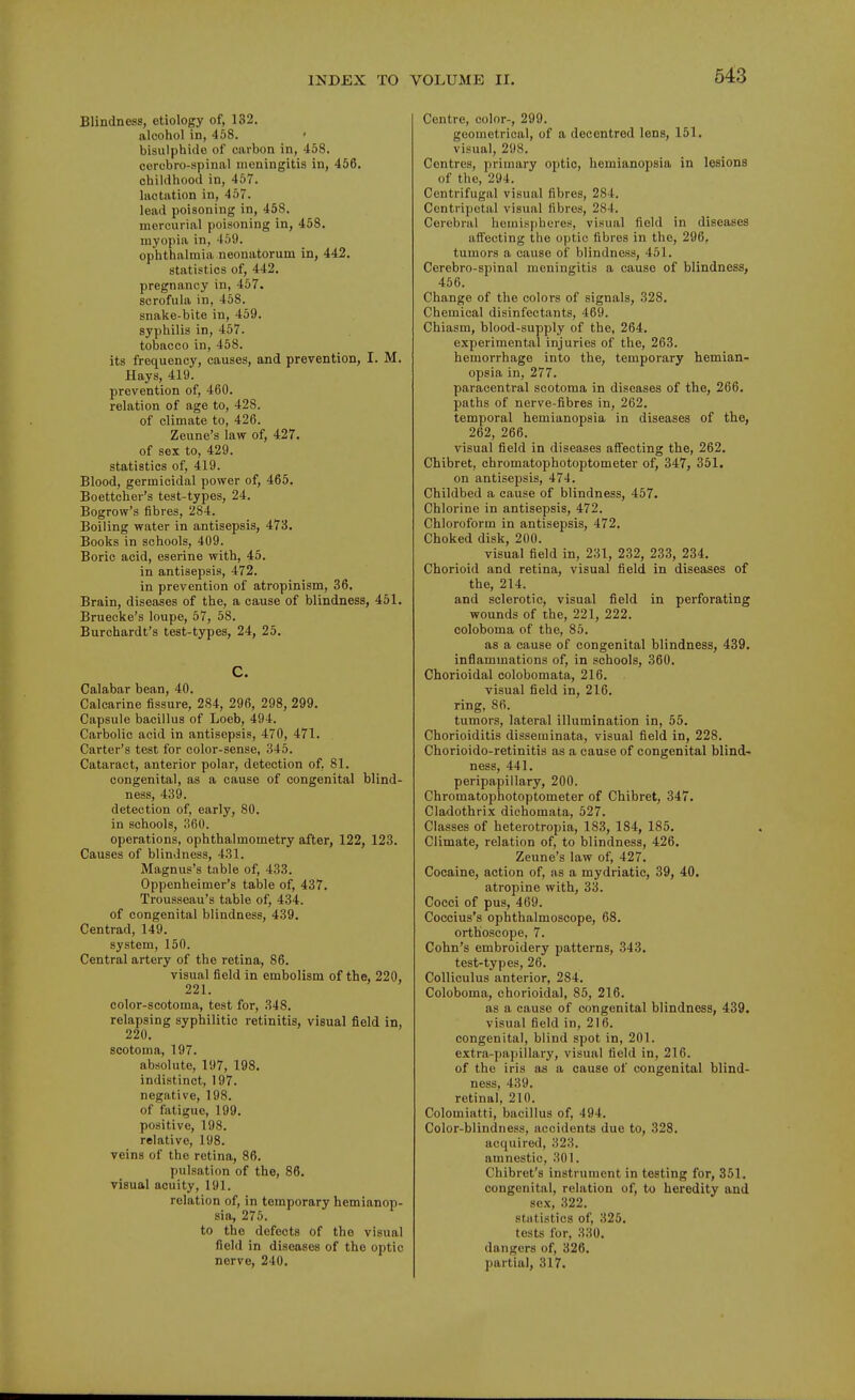 Blindness, etiology of, 132. alcohol in, 458. bisulphide of carbon in, 458. cercbro-spinal meningitis in, 456. childhood in, 457. lactation in, 457. lead poisoning in, 458. mercurial poisoning in, 458. myopia in, 459. ophthalmia neonatorum in, 442. statistics of, 442. pregnancy in, 457. scrofula in, 458. snake-bite in, 459. syphilis in, 457. tobacco in, 458. its frequency, causes, and prevention, I. M. Hays, 419. prevention of, 460. relation of age to, 428. of climate to, 426. Zeune's law of, 427. of sex to, 429. statistics of, 419. Blood, germicidal power of, 465. Boettcher's test-types, 24. Bogrow's fibres, 284. Boiling water in antisepsis, 473. Books in schools, 409. Boric acid, eserine with, 45. in antisepsis, 472. in prevention of atropinism, 36. Brain, diseases of the, a cause of blindness, 451. Bruecke's loupe, 57, 58. Burchardt's test-types, 24, 25. C. Calabar bean, 40. Calcarine fissure, 284, 296, 298, 299. Capsule bacillus of Loeb, 494. Carbolic acid in antisepsis, 470, 471. Carter's test for color-sense, 345. Cataract, anterior polar, detection of, 81. congenital, as a cause of congenital blind- ness, 439. detection of, early, 80. in schools, 360. operations, ophthalmometry after, 122, 123. Causes of blindness, 431. Magnus's table of, 433. Oppenheimer's table of, 437. Trousseau's table of, 434. of congenital blindness, 439. Centrad, 149. system, 150. Central artery of the retina, 86. visual field in embolism of the, 220, 221. color-scotoma, test for, 348. relapsing syphilitic retinitis, visual field in, 220. scotoma, 197. absolute, 197, 198. indistinct, 197. negative, 198. of fatigue, 199. positive, 198. relative, 198. veins of the retina, 86. pulsation of the, 86. visual acuity, 191. relation of, in temporary hemianop- sia, 275. to the defects of the visual field in diseases of the optic nerve, 240. Centre, color-, 299. geometrical, of a decentred lens, 151. visual, 298. Centres, primary optic, hemianopsia in lesions of the, 294. Centrifugal visual fibres, 284. Centripetal visual fibres, 284. Cerebral hemispheres, visual field in diseases affecting the optic fibres in the, 296. tumors a cause of blindness, 461. Cerebro-spinal meningitis a cause of blindness, 456. Change of the colors of signals, 328. Chemical disinfectants, 469. Chiasm, blood-supply of the, 264. experimental injuries of the, 263. hemorrhage into the, temporary hemian- opsia in, 277. paracentral scotoma in diseases of the, 266. paths of nerve-fibres in, 262. temporal hemianopsia in diseases of the, 262, 266. visual field in diseases affecting the, 262. Chibret, chromatophotoptometer of, 347, 351. on antisepsis, 474. Childbed a cause of blindness, 457. Chlorine in antisepsis, 472. Chloroform in antisepsis, 472. Choked disk, 200. visual field in, 231, 232, 233, 234. Chorioid and retina, visual field in diseases of the, 214. and sclerotic, visual field in perforating wounds of the, 221, 222. coloboma of the, 85. as a cause of congenital blindness, 439. inflammations of, in schools, 360. Chorioidal colobomata, 216. visual field in, 216. ring, 86. tumors, lateral illumination in, 55. Chorioiditis disseminata, visual field in, 228. Chorioido-retinitis as a cause of congenital blind- ness, 441. peripapillary, 200. Chromatophotoptometer of Chibret, 347. Cladothrix dichomata, 527. Classes of heterotropia, 183, 184, 185. Climate, relation of, to blindness, 426. Zeune's law of, 427. Cocaine, action of, as a mydriatic, 39, 40. atropine with, 33. Cocci of pus, 469. Coccius's ophthalmoscope, 68. orthoscope, 7. Cohn's embroidery patterns, 343. test-types, 26. Colliculus anterior, 284. Coloboma, chorioidal, 85, 216. as a cause of congenital blindness, 439. visual field in, 216. congenital, blind spot in, 201. extra-papillary, visual field in, 216. of the iris as a cause of congenital blind- ness, 439. retinal, 210. Colomiatti, bacillus of, 494. Color-blindness, accidents due to, 328. acquired, 323. amnestic, 301. Chibret's instrument in testing for, 351. congenital, relation of, to heredity and sex, .322. statistics of, 325. tests for, 330. dangers of, 326. partial, 317.