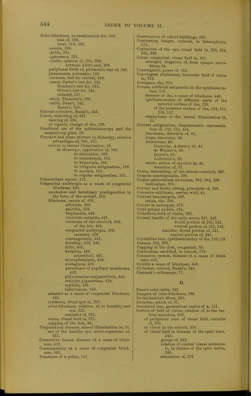 Color-blindness, re-oxamination for, 362. seat of, 326. total, 316, 332. -centre, 299. -fields, 205. -ignorance, 321. -limits, relation of, 205, 206. between white and, 206. peripheral fields of, perimetric tost of, 348. phenomena, prismatic, 148. -scotoma, test for central, 348. -sense. Carter's tost for, 345. Donders's test for, 343. Oliver's test for, 345. reduced, 317. -stick, Thomson's, 336. -table, Daae's, 342. Reuss's, 343. Colored cylinders, Badal's, 343. Colors, matching of, 321. naming of, 330. of signals, change of the, 328. Combined use of the ophthalmoscope and the magnifying glass, 56. Concave and plane mirrors in skiascopy, relative advantages of, 106, 107. mirror in lateral illumination, 49. in skiascopy, application of, 103. to aberration, 106. to emmetropia, 105. to hyperopia, 104. to irregular astigmatism, 106. to myopia, 105. to regular astigmatism, 105. Concomitant squint, 172. Congenital amblyopia as a cause of congenital blindness, 439. anomalies and hereditary predisposition in the form of the eyeball, 362. blindness, causes of, 439. albinism, 439. aniridia, 439. blepharitis, 440. ehorioido-retinitis, 441. coloboma of the chorioid, 439. of the iris, 439. congenital amblyopia, 439. cataract, 439. consanguinity, 441. heredity, 439, 440. iritis, 441. keratitis, 440. interstitial, 441. microphthalmia, 439. nystagmus, 439. persistence of pupillary membrane, 439. phlyctenular conjunctivitis, 440. retinitis pigmentosa, 439. syphilis, 440. tuberculosis, 440. cataract as a cause of congenital blindness, 439. coloboma, blind spot in, 201. color-blindness, relation of, to heredity and sex, .322. statistics of, 325. conus, visual field in, 217. cupping of the disk, 84. Conjunctival diseases, lateral illumination in, 55. sac of the healthy eye, micro-organisms of, 467. Connective tissues, diseases of, a cause of blind- ness, 452. Consanguinity as a cause of congenital blind- ness, 441. Constants of a prism, 151. Construction of school-buildings, 383. Contrasting images, induced, in heterophoria, 174. Contusions of the eye, visual field in. 223. 224 226, 226. ' Conus, congenital, visual field in, 217. enlarged, diagnosis of, from opaque nerve- fibres, 84. Convergence, power of, 182. Convergent strabismus, binocular field of vision in, 212. Corespace, the, 255. Cornea, artificial astigmatic, in the ophthalmom- eter, 119. diseases of the, a cause of blindness, 446. ophthalmometry of difl'erent parts of the anterior surface of the, 129. of the posterior surface of the, 134, 135, 136, 137. staphyloma of the, lateral illumination in, 65. Corneal astigmatism, diagrammatic representa- tion of, 132, 133, 134. leucomata, detection of, 81. loupe, binocular, 49. microscope, 49. binocular, Aubert's, 60, 61. de Wecker's, 60. Gayet's, 60. Liebreich's, 60. ulcers, action of myotics in, 45. detection of, 81. Cornu, descending, of the lateral ventricle, 297. Corpora quadrigemina, 296. Corpus geniculatum externum, 284, 294, 296. lenticulare, 284. Correct and faulty sitting, principles of, 398. Corrosive sublimate, eserine with, 45. Cortical hemianopsia, 298. retina, the, 299. Creosol in antisepsis, 472. Crete prisme mobile, 164. Cribriform field of vision, 203. Crossed bundle of the optic nerve, 241, 242. dorsal portion of, 241, 242. ventral portion of, 241, 242. macular, dorsal portion of, 241. ventral portion of, 241. Crystalline lens, ophthalmometry of the, 138,139. Cuneus, 284, 298. Cupping of the disk, congenital, 84. Curriculum, modified, in schools, 379. Cutaneous system, diseases of, a cause of blind- ness, 452. Cyclitis a cause of blindness, 446. Cylinders, colored, Badal's, 343. Czermak's orthoscope, 71. D. Daae's color-table, 342. Dangers of color-blindness, 326. Darkschewitz's fibres, 285. Diiturine, action of, 37. Decentred lens, geometrical centre of a, 151. Defects of field of vision, relation of, to the ver- tical meridian, 209. of peripheral zone of visual field, varieties of. 209. of vision in the schools, 353. of visual field in diseases of the optic tract, 242. groups of, 242. relation of central visual acuteness to, in disease of the optic nerve, 240. simulation of, 312.