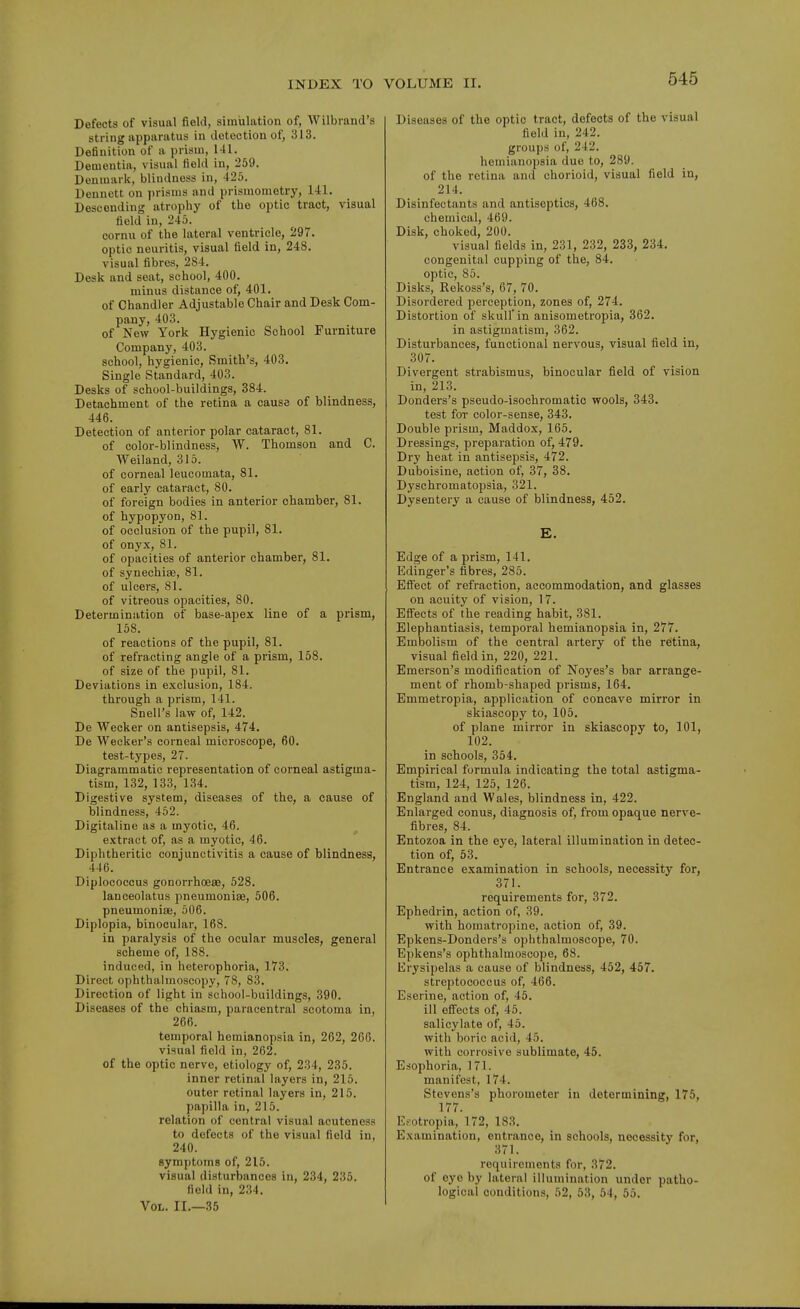 Defects of visual field, simulation of, Wilbrand's string apparatus in detection of, 313. Definition of a prism, 1-11. Dementia, visual field in, 259. Denmark, blindness in, 425. Dennett on prisms and prismometry, 141. Descending atrophy of the optic tract, visual field in, 245. cornu of the lateral ventricle, 297. optic neuritis, visual field in, 248. visual fibres, 284. Desk and seat, school, 400. minus distance of, 401. of Chandler Adjustable Chair and Desk Com- pany, 403. of New York Hygienic School Furniture Company, 403. school, hygienic, Smith's, 403. Single Standard, 403. Desks of school-buildings, 384. Detachment of the retina a cause of blindness, 446. Detection of anterior polar cataract, 81. of color-blindness, W. Thomson and C. Weiland, 315. of corneal leucomata, 81. of early cataract, 80. of foreign bodies in anterior chamber, 81. of hypopyon, 81. of occlusion of the pupil, 81. of onyx, 81. of opacities of anterior chamber, 81. of synechias, 81. of ulcers, 81. of vitreous opacities, 80. Determination of base-apex line of a prism, 158. of reactions of the pupil, 81. of refracting angle of a prism, 168. of size of the pupil, 81. Deviations in exclusion, 184. through a prism, 141. Snell's law of, 142. De Wecker on antisepsis, 474. De Weeker's corneal microscope, 60. test-types, 27. Diagrammatic representation of corneal astigma- tism, 132, 133, 134. Digestive system, diseases of the, a cause of blindness, 462. Digitaline as a myotic, 46. extract of, as a myotic, 46. Diphtheritic conjunctivitis a cause of blindnesiS, 446. Diplococcus gonorrhoea9, 528. lanceolatus pneumoniae, 506. pneumoniae, 506. Diplopia, binocular, 168. in paralysis of the ocular muscles, general scheme of, 188. induced, in heterophoria, 173. Direct ophthalmoscopy, 78, 83. Direction of light in school-buildings, 390. Diseases of the chiasm, paracentral scotoma in, 266. temporal hemianopsia in, 262, 266. visual field in, 262. of the optic nerve, etiology of, 234, 235. inner retinal layers in, 216. outer retinal layers in, 215. papilla in, 215. relation of central visual acuteness to defects of the visual field in, 240. symptoms of, 215. visual disturbances in, 234, 235. field in, 234. Vol. II.—35 Diseases of the optic tract, defects of the visual field in, 242. groups of, 242. hemianopsia due to, 289. of the retina and chorioid, visual field in, 214. Disinfectants and antiseptics, 468. chemical, 469. Disk, choked, 200. visual fields in, 231, 232, 233, 234. congenital cupping of the, 84. optic, 85. Disks, Rekoss's, 67, 70. Disordered perception, zones of, 274. Distortion of skull' in anisometropia, 362. in astigmatism, 362. Disturbances, functional nervous, visual field in, 307. Divergent strabismus, binocular field of vision in, 213. Donders's pseudo-isochromatic wools, 343. test for color-sense, 343. Double prism, Maddox, 165. Dressings, preparation of, 479. Dry heat in antisepsis, 472. Duboisine, action of, 37, 38. Dysehromatopsia, 321. Dysentery a cause of blindness, 452. E. Edge of a prism, 141. Edinger's fibres, 285. Efi'ect of refraction, accommodation, and glasses on acuity of vision, 17. ElFects of the reading habit, 381. Elephantiasis, temporal hemianopsia in, 277. Embolism of the central artery of the retina, visual field in, 220, 221. Emerson's modification of Noyes's bar arrange- ment of rhomb-shaped prisms, 164. Emmetropia, application of concave mirror in skiascopy to, 105. of plane mirror in skiascopy to, 101, 102. in schools, 354. Empirical formula indicating the total astigma- tism, 124, 125, 126. England and Wales, blindness in, 422. Enlarged conus, diagnosis of, from opaque nerve- fibres, 84. Entozoa in the eye, lateral illumination in detec- tion of, 53. Entrance examination in schools, necessity for, 371. requirements for, 872. Ephedrin, action of, 39. with homatropine, action of, 39. Epkens-Donders's ophthalmoscope, 70. Epkens's ophthalmoscope, 68. Erysipelas a cause of blindness, 452, 457. streptococcus of, 466. Eserine, action of, 46. ill efi'ects of, 45. salicylate of, 45. with boric acid, 45. with corrosive sublimate, 45. Esophoria, 171. manifest, 174. Stevens's phorometer in determining, 176, 177. Esotropia, 172, 183. Examination, entrance, in schools, necessity for, 371. requirements for, 372. of eye by lateral illumination under patho- logical conditions, 52, 53, 54, 55.