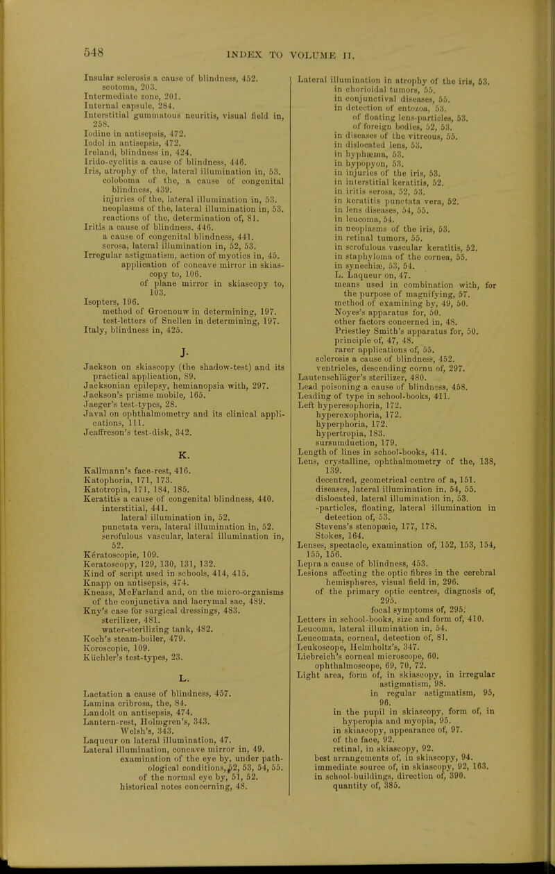 Insular sclerosis a cause of blindness, 452. scotoma, 2l);?. Intermodiiito zone, 201. Internal capsule, 284. Interstitial gummatous neuritis, visual field in, 258. Iodine in antisepsis, 472. lodol in antisepsis, 472. Ireland, blindness in, 424. Irido-cj'olitis a cause of blindness, 446. Iris, atrophy of the, lateral illumination in, 53. coloboma of the, a cause of congenital blindness, 439. injuries of the, lateral illumination in, 53. neoplasms of the, lateral illumination in, 53. reactions of the, determination of, 81. Iritis a cause of blindness. 446. a cause of congenital blindness, 441. serosa, lateral illumination in, 52, 53. Irregular astigmatism, action of myotics in, 45. application of concave mirror in skias- copy to, 106. of plane mirror in skiascopy to, 103. Isopters, 196. method of Groenouw in determining, 197. test-letters of Snellen in determining, 197. Italy, blindness in, 425. J- Jackson on skiascopy (the shadow-test) and its practical application, 89. Jacksonian epilepsy, hemianopsia with, 297. Jackson's prisme mobile, 165. Jaeger's test-types, 28. Javal on ophthalmometry and its clinical appli- cations, 111. Jeaffreson's test-disk, 342. K. Kallmann's face-rest, 416. Katophoria, 171, 173. Katotropia, 171, 184, 185. Keratitis a cause of congenital blindness, 440. interstitial, 441. lateral illumination in, 52. punctata vera, lateral illumination in, 52. scrofulous vascular, lateral illumination in, 52. Keratoscopie, 109. Keratoscopy, 129, 130, 131, 132. Kind of script used in schools, 414, 415. Knapp on antisepsis, 474. Kneass, McFarland and, on the micro-organisms of the conjunctiva and lacrymal sac, 489. Kny's case for surgical dressings, 483. sterilizer, 481. water-sterilizing tank, 482. Koch's steam-boiler, 479. Koroscopie, 109. Kiichler's test-types, 23. L. Lactation a cause of blindness, 457. Lamina cribrosa, the, 84. Landolt on antisepsis, 474. Lantern-rest, Holmgren's, 343. AVelsh's, 343. Laqueur on lateral illumination, 47. Lateral illumination, concave mirror in, 49. examination of the eye by, under path- ological conditions,^2, 53, 54, 55. of the normal eye by, 51, 52. historical notes concerning, 48. Lateral illumination in atrophy of the iris, 63. in chorioidal tumors, 55. in conjunctival diseases, 55. in detection of entozoa, 53. of floating lens-jjarticles, 53. of foreign bodies, 52, 53. in diseases of the vitreous, 55. in dislociitcd lens, 53. in hyi)ha.Mna, 53. in hypopyon, 53. in injuries of the iris, 53. in interstitial keratitis, 52. in iritis serosa, 52, 53. in keratitis punctata vera, 52. in lens diseases, 54, 55, in leucoma, 54. in neoplasms of the iris, 53. in retinal tumors, 55. in scrofulous vascular keratitis, 52. in staphyloma of the cornea, 65. in synechias, 53, 54. L. Laqueur on, 47. means used in combination with, for the purpose of magnifying, 57. method of examining by, 49, 50. Noyes's apparatus for, 50. other factors concerned in, 48. Priestley Smith's apparatus for, 50. principle of, 47, 48. rarer applications of, 55. sclerosis a cause of blindness, 452. ventricles, descending cornu of, 297. Lautenschlager's sterilizer, 480. Lead poisoning a cause of blinduoss, 458. Leading of type in school-books, 411. Left hyperesophoria, 172. hyperexophoria, 172. hyperphoria, 172. hypertropia, 183. sursumduction, 179. Length of lines in school-books, 414. Lens, crystalline, ophthalmometry of the, 138, 139. decentred, geometrical centre of a, 151. diseases, lateral illumination in. 54, 55. dislocated, lateral illumination in, 53. -particles, floating, lateral illumination in detection of, 53. Stevens's stenopceic, 177, 178. Stokes, 164. Lenses, spectacle, examination of, 152, 153, 154, 155, 156. Lepra a cause of blindness, 453. Lesions affecting the optic fibres in the cerebral hemispheres, visual field in, 296. of the primary optic centres, diagnosis of, 295. focal symptoms of, 295: Letters in school-books, size and form of, 410. Leucoma, lateral illumination in, 54. Leucomata, corneal, detection of, 81. Leukoscope, Helmholtz's, 347. Liebreieh's corneal microscope, 60. ophthalmoscope, 69, 70, 72. Light area, form of, in skiascopy, in irregular astigmatism, 98. in regular astigmatism, 95, 96. in the pupil in skiascopy, form of, in hyperopia and myopia, 95. in skiascopy, appearance of, 97. of the face, 92. retinal, in skiascopy, 92. best arrangements of, in skiascopy, 94. immediate source of, in skiascopy, 92, 163. in school-buildings, direction of, 390. quantity of, 385.