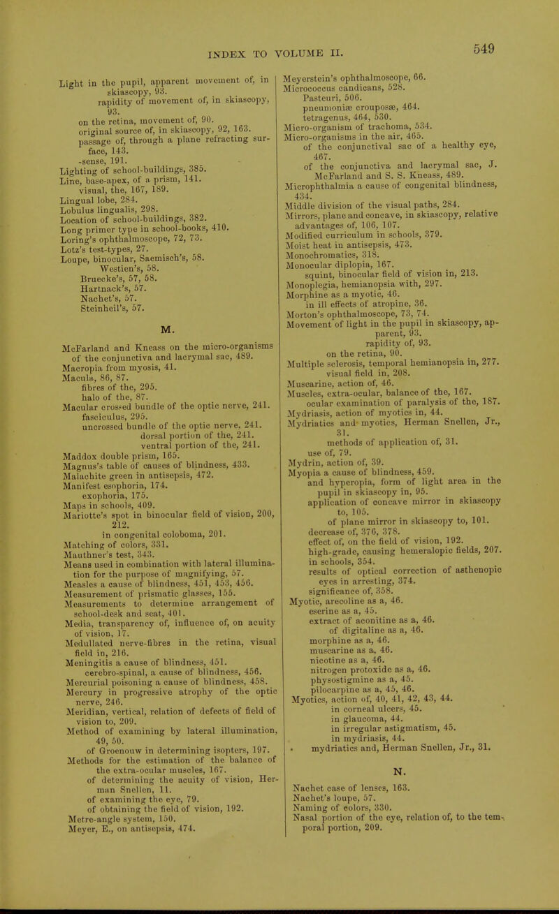 Light in the pupil, apparent movement of, in skiascopy, 93. rapidity of movement of, in skiascopy, 93. on the retina, movement of, 90. original source of, in skiascopy, 92, 163. passage of, through a plane refracting sur- face, 143. -sense, 191. Lighting of school-buildings, 385. Line, base-apex, of a prism, 141. visual, the, 167, 189. Lingual lobe, 284. Lobulus lingualis, 298. Location of school-buildings, 382. Long primer type in school-books, 410. Loring's ophthalmoscope, 72, 73. Lotz's test-types, 27. Loupe, binocular, Saemisch's, 58. Westien's, 58. Bruecke's, 57, 58. Hartnack's, 57. Nachet's, 57. Steinheil's, 57. M. McFarland and Kneass on the micro-organisms of the conjunctiva and lacrymal sac, 489. Macropia from myosis, 41. Macula, 86, 87. fibres of the, 295. halo of the, 87. Macular cros.-ed bundle of the optic nerve, 241. fasciculus, 295. uncrossed bundle of the optic nerve. 241. dorsal portion of the, 241. ventral portion of the, 241. Maddox double prism, 165. Magnus's table of causes of blindness, 433. Malachite green in antisepsis, 472. Manifest esophoria, 174. exophoria, 175. Maps in schools, 409. Mariotte's spot in binocular field of vision, 200, 212. in congenital coloboma, 201. Matching of colors, 331. Mauthner's test, 343. Means used in combination with lateral illumina- tion for the purpose of magnifying, 57. Measles a cause of blindness, 451, 453, 456. Measurement of prismatic glasses, 155. Measurements to determine arrangement of school-desk and seat, 401. Media, transparency of, influence of, on acuity of vision, 17. Medullated nerve-fibres in the retina, visual field in, 216. Meningitis a cause of blindness, 451. cerebro-spinal, a cause of blindness, 456. Mercurial poisoning a cause of blindness, 458. Mercury in progressive atrophy of the optic nerve, 246. Meridian, vertical, relation of defects of field of vision to, 209. Method of examining by lateral illumination, 49, 50. of Groenouw in determining isopters, 197. Methods for the estimation of the balance of the extra-ocular muscles, 167. of determining the acuity of vision, Her- man Snellen, 11. of examining the eye, 79. of obtaining the field of vision, 192. Metre-angle system, 150. Meyer, E., on antisepsis, 474. Meyerstein's ophthalmoscope, 66. Micrococcus candicans, 528. Pasteuri, 506. pneumonia} crouposae, 464. tetragenus, 464, 530. Micro-organism of trachoma, 534. Micro-organisms in the air, 465. of the conjunctival sac of a healthy eye, 467. of the conjunctiva and lacrymal sac, J. McFarland and S. S. Kneass, 489. Microphthalmia a cause of congenital blindness, 434. Middle division of the visual paths, 284. Mirrors, plane and concave, in skiascopy, relative advantages of, 106, 107. Modified curriculum in schools, 379. Moist heat in antisepsis, 473. Monochromatics, 318. Monocular diplopia, 167. squint, binocular field of vision in, 213. Monoplegia, hemianopsia with, 297. Morphine as a myotic, 46. in ill efiects of atropine, 36. Morton's ophthalmoscope, 73, 74. Movement of light in the pupil in skiascopy, ap- parent, 93. rapidity of, 93. on the retina, 90. Multiple sclerosis, temporal hemianopsia in, 277. visual field in, 208. Muscarine, action of, 46. Muscles, extra-ocular, balance of the, 167. ocular examination of paralysis of the, 187. Mydriasis, action of myotics in, 44. Mydriatics and myotics, Herman Snellen, Jr., 31. methods of application of, 31. use of, 79. Mydrin, action of, 39. Myopia a cause of blindness, 459. and hyperopia, form of light area in the pupil in skiascopy in, 95. application of concave mirror in skiascopy to, 105. of plane mirror in skiascopy to, 101. decrease of, 376, 378. effect of, on the field of vision, 192. high-grade, causing hemeralopic fields, 207. in schools, 354. results of optical correction of asthenopic eyes in arresting, 374. significance of, 358. Myotic, arecoline as a, 46. eserine as a, 45. extract of aconitine as a, 46. of digitaline as a, 46. morphine as a, 46. muscarine as a, 46. nicotine as a, 46. nitrogen protoxide as a, 46. physostigraine as a, 45. pilocarpine as a, 45, 46. Myotics, action of, 40, 41, 42, 43, 44. in corneal ulcers, 45. in glaucoma, 44. in irregular astigmatism, 45. in mydriasis, 44. • mydriatics and, Herman Snellen, Jr., 31. N. Nachet case of lenses, 163. Nachet's loupe, 57. Naming of colors, 330. Nasal portion of the eye, relation of, to the tem- poral portion, 209.