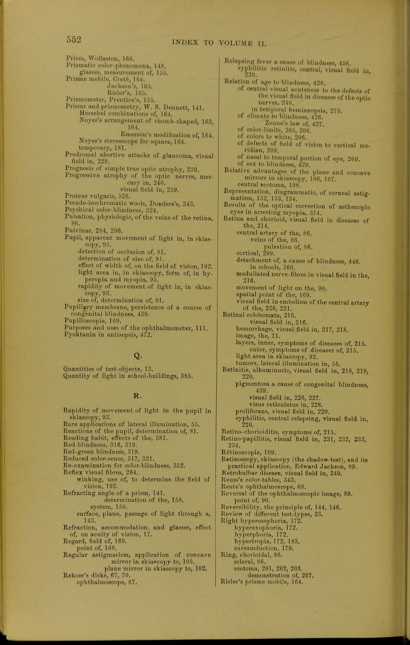 Prism, Wolliiston, 166. Prisuiatie color-phenomona, 148, glasses, monsurement of, 155. Prismo mobile, Cietfe, 164. Juolvson's, 165. Kisler's, 165. Prismometer, Prentioo's, 155. Prisms and prismometry, W. S. Dennett, 141, Herschol combinations of, 164. Noyes's arrangement of rhomb-shaped, 163 164. Emerson's modification of, 164. Noyes's stereoscope for square, 164. temporary, 181. Prodromal abortive attacks of glaucoma, visual field in, 229. Prognosis of simple true optic atrophy, 239. Progressive atrophy of the optic nerves, mer- cury in, 246. visual field in, 259. Proteus vulgaris, 526. Pseudo-isochromatic wools, Donders's, 343. Psychical color-blindness, 324. Pulsation, physiologic, of the veins of the retina. 86. Pulvinar, 284, 296. Pupil, apparent movement of light in, in skias- copy, 93. detection of occlusion of, 81. determination oif size of, 81. effect of width of, on the field of vision, 192. light area in, in skiascopy, fofm of, in hy- peropia and myopia, 95. rapidity of movement of light in, in skias- copy, 93. size of, determination of, 81. Pupillary membrane, persistence of a course of congenital blindness, 439. Pupilloseopie, 109. Purposes and uses of the ophthalmometer. 111. Pyoktanin in antisepsis, 472. Q. Quantities of test-objects, 13. Quantity of light in school-buildings, 385. R. Rapidity of movement of light in the pupil in skiascopy, 93. Rare applications of lateral illumination, 55. Reactions of the pupil, determination of, 81. Reading habit, effects of the, 381. Red-blindness, 316, 319. Red-green blindness, 319. Reduced color-sense, 317, 321. Re-e.\amination for color-blindness, 352. Reflex visual fibres, 284. winking, use of, to determine the field of vision, 192. Refracting angle of a prism, 141. determination of the, 158, system, 150. surface, plane, passage of light through a, 143. Refraction, accommodation, and glasses, effect of, on acuity of vision, 17, Regard, field of, 169. point of, 168. Regular astigmatism, application of concave mirror in skiaccopy to, 106. plane mirror in skiascopy to, 102. Rekoss's disks, 67, 70, ophthalmoscope, 67. Relapsing fever a cause of blindness, 466. syphilitic retinitis, central, visual field in 220. ' Relation of age to blindness, 428. of central visual acuteness to the defecta of the visual field in diseases of the optic nerves, 210. in temporal hemianopsia, 276. of climate to blindness, 426. Zeune's law of, 427. of color-limits, 205, 206, of colors to white, 206. of defects of field of vision to vertical me- ridian, 209. of nasal to temporal portion of eye, 209. of sex to blindness, 429. Relative advantuges of the jtlane and concave mirrors in skiascopy, 106, 107. central scotoma, 198. Representation, diagrammatic, of corneal astiE- matism, 132, 133, 134. Results of the optical correction of asthenopic eyes in arresting myopia, 374. Retina and chorioid, visual field in diseases of the, 214. central artery of the, 86. veins of the, 86. pulsation of, 86. cortical, 299. detachment of, a cause of blindness, 446. in schools, 360. medullated nerve-fibres in visual field in the. 216. movement of light on the, 90. spatial point of the, 169. visual field in embolism of the central artery of the, 220, 221. Retinal colobomata, 216. visual field in, 216. hemorrhage, visual field in, 217, 218. image, the, 11. layers, inner, symptoms of diseases of, 215. outer, symptoms of diseases of, 215, light area in skiascopy, 92. tumors, lateral illumination in, 56, Retinitis, albuminuric, visual field in, 218, 219, 220. pigmentosa a cause of congenital blindness, 439. visual field in, 226, 227. visus reticulatus in, 228. proliferans, visual field in, 220, syphilitic, central relapsing, visual field in, 220, Retino-chorioiditis, symptoms of, 215, Retino-papillitis, visual field in, 231, 232, 233, 234, RStinoscopie, 109, Retinosoopy, skiascopy (the shadow-test), and its practical application, Edward Jackson, 89. Retrobulbar disease, visual field in, 249. Reuss's color-tables, 343. Rente's ophthalmoscope, 68. Reversal of the ophthalmoscopic image, 89, point of, 90. Reversibility, the principle of, 144, 146, Review of different test-types, 23, Right hyperesophoria, 172. hypcrexophoria, 172, hyperphoria, 172. hypertro[)ia, 172, 183, sursumduction, 179, Ring, chorioidal, 86, scleral, 86. scotoma, 201, 202, 203. demonstration of, 207, Risler's prismo mobile, 164.