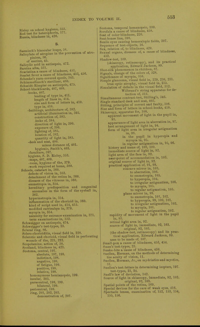 Risley on school hygiene, 353. Rod test for heterophoria, 177. Russia, blindness in, 426. S. Saeinisch's binocular loupe, 58. Salicylate of atropine in the prevention of atro- pinism, 36. of esorine, 45. Salicylic acid in antisepsis, 472. Sarcina alba, 531. Scarlatina a cause of blindness, 4ol. Scarlet fever a cause of blindness, 45^5, 400. Schenke's yarn-covered spools, 343. Schimmelbusch's sterilizer, 480. Schmidt-lliuipler on antisepsis, 475. School-blackboards, 407, 408. -books, 407. leading of type in, 411. length of lines in, 414. size and form of letters in, 410. type in, 410. -buildings, architecture of, 382. artificial illumination in, 395. construction of, 383. desks of, 384. direction of light in, 390. exposure of, 396. lighting of, 385. location of, 382. quantity of light in, 385. -desk and seat, 400. minus distance of, 401. hygienic, Smith's, 403. -furniture, 397. hygiene, S. D. Risley, 353. -maps, 407, 409. -room, hygiene of the, 379. -work required at home, 380. Schools, cataract in, 360. defects of vision in, 353. detachment of the retina in, 360. diseases of the vitreous in, 360. emmetropia in, 354. hereditary predisposition and congenital anomalies in the form of the eyeball in, 362. hypermetropia in, 354. inflammation of the chorioid in, 360. kind of script used in, 414, 415. modified curriculum in, 379. myopia in, 354. necessity for entrance examination in, 371. term examinations in, 332. Schweigger on antisepsis, 474. Schweigger's test-types, 23. Scleral ring, 86. Sclero-chorioiditis, visual field in, 228. Sclerotic and chorioid, visual field in perforating wounds of the, 221, 222. Scopolamine, action of, 38. Scotland, blindness in, 423. Scotoma, central, 197. absolute, 197, 198. indistinct, 198. negative, 198. of fatigue, 199. positive, 198. relative, 198. homonymous hemianopsic, 199. insular, 203. paracentral, 198, 199. bilateral, 199. pericentral, 198. ring, 201, 202, 203. demonstration of, 207. Scotoma, temporal homanopsic, 199. Scrofula a cause of blindness, 458. Scat of color-blindness, 220. Seat-bones line, 398. Senile eyes causing homeralopic fields, 207. Sequence of test-ubjocts, 16. Sex, relation of, to blindness, 429. Sexual organs, diseases of, a cause of blindness, 452. Shadow-test, 109. . (skiascopy, retinoscopy), and its practical application, Edward Jackson, 89. Shot-silk phenomenon in children, 87. Signals, change of the colors of, 328. Significance of myopia, 358. Simple glaucoma, visual field in, 229, 230, 231. true optic atrophy, visual field in, 236. Simulation of defects in the visual field, 312. Wilbrand's string apparatus for de- tection of, 313. Simultaneous contrast-test, Stilling's, 346. Single standard desk and seat, 403. Sitting, principles of correct and faulty, 398. Size and form of letters in school-books, 410. Skiascopy, apparatus for, 108. apparent movement of light in the pupil in, 93. . appearance of light area in aberration in, 97. best arrangement of light in, 94. form of light area in irregular astigmatism in, 98. . in the pupil in hyperopia and myopia in, 95. in regular astigmatism in, 95, 96. history and name of, 108, 109. immediate source of light in, 92. light area of the face in, 92. near-point of accommodation in, 103. original source of light in, 92. practical application of, 91, 99. concave mirror in, 103. to aberration, 106. to emmetropia, 105. to hyperopia, 104. to irregular astigmatism, 106. to myopia, 105. to regular astigmatism, 105. plane mirror in, 99. to emmetropia, 101, 102. to hyperopia, 99, 100, 101. to irregular astigmatism, 103. to myopia, 101. to regular astigmatism, 102. rapidity of movement of light in the pupil in, 93. retinal light area in, 92. source of light in, immediate, 92, 103. original, 92, 103. (the shadow-test, retinoscopy) and its prac- tical application, Edward Jackson, 89. uses to be made of, 107. Small-pox a cause of blindness, 453, 464. Smee's test-types, 23. Snake-bite a cause of blindness, 459. Snellen, Herman, on the methods of determining the acuity of vision, 11. Snellen, Herman, Jr., on mydriatics and myotics, 31. Snellen's test-letters in determining isopters, 197. test-types, 23, 24. SnoU's law of deviation, 142. Source of light in skiascopy, immediate, 92, 103. original, 92, 103. Spatial points of the retina, 169. Special devices for the care of weak eyes, 416. Spectacle lenses, examination of, 152, 153, 154, 155, 156.