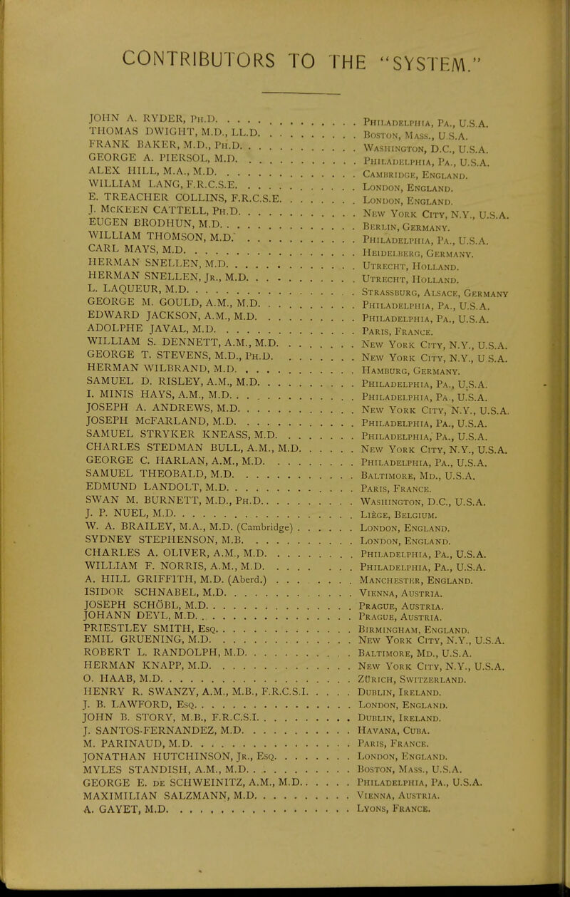 CONTRIBUTORS TO THE ''SYSTEM. JOHN A. RYDER, P„.D Philaoelph.a, Pa., U.S A. THOMAS DWIGHT, M.D., LL.D Boston, Mass., U S A FRANK BAKER, M.D., Ph.D Washington, D C U S A GEORGE A. PIERSOL,M.D Philadelphia, Pa., U.Sa' ALEX HILL, M.A., M.D Cambridge, England. WILLIAM LANG,F.R.C.S.E London, England. E. TREACHER COLLINS, F.R.C.S.E London, England J. McKEEN CATTELL, Ph.D New York City, N.Y., U S A EUGEN BRODHUN, M.D Berlin, Germany. WILLIAM THOMSON, M.D. Philadelphia, Pa., U.S.A. CARL MAYS, M.D HEiDELiiERG, Germany. HERMAN SNELLEN, M.D Utrecht. Holland. HERMAN SNELLEN, Jr., M.D Utrecht, Holland. L. LAQUEUR, M.D Strassburg, Alsace, Germany GEORGE M. GOULD, A.M., M.D Philadelphia, Pa., USA. EDWARD JACKSON, A.M., M.D Philadelphia, Pa., U.S.A. ADOLPHE JAVAL,M.D Paris, France. WILLIAM S. DENNETT, A.M., M.D New York City, N.Y. USA GEORGE T. STEVENS, M.D., Ph.D New York City, N.Y., U S A. HERMAN WILBRAND, M.D Hamburg, Germany. SAMUEL D. RISLEY, A.M., M.D Philadelphia, Pa., U.S.A. I. MINIS HAYS, A.M., M.D Philadelphia, Pa., U.S.A. JOSEPH A. ANDREWS, M.D New York City, N.Y., U.S.A. JOSEPH McFARLAND, M.D Philadelphia, Pa., U.S.A. SAMUEL STRYKER KNEASS, M.D Philadelphia, Pa., U.S.A. CHARLES STEDMAN BULL, A.M., M.D New York City, N.Y., U.S.A. GEORGE C. HARLAN, A.M., M.D Philadelphia, pI., U.S.A. SAMUEL THEOBALD, M.D Baltimore, Md., U.S.A. EDMUND LANDOLT, M.D Paris, France. SWAN M. BURNETT, M.D., Ph.D Washington, D.C, U.S.A. J. P. NUEL, M.D Liege, Belgium. W. A. BRAILEY, M.A., M.D. (Cambridge) London, England. SYDNEY STEPHENSON, M.B London, England. CHARLES A. OLIVER, A.M., M.D Philadelphia, Pa., U.S.A. WILLIAM F. NORRIS, A.M., M.D Philadelphia, Pa., U.S.A. A. HILL GRIFFITH, M.D. (Aberd.) Manchester, England. ISIDOR SCHNABEL, M.D Vienna, Austria. JOSEPH SCHOBL, M.D Prague, Austria. JOHANN DEYL, M.D. Prague, Austria. PRIESTLEY SMITH, Esq Birmingham, England. EMIL GRUENING, M.D New York City, N.Y., U.S.A. ROBERT L. RANDOLPH, M.D Baltimore, Md., U.S.A. HERMAN KNAPP, M.D New York City, N.Y., U.S.A. O. HAAB, M.D ZtfRicH, Switzerland. HENRY R. SWANZY, A.M., M.B., F.R.C.S.I Dublin, Ireland. J. B. LAWFORD, Esq London, England. JOHN B. STORY, M.B., F.R.C.S.I Dublin, Ireland. J. SANTOS-FERNANDEZ, M.D Havana, Cuba. M. PARINAUD, M.D Paris, France. JONATHAN HUTCHINSON, Jr., Esq London, England. MYLES STANDISH, A.M., M.D. . Boston, Mass., U.S.A. GEORGE E. DE SCHWEINITZ, A.M., M.D Philadelphia, Pa., U.S.A. MAXIMILIAN SALZMANN, M.D Vienna, Austria. A. GAYET, M.D Lyons, France.