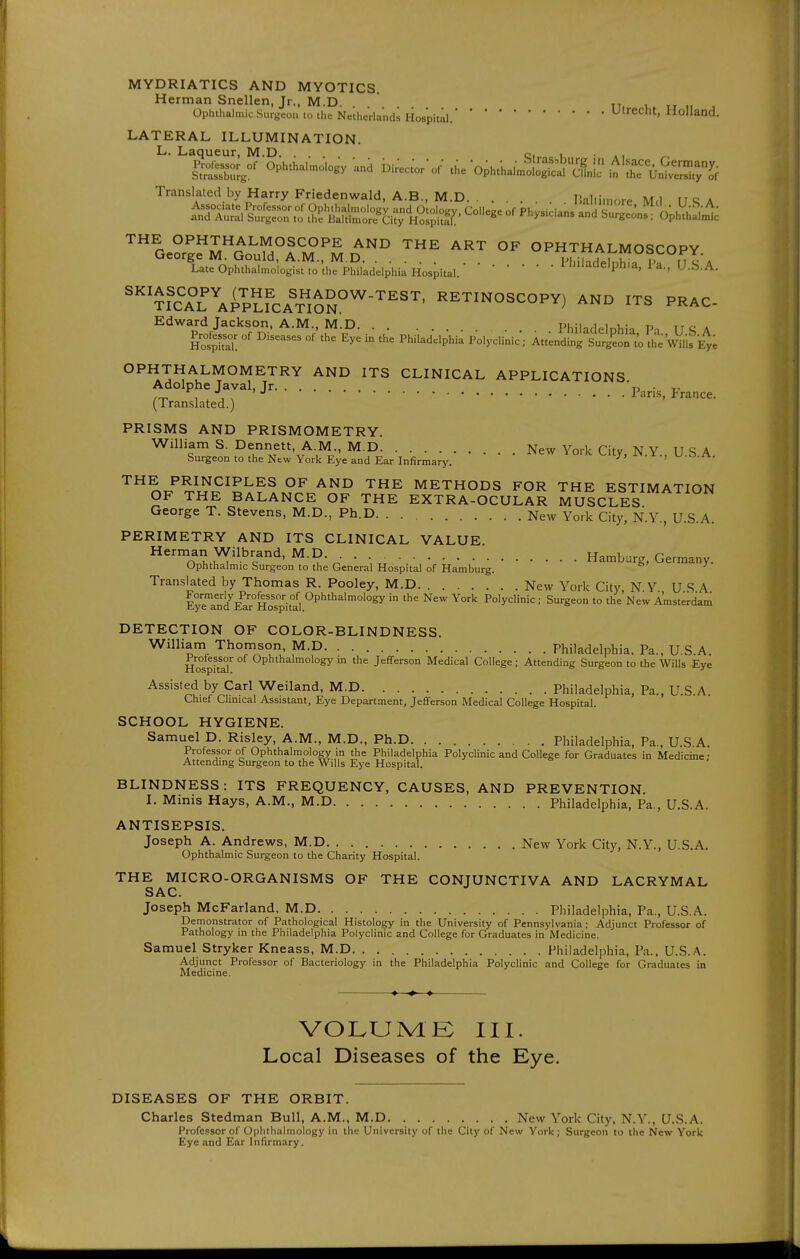 MYDRIATICS AND MYOTICS Herman Snellen, Jr., M.D. . . . tt, i.» u „ ^ Ophthalmic Surgeon to the Netherlands Hospital.Ulrecht, Holland. LATERAL ILLUMINATION. L. Laqueur, M.D c.^ , ... ^, l^^e^ot^of Ophthal.o.og, and Di.c.r'or .he •ophthah,2S^?^^{Li:'^'l^^^^ Translated by Harry Friedenwald, A.B., M.D Baltimore M<I USA Late Ophthalmologist to the Philadelphia Hospital. rniiaaeiptlia, 1 a., U.S.A. ''''™\^>;2fcA%lSS°'^-'''^''' ^^^^NOSCOPY) AND ITS PRAC- Edward Jackson, A.M., M.D Philadelohia Pa ITS A Professor of Diseases of the Eye in the Philadelphia Polyclinic; Att;nd!:g SurSi'to 1^ OPHTHALMOMETRY AND ITS CLINICAL APPLICATIONS Adolphe Javal, Jr ' . (Translated.) ' PRISMS AND PRISMOMETRY. William S. Dennett, A.M., M.D New York City, N.Y., U.S A Surgeon to the New York Eye and Ear Infirmarj'. ^ ,w.o.rv. THE PRINCIPLES OF AND THE METHODS FOR THE ESTIMATION OF THE BALANCE OF THE EXTRA-OCULAR MUSCLES George T. Stevens, M.D., Ph.D New York City, N.Y., U.S.A. PERIMETRY AND ITS CLINICAL VALUE ^''o^h.i^'^-^'cf^' ^-^V • ■,Hamburg, Germany. Ophthalmic Surgeon to the General Hospital of Hamburg. Translated by Thomas R. Pooley, M.D New York City NY USA Formerly Professor of Ophthalmology in the New York Polyclinic; Surgeon to theNew Amsterdam Ji-ye ana iL,ar rlospital. DETECTION OF COLOR-BLINDNESS. William Thomson M.D Philadelphia. Pa., U.S.A. Ho°spkar ^P^^^'^^^°^°Sy in the Jefferson Medical College; Attending Surgeon to the Wills Eye Assisted by Carl Weiland, M.D Philadelphia, Pa., U.S.A. Chief Chnical Assistant, Eye Department, Jefferson Medical College Hospital. SCHOOL HYGIENE. Samuel D. Risley, A.M., M.D., Ph.D Philadelphia, Pa., U.S A. Professor of Ophthalmology in the Philadelphia Polyclinic and College for Graduates in Medicine • Attending Surgeon to the Wills Eye Hospital. BLINDNESS: ITS FREQUENCY, CAUSES, AND PREVENTION. I. Minis Hays, A.M., M.D Philadelphia, Pa., U.S.A. ANTISEPSIS. Joseph A. Andrews, M.D New York City, N.Y., U.S.A. Ophthalmic Surgeon to the Charity Hospital. THE MICRO-ORGANISMS OF THE CONJUNCTIVA AND LACRYMAL SAC. Joseph McFarland, M.D Philadelphia, Pa., U.S.A. Demonstrator of Pathological Histology in the University of Pennsylvania; Adjunct Professor of Pathology in the Philadelphia Polyclinic and College for Graduates in Medicine. Samuel Stryker Kneass, M.D Philadelphia, Pa., U.S.A. Adjunct Professor of Bacteriology in the Philadelphia Polyclinic and College for Graduates in Medicine. VOLUMK III. Local Diseases of the Eye. DISEASES OF THE ORBIT. Charles Stedman Bull, A.M., M.D New York City, N.Y., U.S.A. Professor of Ophthalmology in the University of the City of New York; Surgeon to the New York Eye and Ear Infirmary.