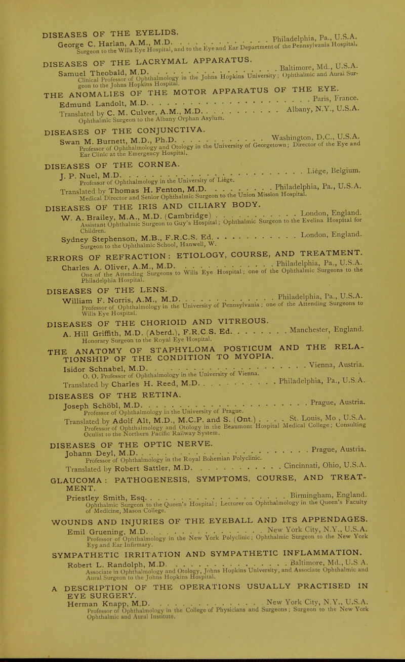 DISEASES OF ^HE EYELIDS. Philadelphia. Pa., U.S.A. DISEASES OF THE LACRYMAL APPARATUS. ^ ^^^ alnil^?wfsi cKthalmolo^ in -the Johns kopklns University ; ()pluhalmic and Aurai Sur- eeon to the Johns Hopkins Hospital. „,tt- t^x/t? THE ANOMALIES OF THE MOTOR APPARATUS OF '^^^f^ France. Edmund Landolt, M.D • • ' ' Translated by C. M. Culver, A.M., M.D Albany, N.Y., U.S.A. Ophthalmic Surgeon to the Albany Orphan Asylum. DISEASES OF THE CONJUNCTIVA. wi t DC USA ^\^e;s?rTopfuh!^mS;ky''-d°0. in the ijnWe-rsi;y ;f be;rgeto:n of the and Ear Clinic at the Emergency Hospital. DISEASES OF THE CORNEA. , , .... Liege, Belgium. J. P. Nuel, M.D •. • • • • -. ^' ^ •* Professor of Ophthalmology in the University of Liege. „^.,,,r,- -p ttcA Translated by Thomas H.Fenton. M.D. • • • • : • • . Philadelphia, Pa., U.S.A. Medical Director and Senior Ophthalmic Surgeon to the Union Mission Hospital. DISEASES OF THE IRIS AND CILIARY BODY. Sydney'siephenson, M.B., F.R.C.S. Ed Lo-d. Eg>»°<i- Surgeon to the Ophthalmic School, Hanwell, W. ERRORS OF REFRACTION : ETIOLOGY, COURSE, AND TREATMENT. r^i- 1 A <->i; a M n Philadelphia, Pa., U.S.A. ■ ''^'^ Onetf- t?i Mtlndtg^Sur^on^'to Wills Eye Hospital; one of the Ophthall^ic Surgeons to the Philadelphia Hospital. DISEASES OF THE LENS. Txr-11- A M M n .... Philadelphia, Pa., U.b.A. ^''p^^fesL^f Ophth^ Uni;er;i.; of Pennsylvania; one of the Attending Surgeons to Wills Eye Hospital. DISEASES OF THE CHORIOID AND VITREOUS. A. Hill Griffith, M.D. (Aberd.), F.R.C.S. Ed Manchester, England. Honorary Surgeon to the Royal Eye Hospital. THE ANATOMY OF STAPHYLOMA POSTICUM AND THE RELA- TIONSHIP OF THE CONDITION TO MYOPIA. T-jot.uiTv/Tr» Vienna, Austria. Isidor Schnabel, M.D O. O. Professor of Ophthalmology in the University of Vienna. ^, c '. Translated by Charles H. Reed, M.D. Philadelphia, Pa., U.S.A. DISEASES OF THE RETINA. Joseph Schobl, M.D Prague, Austria. Professor of Ophthalmology in the University of Prague. Translated by Adolf Alt, M.D., M.C.P. and S. (Ont.) .... St. Louis, Mo , U.S.A. Professor of Ophthalmology and Otology in the Beaumont Hospital Medical College; Consulting Oculist to the Northern Pacific Railway System. DISEASES OF THE OPTIC NERVE. T TA 1 iv/r TA Prague, Austria. Johann Deyl, M.D ^ Professor of Ophthalmology in the Royal Bohemian Polyclinic. Translated by Robert Sattler, M.D Cincinnati, Ohio, U.S.A. GLAUCOMA : PATHOGENESIS, SYMPTOMS, COURSE, AND TREAT- MENT. Priestley Smith, Esq ^-, V, •, Binninghara, England. Ophthalmic Surgeon to the Queen's Hospital; Lecturer on Ophthalmology in the Queen s faculty of Medicine, Mason College. WOUNDS AND INJURIES OF THE EYEBALL AND ITS APPENDAGES. Emil Gruening, M.D. . . New York City, N.Y., U.S.A. Professor of Ophthalmology in the New York Polyclinic; Ophthalmic Surgeon to the New York Eyg and Ear Infirmary. SYMPATHETIC IRRITATION AND SYMPATHETIC INFLAMMATION. Robert L. Randolph, M.D Baltimore. Md.,U.S A. Associate in Ophthalmology and Otology, Johns Hopkins University, and Associate Ophthalmic and Aural Surgeon to the Johns Hopkins Hospital. A DESCRIPTION OF THE OPERATIONS USUALLY PRACTISED IN EYE SURGERY. Herman Knapp, M.D New York City, N.Y.. U.S.A. Professor of Ophthalmology in the College of Physicians and Surgeons; Surgeon to the New York Ophthalmic and Aural Institute.