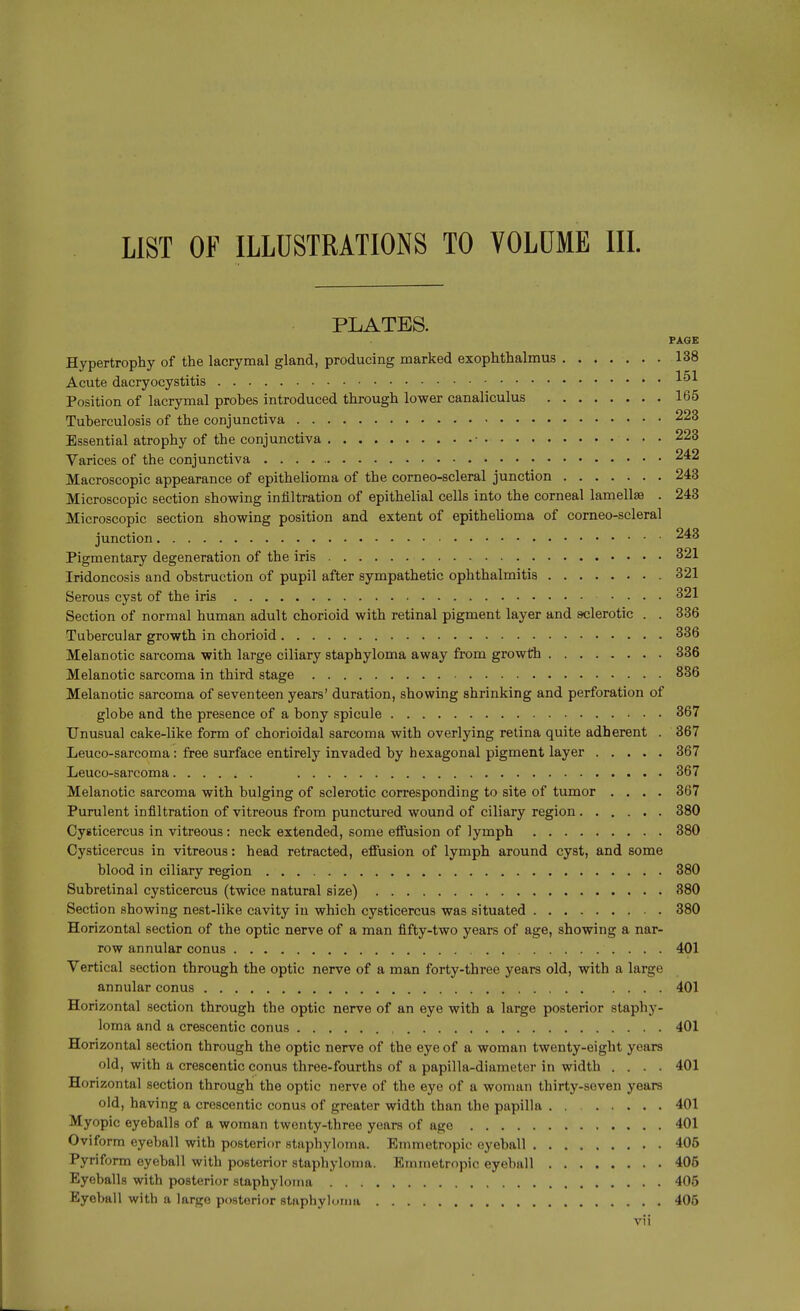 LIST OF ILLUSTRATIONS TO VOLUME III. PLATES. PAGE Hypertrophy of the lacrymal gland, producing marked exophthalmus 138 Acute dacryocystitis Position of lacrymal probes introduced through lower canaliculus 165 Tuberculosis of the conjunctiva 223 Essential atrophy of the conjunctiva • 223 Varices of the conjunctiva 242 Macroscopic appearance of epithelioma of the corneo-scleral junction 243 Microscopic section showing infiltration of epithelial cells into the corneal lamellae . 248 Microscopic section showing position and extent of epithelioma of corneo-scleral junction 243 Pigmentary degeneration of the iris 321 Iridoncosis and obstruction of pupil after sympathetic ophthalmitis 321 Serous cyst of the iris 321 Section of normal human adult chorioid with retinal pigment layer and sclerotic . . 336 Tubercular growth in chorioid 336 Melanotic sarcoma with large ciliary staphyloma away from growth 336 Melanotic sarcoma in third stage 836 Melanotic sarcoma of seventeen years' duration, showing shrinking and perforation of globe and the presence of a bony spicule 367 Unusual cake-like form of chorioidal sarcoma with overlying retina quite adherent . 367 Leuco-sarcoma: free surface entirely invaded by hexagonal pigment layer 367 Leuco-sarcoma 367 Melanotic sarcoma with bulging of sclerotic corresponding to site of tumor .... 367 Purulent infiltration of vitreous from punctured wound of ciliary region 380 Cysticercus in vitreous: neck extended, some eifusion of lymph 380 Cysticercus in vitreous: head retracted, eflusion of lymph around cyst, and some blood in ciliary region 380 Subretinal cysticercus (twice natural size) 380 Section showing nest-like cavity in which cysticercus was situated 380 Horizontal section of the optic nerve of a man fifty-two years of age, showing a nar- row annular conus 401 Vertical section through the optic nerve of a man forty-three years old, with a large annular conus 401 Horizontal section through the optic nerve of an eye with a large posterior staphy- loma and a crescentic conus 401 Horizontal section through the optic nerve of the eye of a woman twenty-eight years old, with a crescentic conus three-fourths of a papilla-diameter in width .... 401 Horizontal section through the optic nerve of the eye of a woman thirty-seven years old, having a crescentic conus of greater width than the papilla . . 401 Myopic eyeballs of a woman twenty-three years of age 401 Oviform eyeball with posterior staphyloma. Emmetropic eyeball 406 Pyriform eyeball with posterior staphyloma. Emmetropic eyeball 405 Eyeballs with posterior staphyloma 405 Eyeball with a large posterior staphylonia 405