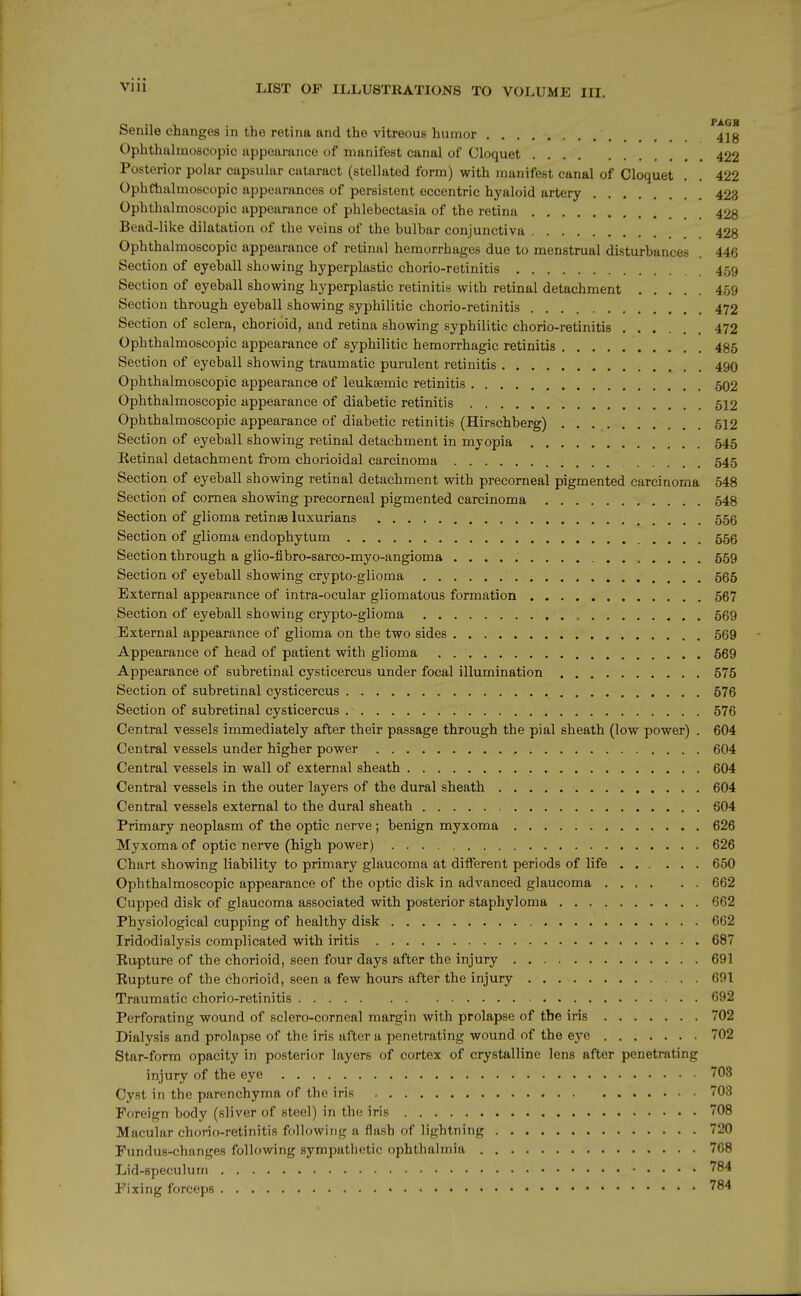 Senile changes in the retina and the vitreous humor ^423 Ophthalmoscopic appearance of manifest canal of Cloquet 422 Posterior polar capsular cataract (stellated form) with manifest canal of Cloquet . . 422 Ophthalmoscopic appearances of persistent eccentric hyaloid artery 423 Ophthalmoscopic appearance of phlebectasia of the retina 428 Bead-like dilatation of the veins of the bulbar conjunctiva 428 Ophthalmoscopic appearance of retinal hemorrhages due to menstrual disturbances 446 Section of eyeball showing hyperplastic chorio-retinitis 459 Section of eyeball showing hyperplastic retinitis with retinal detachment 459 Section through eyeball showing syphilitic chorio-retinitis 472 Section of sclera, chorioid, and retina showing syphilitic chorio-retinitis 472 Ophthalmoscopic appearance of syphilitic hemorrhagic retinitis 485 Section of eyeball showing traumatic purulent retinitis 49O Ophthalmoscopic appearance of leuksemic retinitis 502 Ophthalmoscopic appearance of diabetic retinitis 512 Ophthalmoscopic appearance of diabetic retinitis (Hirschberg) 512 Section of eyeball showing retinal detachment in myopia 646 Retinal detachment from chorioidal carcinoma 545 Section of eyeball showing retinal detachment with precorneal pigmented carcinoma 648 Section of cornea showing precorneal pigmented carcinoma 548 Section of glioma retinae luxurians 556 Section of glioma endophytum 656 Section through a glio-fibro-sarco-myo-angioma 559 Section of eyeball showing crypto-glioma 566 External appearance of intra-ocular gliomatous formation 567 Section of eyeball showing crypto-glioma 569 External appearance of glioma on the two sides 569 Appearance of head of patient with glioma 569 Appearance of subretinal cysticercus under focal illumination 575 Section of subretinal cysticercus 576 Section of subretinal cysticercus 576 Central vessels immediately after their passage through the pial sheath (low power) . 604 Central vessels under higher power , 604 Central vessels in wall of external sheath 604 Central vessels in the outer layers of the dural sheath 604 Central vessels external to the dural sheath 604 Primary neoplasm of the optic nerve ; benign myxoma 626 Myxoma of optic nerve (high power) 626 Chart showing liability to primary glaucoma at different periods of life 650 Ophthalmoscopic appearance of the optic disk in advanced glaucoma .... . . 662 Cupped disk of glaucoma associated with posterior staphyloma 662 Physiological cupping of healthy disk 662 Iridodialysis complicated with iritis 687 Rupture of the chorioid, seen four days after the injury 691 Rupture of the chorioid, seen a few hours after the injury 691 Traumatic chorio-retinitis 692 Perforating wound of sclero-corneal margin with prolapse of the iris 702 Dialysis and prolapse of the iris after a penetrating wound of the eye 702 Star-form opacity in posterior layers of cortex of crystalline lens after penetrating injury of the eye 703 Cyst in the parenchyma of the iris 703 Foreign body (sliver of steel) in the iris 708 Macular chorio-retinitis following a flash of lightning 720 Fundus-changes following sympathetic ophthalmia 768 Lid-speculum 784 Pixing forceps 784