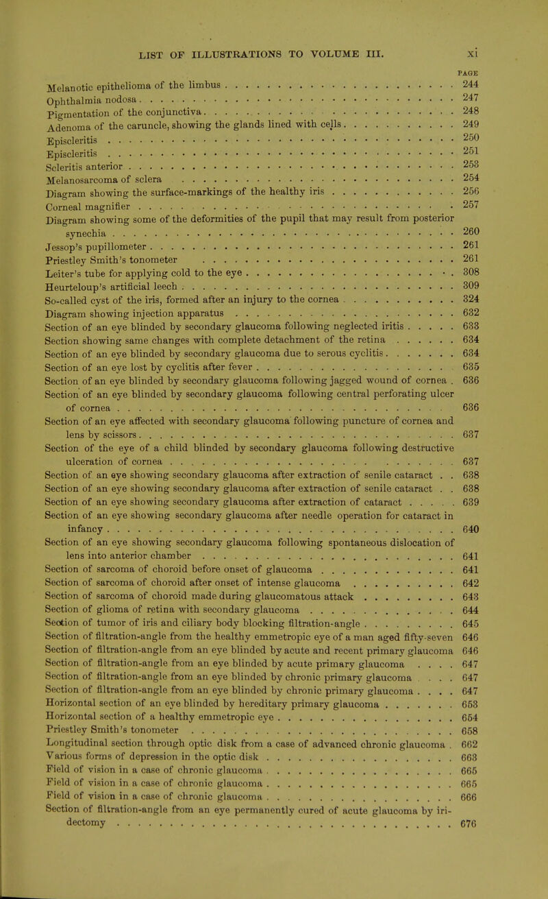 PAGE Melanotic epithelioma of the limbus 244 Ophthalmia nodosa 247 Pigmentation of the conjunctiva 248 Adenoma of the caruncle, showing the glands lined with cells 249 Episcleritis 250 Episcleritis 251 Scleritis anterior 253 Melanosarcoma of sclera 254 Diagram showing the surface-markings of the healthy iris 256 Corneal magnifier 257 Diagram showing some of the deformities of the pupil that may result from posterior synechia 260 Jessop's pupillometer 261 Priestley Smith's tonometer 261 Leiter's tube for applying cold to the eye • . 308 Heurteloup's artificial leech 309 So-called cyst of the iris, formed after an injury to the cornea 324 Diagram showing injection apparatus 632 Section of an eye blinded by secondary glaucoma following neglected iritis 633 Section showing same changes with complete detachment of the retina 634 Section of an eye blinded by secondary glaucoma due to serous cyclitis 634 Section of an eye lost by cyclitis after fever 635 Section of an eye blinded by secondary glaucoma following jagged wound of cornea . 636 Section of an eye blinded by secondary glaucoma following central perforating ulcer of cornea 636 Section of an eye aflfected with secondary glaucoma following puncture of cornea and lens by scissors 637 Section of the eye of a child blinded by secondary glaucoma following destructive ulceration of cornea 637 Section of an eye showing secondary glaucoma after extraction of senile cataract . . 638 Section of an eye showing secondary glaucoma after extraction of senile cataract . . 638 Section of an eye showing secondary glaucoma after extraction of cataract 639 Section of an eye showing secondary glaucoma after needle operation for cataract in infancy 640 Section of an eye showing secondary glaucoma following spontaneous dislocation of lens into anterior chamber 641 Section of sarcoma of choroid before onset of glaucoma 641 Section of sarcoma of choroid after onset of intense glaucoma 642 Section of sarcoma of choroid made during glaucomatous attack 643 Section of glioma of retina with secondary glaucoma 644 Section of tumor of iris and ciliary body blocking filtration-angle 645 Section of filtration-angle from the healthy emmetropic eye of a man aged fifty-seven 646 Section of filtration-angle from an eye blinded by acute and recent primary glaucoma 646 Section of filtration-angle from an eye blinded by acute primary glaucoma .... 647 Section of filtration-angle from an eye blinded by chronic primary glaucoma .... 647 Section of filtration-angle from an eye blinded by chronic primary glaucoma .... 647 Horizontal section of an eye blinded by hereditary primary glaucoma 653 Horizontal section of a healthy emmetropic eye 654 Priestley Smith's tonometer 658 Longitudinal section through optic disk from a case of advanced chronic glaucoma . 662 Various forms of depression in the optic disk 663 Field of vision in a case of chronic glaucoma 665 Field of vision in a case of chronic glaucoma 665 Field of vision in a case of chronic glaucoma 666 Section of filtration-angle from an eye permanently cured of acute glaucoma by iri- dectomy 676