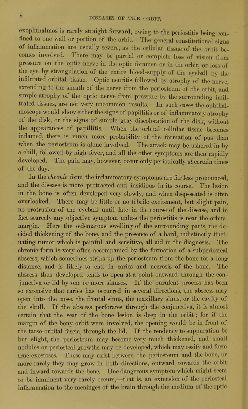 DISEASES OP THE ORBIT. exophthalmos is rarely straight forward, owing to the periostitis being con- fined to one wall or portion of the orbit. The general constitutional signs of inflammation are usually severe, as the cellular tissue of the orbit be- comes involved. There may be partial or complete loss of vision from pressure on the optic nerve in the optic foramen or in the orbit, or loss of the eye by strangulation of the entire blood-supply of the eyeball by the infiltrated orbital tissue. Optic neuritis followed by atrophy of the nerve, extending to the sheath of the nerve from the periosteum of the orbit, and simple atrophy of the optic nerve from pressure by the surrounding infil- trated tissues, are not very uncommon results. In such cases the ophthal- moscope would show either the signs of papillitis or of inflammatory atrophy of the disk, or the signs of simple gray discoloration of the disk, without the appearances of papillitis. When the orbital cellular tissue becomes inflamed, there is much more probability of the formation of pus than when the periosteum is alone involved. The attack may be ushered in by a chill, followed by high fever, and all the other symptoms are then rapidly developed. The pain may, however, occur only periodically at certain times of the day. In the chronic form the inflammatory symptoms are far less pronounced, and the disease is more protracted and insidious in its course. The lesion in the bone is often developed very slowly, and when deep-seated is often overlooked. There may be little or no febrile excitement, but slight pain, no protrusion of the eyeball until late in the course of the disease, and in fact scarcely any objective symptom unless the periostitis is near the orbital margin. Here the oedematous swelling of the surrounding parts, the de- cided thickening of the bone, and the presence of a hard, indistinctly fluct- uating tumor which is painful and sensitive, all aid in the diagnosis. The chronic form is very often accompanied by the formation of a subperiosteal abscess, which sometimes strips up the periosteum from the bone for a long distance, and is likely to end in caries and necrosis of the bone. The abscess thus developed tends to open at a point outward through the con- junctiva or lid by one or more sinuses. If the purulent process has been so extensive that caries has occurred in several directions, the abscess may open into the nose, the frontal sinus, the maxillary sinus, or the cavity of the skull. If the abscess perforates through the conjunctiva, it is almost certain that the seat of the bone lesion is deep in the orbit; for if the margin of the bony orbit were involved, the opening would be in front of the tarso-orbital fascia, through the lid. If the tendency to suppuration be but slight, the periosteum may become very much thickened, and small nodules or periosteal growths may be developed, which may ossify and form true exostoses. These may exist between the periosteum and the bone, or more rarely they may grow in both directions, outward towards the orbit and inward towards the bone. One dangerous symptom which might seem to be imminent very rarely occurs,—that is, an extension of the periosteal inflammation to the meninges of the brain through the medium of the optic