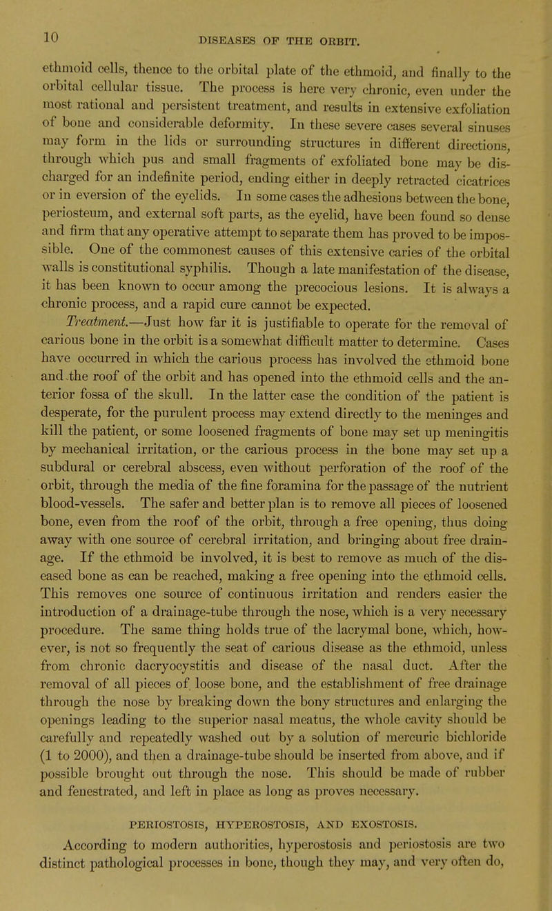 ethmoid cells, thence to tlie orbital plate of the ethmoid, and finally to the orbital cellular tissue. The process is here very chronic, even under the most rational and persistent treatment, and results in extensive exfoliation of bone and considerable deformity. In these severe cases several sinuses may form in the lids or surrounding structures in difFereut directions, through which pus and small fragments of exfoliated bone may be dis- charged for an indefinite period, ending either in deeply retracted cicatrices or in eversion of the eyelids. In some cases the adhesions between the bone, periosteum, and external soft parts, as the eyelid, have been found so dense and firm that any operative attempt to separate them has proved to be impos- sible. One of the commonest causes of this extensive caries of the orbital walls is constitutional syphilis. Though a late manifestation of the disease, it has been known to occur among the precocious lesions. It is ahvays a chronic process, and a rapid cure cannot be expected. Treatment.—Just how far it is justifiable to operate for the removal of carious bone in the orbit is a somewhat difficult matter to determine. Cases have occurred in which the carious process has involved the ethmoid bone and -the roof of the orbit and has opened into the ethmoid cells and the an- terior fossa of the skull. In the latter case the condition of the patient is desperate, for the purulent process may extend directly to the meninges and kill the patient, or some loosened fragments of bone may set up meningitis by mechanical irritation, or the carious process in the bone may set up a subdural or cerebral abscess, even without perforation of the roof of the orbit, through the media of the fine foramina for the passage of the nutrient blood-vessels. The safer and better plan is to remove all pieces of loosened bone, even from the roof of the orbit, through a free opening, thus doing away with one source of cerebral irritation, and bringing about free drain- age. If the ethmoid be involved, it is best to remove as much of the dis- eased bone as can be reached, making a free opening into the ethmoid cells. This removes one source of continuous irritation and renders easier the introduction of a drainage-tube through the nose, which is a very necessary procedure. The same thing holds true of the lacrymal bone, which, how- ever, is not so frequently the seat of carious disease as the ethmoid, unless from chronic dacryocystitis and disease of the nasal duct. After the removal of all pieces of loose bone, and the establishment of free drainage through the nose by breaking down the bony structures and enlarging the openings leading to the superior nasal meatus, the whole cavity should be carefully and repeatedly washed out by a solution of mercuric bichloride (1 to 2000), and then a drainage-tube should be inserted from above, and if possible brought out through the nose. This should be made of rubber and fenestrated, and left in place as long as proves necessary. PERIOSTOSIS, HYPEROSTOSIS, AND EXOSTOSIS. According to modern autliorities, hyperostosis and periostosis are two distinct pathological processes in bone, though they may, and very often do.