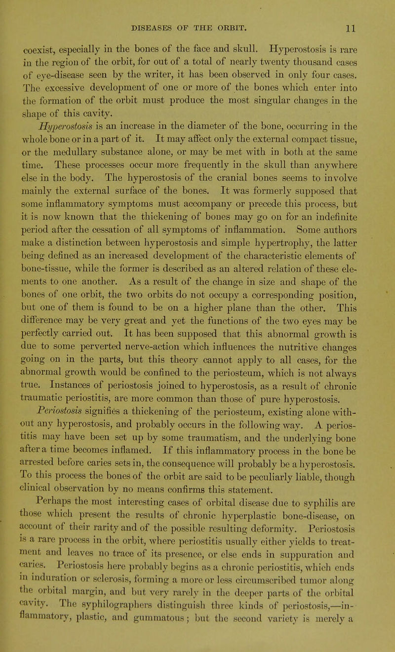 coexist, especially in the bones of the face and skull. Hyperostosis is rare in the region of the orbit, for out of a total of nearly twenty thousand cases of eye-disease seen by the writer, it has been observed in only four cases. The excessive development of one or more of the bones which enter into the formation of the orbit must produce the most singular changes in the shape of this cavity. Hyperostosis is an increase in the diameter of the bone, occurring in the whole bone or in a part of it. It may affect only the external compact tissue, or the medullary substance alone, or may be met with in both at the same time. These processes occur more frequently in the skull than anywhere else in the body. The hyperostosis of the cranial bones seems to involve mainly the external surface of the bones. It was formerly supposed that some inflammatory symptoms must accompany or precede this process, but it is now known that the thickening of bones may go on for an indefinite period after the cessation of all symptoms of inflammation. Some authors make a distinction between hyperostosis and simple hypertrophy, the latter being defined as an increased development of the characteristic elements of bone-tissue, while the former is described as an altered relation of these ele- ments to one another. As a result of the change in size and shape of the bones of one orbit, the two orbits do not occupy a corresponding position, but one of them is found to be on a higher plane than the other. This difference may be very great and yet the functions of the two eyes may be perfectly carried out. It has been supposed that this abnormal growth is due to some perverted nerve-action which influences the nutritive changes going on in the parts, but this theory cannot apply to all cases, for the abnormal growth would be confined to the periosteum, which is not always true. Instances of periostosis joined to hyperostosis, as a result of chronic traumatic periostitis, are more common than those of pure hyperostosis. Penostosis signifies a thickening of the periosteum, existing alone with- out any hyperostosis, and probably occurs in the following way. A perios- titis may have been set up by some traumatism, and the underlying bone after a time becomes inflamed. If this inflammatory process in the bone be arrested before caries sets in, the consequence will probably be a hyperostosis. To this process the bones of the orbit are said to be peculiarly liable, though clinical observation by no means confirms this statement. Perhaps the most interesting cases of orbital disease due to syphilis are those which present the results of chronic hyperplastic bone-disease, on account of their rarity and of the possible resulting deformity. Periostosis IS a rare process in the orbit, where periostitis usually either yields to treat- ment and leaves no trace of its presence, or else ends in suppuration and caries. Periostosis here probably begins as a chronic periostitis, which ends ni induration or sclerosis, forming a more or less circumscribed tumor along the orbital margin, and but very rarely in the deeper parts of the orbital cavity. The syphilographers distinguish three kinds of periostosis,—in- flammatory, plastic, and gummatous; but the second variety is merely a