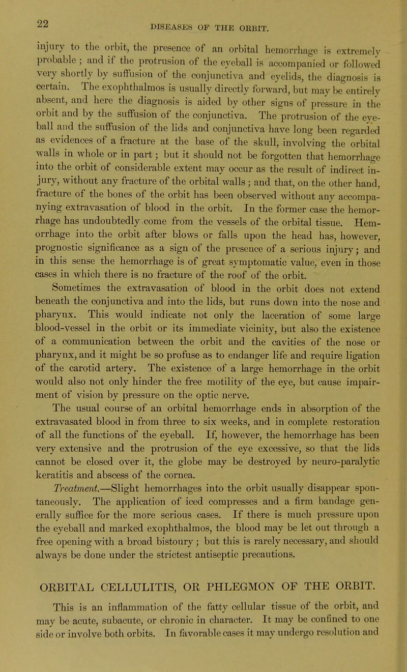 DISEASES OF THE ORBIT. injury to the orbit, the jDresence of an orbital hemorrhage is extremely probable ; and if the protrusion of the eyeball is accompanied or followed very shortly by suffusion of the conjunctiva and eyelids, the diagnosis is certain. The exophthalmos is usually directly forward, but may be entirely absent, and here the diagnosis is aided by other signs of pressure in the orbit and by the suffusion of the conjunctiva. The protrusion of the eye- ball and the suffusion of the lids and conjunctiva have long been regarded as evidences of a fracture at the base of the skull, involving the orbital walls in whole or in part; but it should not be forgotten that hemorrhage into the orbit of considerable extent may occur as the result of indirect in- jury, without any fracture of the orbital walls ; and that, on the other hand, fracture of the bones of the orbit has been observed without any accompa- nying extravasation of blood in the orbit. In the former case the hemor- rhage has undoubtedly .come from the vessels of the orbital tissue. Hem- orrhage into the orbit after blows or falls upon the head has, however, prognostic significance as a sign of the presence of a serious injury; and in this sense the hemorrhage is of great symptomatic value, even in those cases in which there is no fracture of the roof of the orbit. Sometimes the extravasation of blood in the orbit does not extend beneath the conjunctiva and into the lids, but runs down into the nose and pharynx. This would indicate not only the laceration of some large blood-vessel in the orbit or its immediate vicinity, but also the existence of a communication between the orbit and the cavities of the nose or pharynx, and it might be so profuse as to endanger life and require ligation of the carotid artery. The existence of a large hemorrhage in the orbit would also not only hinder the free motility of the eye, but cause impair- ment of vision by pressure on the optic nerve. The usual course of an orbital hemorrhage ends in absorption of the extravasated blood in from three to six weeks, and in complete restoration of all the functions of the eyeball. If, however, the hemorrhage has been very extensive and the protrusion of the eye excessive, so that the lids cannot be closed over it, the globe may be destroyed by neuro-paralytic keratitis and abscess of the cornea. Treatment.—Slight hemorrhages into the orbit usually disappear spon- taneously. The application of iced compresses and a firm bandage gen- erally suffice for the more serious cases. If there is much pressure upon the eyeball and marked exophthalmos, the blood may be let out through a free opening with a broad bistoury ; but this is rarely necessary, and should always be done under the strictest antiseptic precautions. OKBITAL CELLULITIS, OR PHLEGMON OF THE ORBIT. This is an inflammation of the fatty cellular tissue of the orbit, and may be acute, subacute, or chronic in character. It may be confined to one side or involve both orbits. In favorable cases it may undergo resolution and