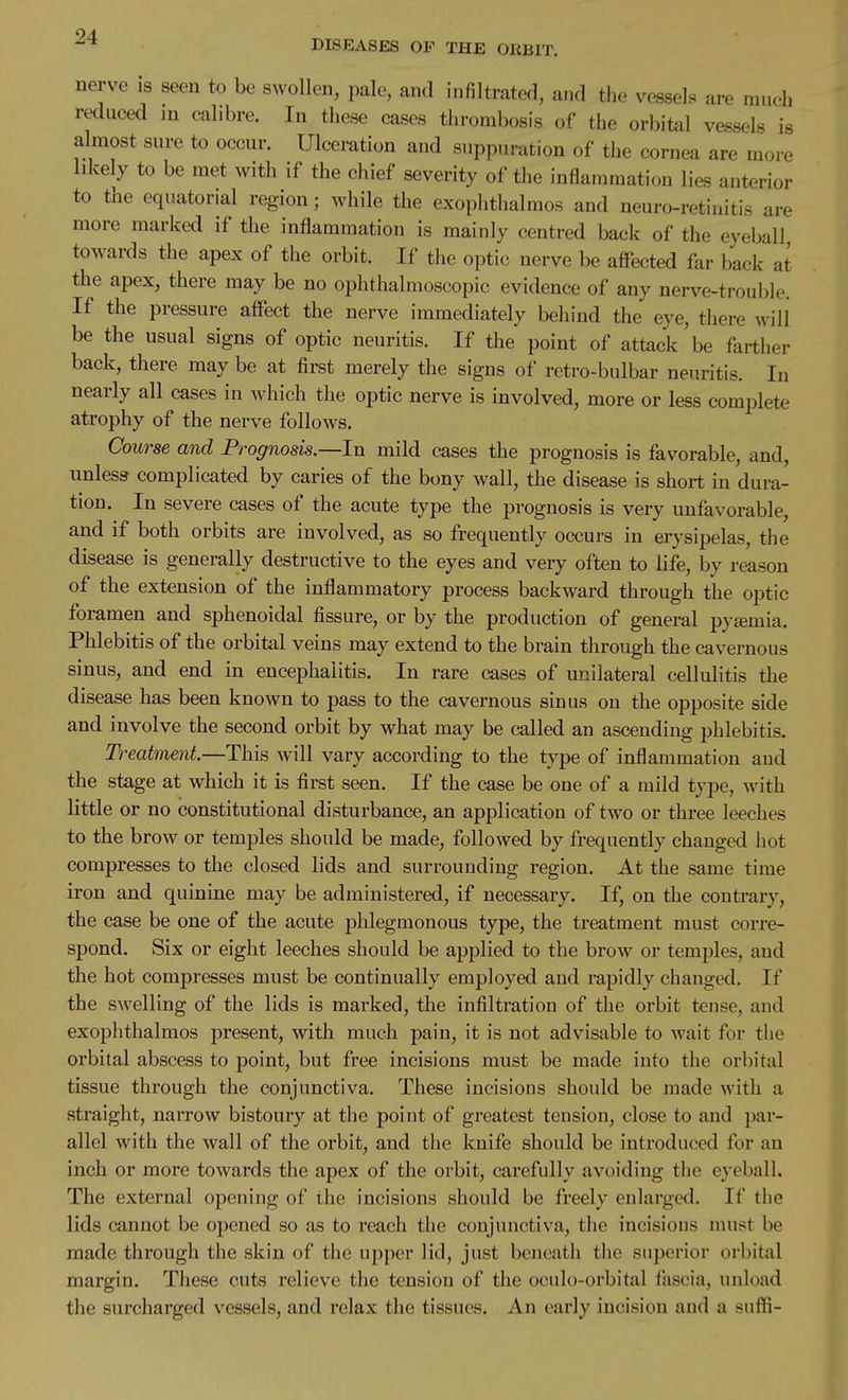 DISEASES OP THE ORBIT. nerve is seen to be swollen, pale, and infiltrated, and the vessels are mueh reduced in calibre. In these cases thrombosis of the orbital vessels is almost sure to occur. Ulceration and suppuration of the cornea are more likely to be met with if the chief severity of the inflammation lies anterior to the equatorial region; while the exophthalmos and neuro-retiiiitis are more marked if the inflammation is mainly centred back of the eyeball towards the apex of the orbit. If the optic nerve be affected far back at the apex, there may be no ophthalmoscopic evidence of any nerve-trouble. If the pressure affect the nerve immediately behind the eye, there will be the usual signs of optic neuritis. If the point of attack be farther back, there may be at first merely the signs of retro-bulbar neuritis. In nearly all cases in w^hich the optic nerve is involved, more or less complete atrophy of the nerve follows. Course and Prognosis.—In mild cases the prognosis is favorable, and, unless complicated by caries of the bony wall, the disease is short in dura- tion. In severe cases of the acute type the prognosis is very unfavorable, and if both orbits are involved, as so frequently occurs in erysipelas, the disease is generally destructive to the eyes and very often to life, by reason of the extension of the inflammatory process backward through the optic foramen and sphenoidal fissure, or by the production of general pyemia. Phlebitis of the orbital veins may extend to the brain through the cavernous sinus, and end in encephalitis. In rare cases of unilateral cellulitis the disease has been known to pass to the cavernous sinus on the opposite side and involve the second orbit by what may be called an ascending phlebitis. Treatment.—This will vary according to the type of inflammation and the stage at which it is first seen. If the case be one of a mild type, with little or no constitutional disturbance, an application of two or three leeches to the brow or temples should be made, followed by frequently changed hot compresses to the closed lids and surrounding region. At the same time iron and quinine may be administered, if necessary. If, on the contrary, the case be one of the acute phlegmonous type, the treatment must corre- spond. Six or eight leeches should be applied to the brow or temples, and the hot compresses must be continually employed and rapidly changed. If the swelling of the lids is marked, the infiltration of the orbit tense, and exophthalmos present, with much pain, it is not advisable to wait for the orbital abscess to point, but free incisions must be made into the orbital tissue through the conjunctiva. These incisions should be made with a straight, narrow bistoury at the point of greatest tension, close to and par- allel with the wall of the orbit, and the knife should be introduced for an inch or more towards the apex of the orbit, carefully avoiding the eyeball. The external opening of the incisions should be freely enlarged. If the lids cannot be opened so as to reach the conjunctiva, the incisions must be made through the skin of the npper lid, just beneath the superior orbital margin. These cuts relieve the tension of the oculo-orbital fascia, unload the surcharged vessels, and relax the tissues. An early incision and a suffi-