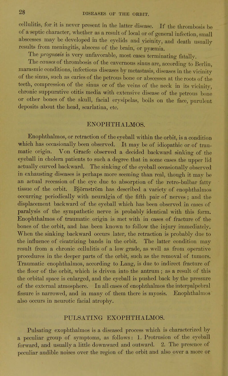 cellulitis, for it is never present in the latter disease. If the thrombosis be of a septic character, whether as a result of local or of general infection, small abscesses may be developed in the eyelids and vicinity, and death usually results from meningitis, abscess of the brain, or pysemia. The prognosis is very unfavorable, most cases terminating fatally. The causes of thrombosis of the cavernous sinus are, according to Berlin, marasraic conditions, infectious diseases by metastasis, diseases in the vicinity of the sinus, such as caries of the petrous bone or abscesses at the roots of the teeth, compression of the sinus or of the veins of the neck in its vicinity, chronic suppurative otitis media with extensive disease of the petrous bone or other bones of the skull, facial erysipelas, boils on the face, purulent deposits about the head, scarlatina, etc. EXOPHTHALMOS. Enophthalmos, or retraction of the eyeball within the orbit, is a condition which has occasionally been observed. It may be of idiopathic or of trau- matic origin. Yon Graefe observed a decided backward sinking of the eyeball in cholera patients to such a degree that in some cases the upper lid actually curved backward. The sinking of the eyeball occasionally observed in exhausting diseases is perhaps more seeming than real, though it mav be an actual recession of the eye due to absorption of the retro-bulbar fatty tissue of the orbit. Bjornstrom has described a variety of enophthalmos occurring periodically with neuralgia of the fifth pair of nerves; and the displacement backward of the eyeball which has been observed in cases of paralysis of the sympathetic nerve is probably identical with this form. Enophthalmos of traumatic origin is met with in cases of fracture of the bones of the orbit, and has been known to follow the injury immediately. When the sinking backward occurs later, the retraction is probably due to the influence of cicatrizing bands in the orbit. The latter condition may result from a chronic cellulitis of a low grade, as well as from operative procedures in the deeper parts of the orbit, such as the removal of tumors. Traumatic enophthalmos, according to Lang, is due to indirect fracture of the floor of the orbit, which is driven into the antrum ; as a result of this the orbital space is enlarged, and the eyeball is pushed back by the pressure of the external atmosphere. In all cases of enophthalmos the interpalpebral fissure is narrowed, and in many of them there is myosis. Enophthalmos also occurs in neurotic facial atrophy. PULSATING EXOPHTHALMOS. Pulsating exophthalmos is a diseased process which is characterized by a peculiar group of symptoms, as follows: 1. Protrusion of the eyeball forward, and usually a little downward and outward. 2. The presence of peculiar audible noises over the region of the orbit and also over a more or