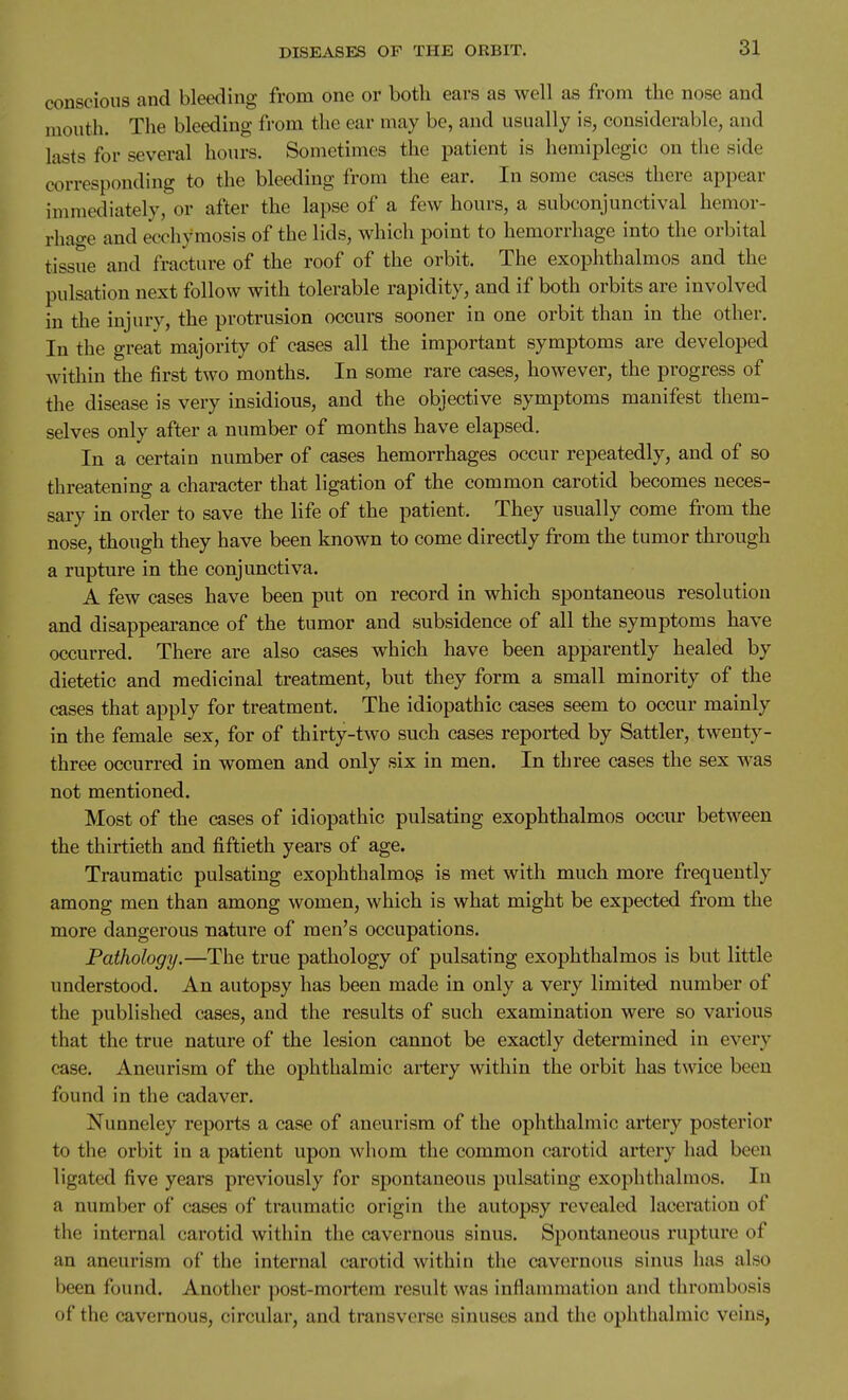 conscious and bleeding from one or both ears as well as from the nose and mouth. The bleeding from the ear may be, and usually is, considerable, and lasts for several hours. Sometimes the patient is hemiplegic on the side corresponding to the bleeding from the ear. In some cases there appear immediately, or after the lapse of a few hours, a subconjunctival hemor- rhao-e and ecchymosis of the lids, which point to hemorrhage into the orbital tissue and fracture of the roof of the orbit. The exophthalmos and the pulsation next follow with tolerable rapidity, and if both orbits are involved in the injury, the protrusion occurs sooner in one orbit than in the other. In the great majority of cases all the important symptoms are developed within the first two months. In some rare cases, however, the progress of the disease is very insidious, and the objective symptoms manifest them- selves only after a number of months have elapsed. In a certain number of cases hemorrhages occur repeatedly, and of so threatening a character that ligation of the common carotid becomes neces- sary in order to save the life of the patient. They usually come from the nose, though they have been known to come directly from the tumor through a rupture in the conjunctiva. A few cases have been put on record in which spontaneous resolution and disappearance of the tumor and subsidence of all the symptoms have occurred. There are also cases which have been apparently healed by dietetic and medicinal treatment, but they form a small minority of the cases that apply for treatment. The idiopathic cases seem to occur mainly in the female sex, for of thirty-two such cases reported by Sattler, twenty- three occurred in women and only six in men. In three cases the sex was not mentioned. Most of the cases of idiopathic pulsating exophthalmos occur between the thirtieth and fiftieth years of age. Traumatic pulsating exophthalmos is met with much more frequently among men than among women, which is what might be expected from the more dangerous nature of men's occupations. Pathology.—The true pathology of pulsating exophthalmos is but little understood. An autopsy has been made in only a very limited number of the published cases, and the results of such examination were so various that the true nature of the lesion cannot be exactly determined in every case. Aneurism of the ophthalmic artery within the orbit has twice been found in the cadaver. Nunneley reports a case of aneurism of the ophthalmic artery posterior to the orbit in a patient upon whom the common carotid artery had been ligated five years previously for spontaneous pulsating exophthalmos. In a number of cases of traumatic origin the autopsy revealed laceration of the internal carotid within the cavernous sinus. Spontaneous rupture of an aneurism of the internal carotid within the cavernous sinus has also been found. Another post-mortem result was inflammation and thrombosis of the cavernous, circular, and transverse sinuses and the ophthalmic veins,