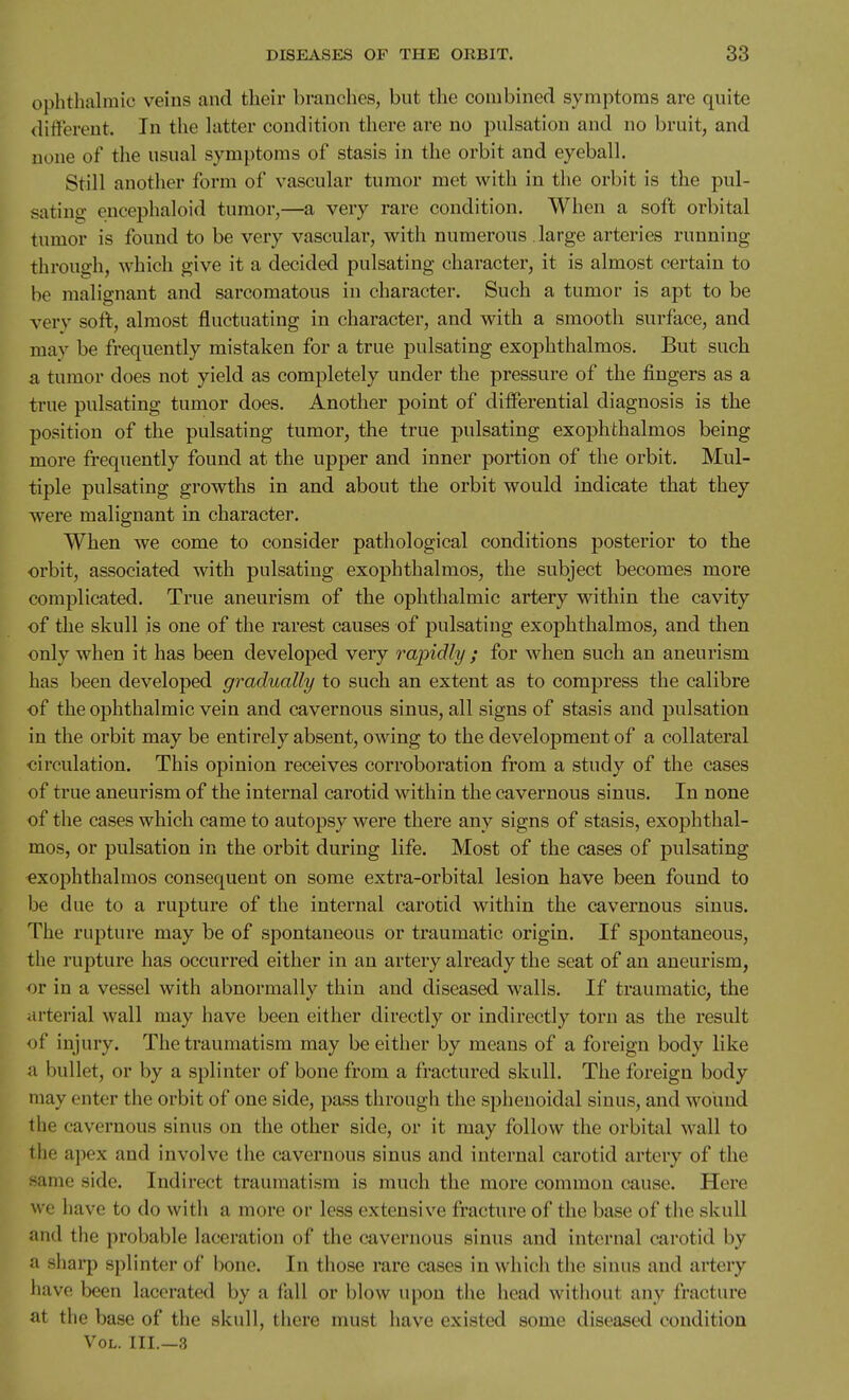 ophthalmic veins and their branches, but the combined symptoms are quite different. In the latter condition there are no pulsation and no bruit, and none of the usual symptoms of stasis in the orbit and eyeball. Still another form of vascular tumor met with in the orbit is the pul- sating encephaloid tumor,—a very rare condition. When a soft orbital tumor is found to be very vascular, with numerous large arteries running through, which give it a decided pulsating character, it is almost certain to be malignant and sarcomatous in character. Such a tumor is apt to be very soft, almost fluctuating in character, and with a smooth surface, and may be frequently mistaken for a true pulsating exophthalmos. But such a tumor does not yield as completely under the pressure of the fingers as a true pulsating tumor does. Another point of differential diagnosis is the position of the pulsating tumor, the true pulsating exoj)hthalmos being more frequently found at the upper and inner portion of the orbit. Mul- tiple pulsating growths in and about the orbit would indicate that they were malignant in character. When we come to consider pathological conditions posterior to the orbit, associated with pulsating exophthalmos, the subject becomes more complicated. True aneurism of the ophthalmic artery wdthin the cavity of the skull is one of the rarest causes of pulsating exophthalmos, and then only when it has been developed very rapidly ; for when such an aneurism has been developed gradually to such an extent as to compress the calibre of the ophthalmic vein and cavernous sinus, all signs of stasis and pulsation in the orbit may be entirely absent, owing to the development of a collateral circulation. This opinion receives corroboration from a study of the cases of true aneurism of the internal carotid within the cavernous sinus. In none of the cases which came to autopsy were there any signs of stasis, exophthal- mos, or pulsation in the orbit during life. Most of the cases of pulsating exophthalmos consequent on some extra-orbital lesion have been found to be due to a rupture of the internal carotid within the cavernous sinus. The rupture may be of spontaneous or traumatic origin. If spontaneous, the rupture has occurred either in an artery already the seat of an aneurism, or in a vessel with abnormally thin and diseased walls. If traumatic, the arterial wall may have been either directly or indirectly torn as the result of injury. The traumatism may be either by means of a foreign body like a bullet, or by a splinter of bone from a fractured skull. The foreign body may enter the orbit of one side, pass through the sphenoidal sinus, and wound the cavernous sinus on the other side, or it may follow the orbital wall to the apex and involve the cavernous sinus and internal carotid artery of the same side. Indirect traumatism is much the more common cause. Here we have to do with a more or less extensive fracture of the base of the skull and the probable laceration of the cavernous sinus and internal carotid by a siiarp splinter of bone. In those rare cases in which the sinus and artery have been lacerated by a fall or blow upon the head without any fracture at the base of the skull, there must have existed some diseased condition Vol. III.—3