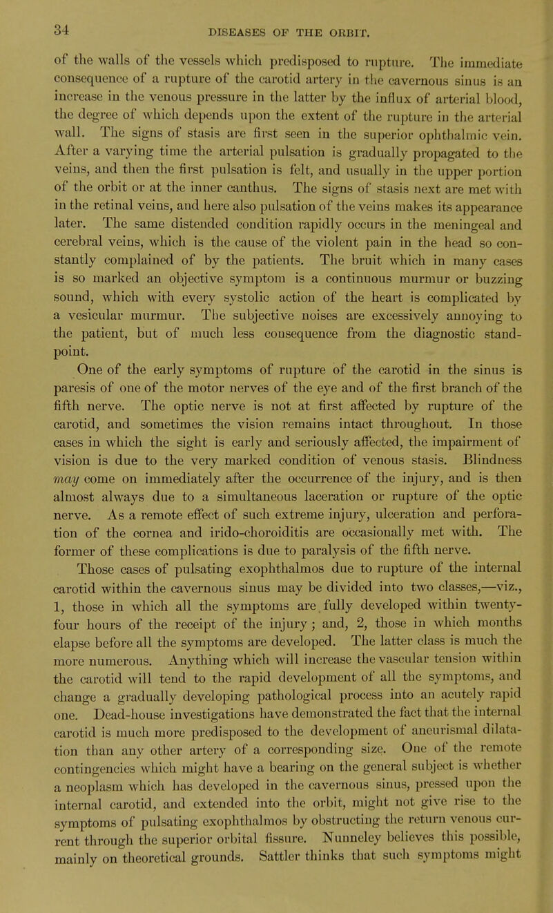 of the walls of the vessels which predisposed to rupture. The immediate consequence of a rupture of the carotid artery in the cavernous sinus is an increase in the venous pressure in the latter by the influx of arterial blood, the degree of which depends upon the extent of the rupture in the arterial wall. The signs of stasis are first seen in the superior ophthalmic vein. After a varying time the arterial pulsation is gradually propagated to the veins, and then the first pulsation is felt, and usually in the upper portion of the orbit or at the inner canthus. The signs of stasis next are met with in the retinal veins, and here also pulsation of the veins makes its appearance later. The same distended condition rapidly occurs in the meningeal and cerebral veins, which is the cause of the violent pain in the head so con- stantly complained of by the patients. The bruit which in many cases is so marked an objective symptom is a continuous murmur or buzzing sound, which with every systolic action of the heart is complicated by a vesicular murmur. The subjective noises are excessively annoying to the patient, but of much less cousequence from the diagnostic stand- point. One of the early symptoms of rupture of the carotid in the sinus is paresis of one of the motor nerves of the eye and of the first branch of the fifth nerve. The optic nerve is not at first affected by rupture of the carotid, and sometimes the vision remains intact throughout. In those cases in which the sight is early and seriously affected, the impairment of vision is due to the very marked condition of venous stasis. Blinduess may come on immediately after the occurrence of the injury, and is then almost always due to a simultaneous laceration or rupture of the optic nerve. As a remote effect of such extreme injury, ulceration and perfora- tion of the cornea and irido-choroiditis are occasionally met with. The former of these complications is due to paralysis of the fifth nerve. Those cases of pulsating exophthalmos due to rupture of the internal carotid within the cavernous sinus may be divided into two classes,—viz., 1, those in which all the symptoms are fully developed within twenty- four hours of the receipt of the injury ; and, 2, those in which months elapse before all the symptoms are developed. The latter class is much the more numerous. Anything which will increase the vascular tension within the carotid will tend to the rapid development of all the symptoms, and change a gradually developing pathological process into an acutely rapid one. Dead-house investigations have demonstrated the fact that the internal carotid is much more predisposed to the development of aneurismal dilata- tion than any other artery of a corresponding size. One of the remote contingencies which might have a bearing on the general subject is whether a neoplasm which has developed in the cavernous sinus, pressed upon the internal carotid, and extended into the orbit, might not give rise to the symptoms of pulsating exophthalmos by obstructing the return venous cur- rent through the superior orbital fissure. Nuuncley believes this possible, mainly on theoretical grounds. Sattler thinks that such symptoms might