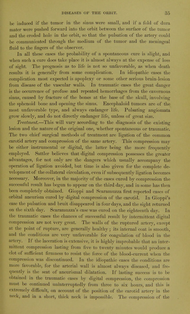 be induced if the tumor in the sinus were small, and if a fold of dura mater were pushed forward into the orbit between the surface of the tumor and the eroded hole in the orbit, so that the pulsation of the artery could be communicated through the medium of the tumor and the meningeal fluid to the fingers of the observer. In all these cases the probability of a spontaneous cure is slight, and when such a cure does take place it is almost always at the expense of loss of sight. The prognosis as to life is not so unfavorable, as when death results it is generally from some complication. In idiopathic cases the complication most expected is apoplexy or some other serious brain-lesion from disease of the vascular walls. In traumatic cases the great danger is the occurrence of profuse and repeated hemorrhages from the cavernous sinus, caused by fracture of the bones at the base of the skull, involving the sphenoid bone and opening the sinus. Encephaloid tumors are of the most unfavorable type, and always endanger life. Pulsating angiomata grow slowly, and do not directly endanger life, unless of great size. Treatment.—This will vary according to the diagnosis of the existing lesion and the nature of the original one, whether spontaneous or traumatic. The two chief surgical methods of treatment are ligation of the common carotid artery and compression of the same artery. This compression may be either instrumental or digital, the latter being the more frequently employed. Sattler believes that digital compression possesses the greater advantages, for not only are the dangers which usually accompany the operation of ligation avoided, but time is also given for the complete de- velopment of the collateral circulation, even if subsequently ligation becomes necessary. Moreover, in the majority of the cases cured by compression the successful result has begun to appear on the third day, and in some has then been completely obtained. Gioppi and Scaramuzza first reported cases of orbital aneurism cured by digital compression of the carotid. In Gioppi's case the pulsation and bruit disappeared in four days, and the sight returned on the sixth day. Scaramuzza's case was cured on the eighteenth day. In the traumatic cases the chances of successful result by intermittent digital compression are not very great. The walls of the ruptured artery, except at the point of rupture, are generally healthy; its internal coat is smooth, and the conditions are very unfavorable for coagulation of blood in the artery. If the laceration is extensive, it is highly improbable that an inter- mittent compression lasting from five to twenty minutes would produce a clot of sufficient firmness to resist the force of the blood-current when the compression was discontinued. In the idiopathic cases the conditions are more favorable, for the arterial wall is almost always diseased, and fre- quently is the seat of aneurismal dilatation. If lasting success is to be obtained in the traumatic cases by digitiil compression, the compression must be continued uninterruptedly from three to six hours, and this is extremely difficult, on account of the position of tiie carotid artery in the neck, and in a short, thick neck is impossible. The compression of the