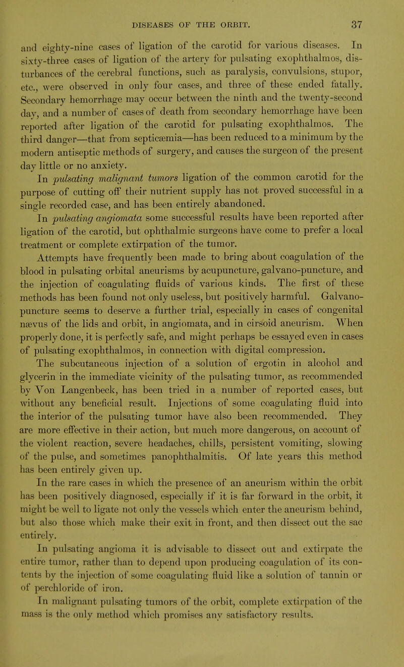 and eighty-nine eases of ligation of the carotid for various diseases. In sixty-three cases of ligation of the artery for pulsating exophtiialmos, dis- turbances of the cerebral functions, such as paralysis, convulsions, stupor, etc., Avere observed in only four cases, and three of these ended fatally. Secondary hemorrhage may occur between the ninth and the twenty-second day, and a number of cases of death from secondary hemorrhage have been reported after ligation of the carotid for pulsating exophthalmos. The third danger—that from septicaemia—has been reduced to a minimum by the modern antiseptic methods of surgery, and causes the surgeon of the present day little or no anxiety. In pulsating malignant tumors ligation of the common carotid for the purpose of cutting off their nutrient supply has not proved successful in a single recorded case, and has been entirely abandoned. In pulsating angiomata some successful results have been reported after ligation of the carotid, but ophthalmic surgeons have come to prefer a local treatment or complete extirpation of the tumor. Attempts have frequently been made to bring about coagulation of the blood in pulsating orbital aneurisms by acupuncture, galvano-puncture, and the injection of coagulating fluids of various kinds. The first of these methods has been found not only useless, but positively harmful. Galvano- puncture seems to deserve a further trial, especially in cases of congenital nsevus of the lids and orbit, in angiomata, and in cirsoid aneurism. When properly done, it is perfectly safe, and might perhaps be essayed even in cases of pulsating exophthalmos, in connection with digital compression. The subcutaneous injection of a solution of ergotin in alcohol and glycerin in the immediate vicinity of the pulsating tumor, as recommended by Von Langenbeck, has been tried in a number of reported cases, but without any beneficial result. Injections of some coagulating fluid into the interior of the pulsating tumor have also been recommended. They are more effective in their action, but much more dangerous, on account of the violent reaction, severe headaches, chills, persistent vomiting, slowing of the pulse, and sometimes panophthalmitis. Of late years this method has been entirely given up. In the rare cases in which the presence of an aneurism within the orbit has been positively diagnosed, especially if it is far forward in the orbit, it might be well to ligate not only the vessels which enter the aneurism behind, but also those which make their exit in front, and then dissect out the sac entirely. In pulsating angioma it is advisable to dissect out and extirpate the entire tumor, rather than to depend upon producing coagulation of its con- tents by the injection of some coagulating fluid like a solution of tannin or of perchloridc of iron. In malignant pulsating tumors of the orbit, complete extirpation of the mass is the only method which promises any satisfactory results.