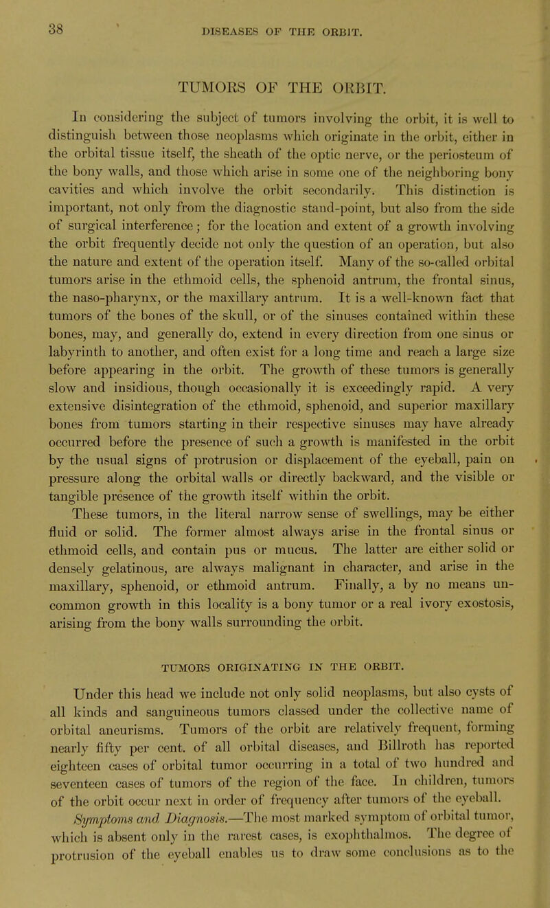 TUMORS OF THE ORBIT. In considering the subject of tumors involving tlie orbit, it is well to distinguish between those neoplasms which originate in the orbit, either in the orbital tissue itself, the sheath of the optic nerve, or the periosteum of the bony walls, and those which arise in some one of the neighboring bony cavities and which involve the orbit secondarily. This distinction is important, not only from the diagnostic stand-point, but also from the side of surgical interference; for the location and extent of a growth involving the orbit frequently decide not only the question of an operation, but also the nature and extent of the operation itself. Many of the so-called orbital tumors arise in the ethmoid cells, the sphenoid antrum, the frontal sinus, the naso-pharynx, or the maxillary antrum. It is a well-known fact that tumors of the bones of the skull, or of the sinuses contained -within these bones, may, and generally do, extend in every direction from one sinus or labyrinth to another, and often exist for a long time and reach a large size before appearing in the orbit. The growth of these tumors is generally slow and insidious, though occasionally it is exceedingly rapid. A very extensive disintegration of the ethmoid, sphenoid, and superior maxillary bones from tumors starting in their respective sinuses may have already occurred before the presence of such a growth is manifested in the orbit by the usual signs of protrusion or displacement of the eyeball, pain on pressure along the orbital walls or directly backward, and the visible or tangible presence of the growth itself within the orbit. These tumors, in the literal narrow sense of swellings, may be either fluid or solid. The former almost always arise in the frontal sinus or ethmoid cells, and contain pus or mucus. The latter are either solid or densely gelatinous, are always malignant in character, and arise in the maxillary, sphenoid, or ethmoid antrum. Finally, a by no means un- common growth in this locality is a bony tumor or a real ivory exostosis, arising from the bony walls surrounding the orbit. TUMORS ORIGINATING IN THE ORBIT. Under this head we include not only solid neoplasms, but also cysts of all kinds and sanguineous tumors classed under the collective name of orbital aneurisms. Tumors of the orbit are relatively frequent, forming nearly fifty per cent, of all orbital diseases, and Billroth has reported eighteen cases of orbital tumor occurring in a total of two hundred and seventeen cases of tumors of the region of the face. In children, tumors of the orbit occur next in order of frequency after tumors of the eyeball. Symptoms and Diagnosis.—Tiie most marked symptom of orbitiil tumor, which is absent only in the rarest cases, is exophthalmos. The degree of protrusion of the eyeball enables us to draw some conclusions as to the