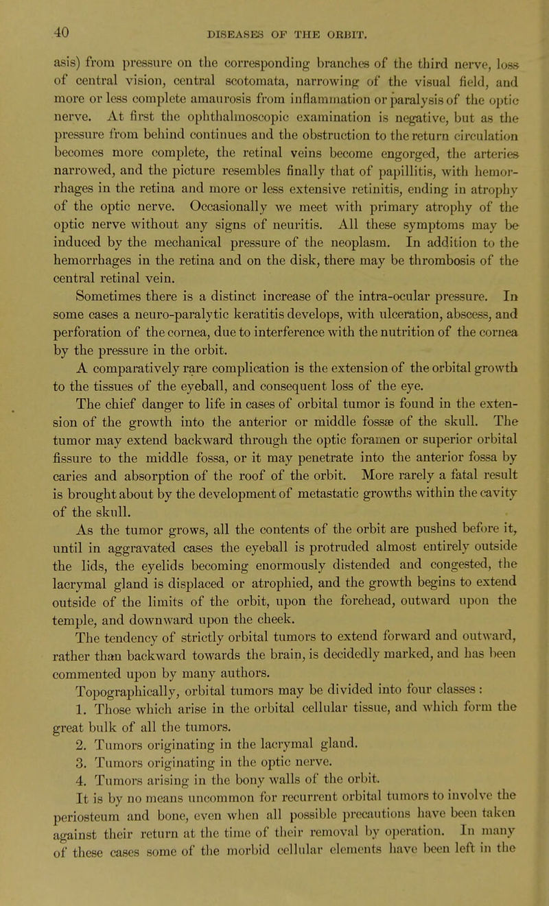 asis) from pressure on the corresponding branches of the third nerve, loss of central vision, central scotomata, narrowing of the visual field, and more or less complete amaurosis from inflammation or paralysis of the optic nerve. At first the ophthalmoscopic examination is negative, but as the pressure from behind continues and the obstruction to the return circulation becomes more complete, the retinal veins become engorged, the arteries narrowed, and the picture resembles finally that of papillitis, with hemor- rhages in the retina and more or less extensive retinitis, ending in atrophy of the optic nerve. Occasionally we meet with primary atrophy of the optic nerve without any signs of neuritis. All these symptoms may be induced by the mechanical pressure of the neoplasm. In addition to the hemorrhages in the retina and on the disk, there may be thrombosis of the central retinal vein. Sometimes there is a distinct increase of the intra-ocular pressure. In some cases a neuro-paraly tic keratitis develops, with ulceration, abscess, and perforation of the cornea, due to interference with the nutrition of the cornea by the pressure in the orbit. A comparatively rare complication is the extension of the orbital growth to the tissues of the eyeball, and consequent loss of the eye. The chief danger to life in cases of orbital tumor is found in the exten- sion of the growth into the anterior or middle fossae of the skull. The tumor may extend backward through the optic foramen or superior orbital fissure to the middle fossa, or it may penetrate into the anterior fossa by caries and absorption of the roof of the orbit. More rarely a fatal result is brought about by the development of metastatic growths within the cavity of the skull. As the tumor grows, all the contents of the orbit are pushed befi)re it, until in aggravated cases the eyeball is protruded almost entirely outside the lids, the eyelids becoming enormously distended and congested, the lacrymal gland is displaced or atrophied, and the growth begins to extend outside of the limits of the orbit, upon the forehead, outward upon the temple, and downward upon the cheek. The tendency of strictly orbital tumors to extend forward and outward, rather than backward towards the brain, is decidedly marked, and has been commented upon by many authors. Topographically, orbital tumors may be divided into four classes: 1. Those which arise in the orbital cellular tissue, and which form the great bulk of all the tumors. 2. Tumors originating in the lacrymal gland. 3. Tumors originating in the optic nerve. 4. Tumors arising in the bony walls of the orbit. It is by no means uncommon for recurrent orbitjil tumors to involve the periosteum and bone, even when all possible precautions have been taken against their return at the time of their removal by operation. In many of these cases some of the morbid cellular elements have been left in the
