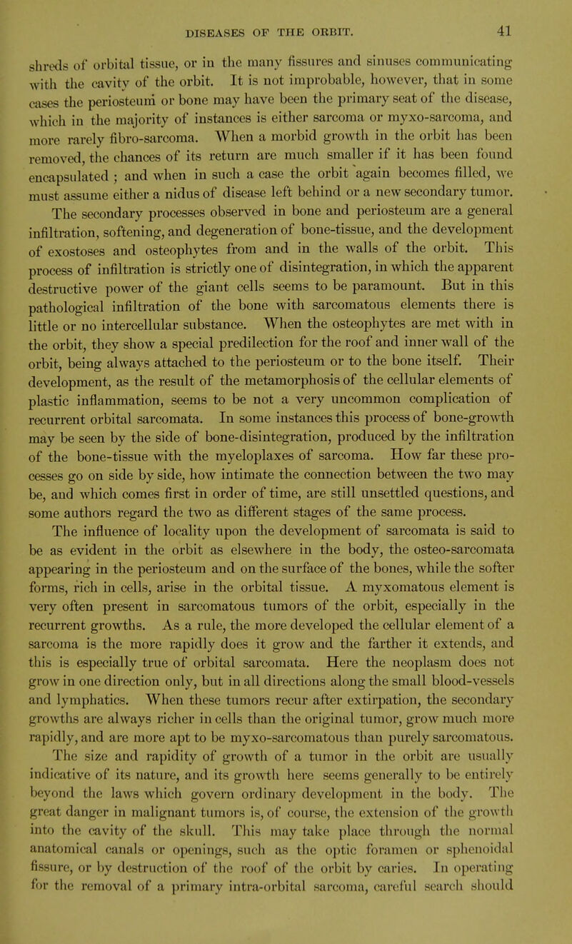 shretls of orbitiil tissue, or in the many fissures and sinuses communicating with tlie cavity of the orbit. It is not improbable, however, that in some cases the periosteum or bone may have been the primary seat of the disease, which in the majority of instances is either sarcoma or myxo-sarcoma, and more rarely fibro-sarcoma. When a morbid growth in the orbit has been removed, the chances of its return are much smaller if it has been found encapsulated ; and when in such a case the orbit again becomes filled, we must assume either a nidus of disease left behind or a new secondary tumor. The secondary processes observed in bone and periosteum are a general infiltration, softening, and degeneration of bone-tissue, and the development of exostoses and osteophytes from and in the walls of the orbit. This process of infiltration is strictly one of disintegration, in which the apparent destructive power of the giant cells seems to be paramount. But in this pathological infiltration of the bone with sarcomatous elements there is little or no intercellular substance. When the osteophytes are met with in the orbit, they show a special predilection for the roof and inner wall of the orbit, being always attached to the periosteum or to the bone itself. Their development, as the result of the metamorphosis of the cellular elements of plastic inflammation, seems to be not a very uncommon complication of recurrent orbital sarcomata. In some instances this process of bone-growth may be seen by the side of bone-disintegration, produced by the infiltration of the bone-tissue with the myeloplaxes of sarcoma. How far these pro- cesses go on side by side, how intimate the connection between the two may be, and which comes first in order of time, are still unsettled questions, and some authors regard the two as different stages of the same process. The influence of locality upon the development of sarcomata is said to be as evident in the orbit as elsewhere in the body, the osteo-sarcomata appearing in the periosteum and on the surface of the bones, while the softer forms, rich in cells, arise in the orbital tissue. A myxomatous element is very often present in sarcomatous tumors of the orbit, especially in the recurrent growths. As a rule, the more developed the cellular element of a sarcoma is the more rapidly does it grow and the farther it extends, and this is especially true of orbital sarcomata. Here the neoplasm does not grow in one direction only, but in all directions along the small blood-vessels and lymphatics. When these tumors recur after extirpation, the secondary growths are always richer in cells than the original tumor, grow much more rapidly, and are more apt to be myxo-sarcomatous than purely sarcomatous. The size and rapidity of growth of a tumor in the orbit are usually indicative of its nature, and its growth here seems generally to be entirely beyond the laws which govern ordinary development in the body. The great danger in malignant tumors is, of course, the extension of the growth into the cavity of the skull. This may take place through the normal anatomical canals or openings, such as the optic foramen or sphenoidal fissure, or by destruction of the roof of the orbit by caries. In operating for the removal of a primary intra-orbital sarcoma, careful search should