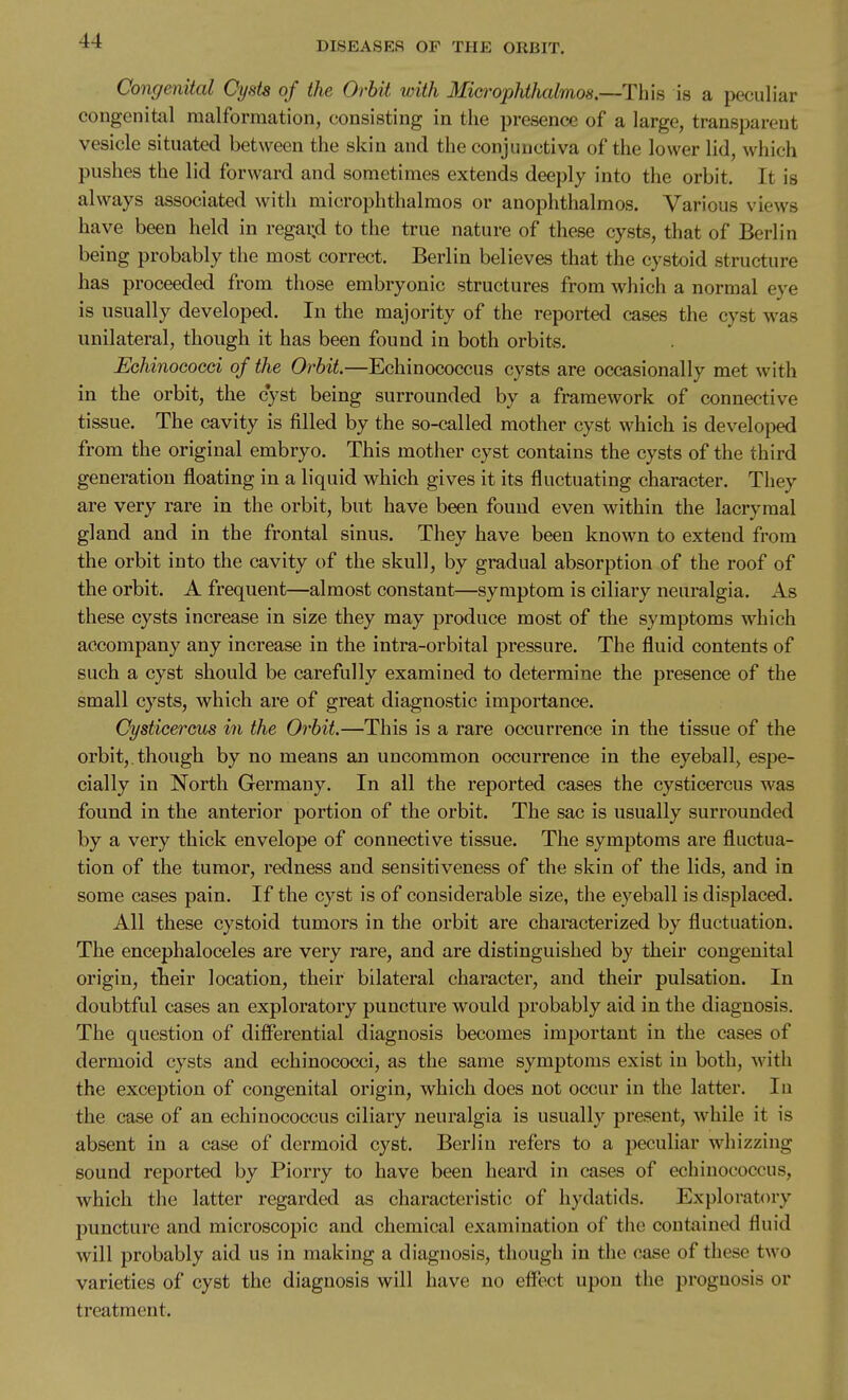 Congenital Oysts of the Orbit with Mi&i^ophthalmos.—This is a peculiar congenital malformation, consisting in the presence of a large, transparent vesicle situated between the skin and the conjunctiva of the lower lid, which pushes the lid forward and sometimes extends deeply into the orbit. It is always associated with microphthalmos or anophthalmos. Various views have been held in regard to the true nature of these cysts, that of Berlin being probably the most correct. Berlin believes that the cystoid structure has proceeded from those embryonic structures from which a normal eye is usually developed. In the majority of the reported cases the cyst was unilateral, though it has been found in both orbits. Echinococci of the Orbit.—Echinococcus cysts are occasionally met with in the orbit, the cyst being surrounded by a framework of connective tissue. The cavity is filled by the so-called mother cyst which is developed from the original embryo. This mother cyst contains the cysts of the third generation floating in a liquid which gives it its fluctuating character. They are very rare in the orbit, but have been found even within the lacryraal gland and in the frontal sinus. They have been known to extend from the orbit into the cavity of the skull, by gradual absorption of the roof of the orbit. A frequent—almost constant—symptom is ciliary neuralgia. As these cysts increase in size they may produce most of the symptoms which accompany any increase in the intra-orbital pressure. The fluid contents of such a cyst should be carefully examined to determine the presence of the small cysts, which are of great diagnostic importance. Cysticercus in the Orbit.—This is a rare occurrence in the tissue of the orbit,. though by no means an uncommon occurrence in the eyeball^ espe- cially in North Germany. In all the reported cases the cysticercus was found in the anterior portion of the orbit. The sac is usually surrounded by a very thick envelope of connective tissue. The symptoms are fluctua- tion of the tumor, redness and sensitiveness of the skin of the lids, and in some cases pain. If the cyst is of considerable size, the eyeball is displaced. All these cystoid tumors in the orbit are characterized by fluctuation. The encephaloceles are very rare, and are distinguished by their congenital origin, their location, their bilateral character, and their pulsation. In doubtful cases an exploratory puncture would probably aid in the diagnosis. The question of differential diagnosis becomes important in the cases of dermoid cysts and echinococci, as the same symptoms exist in both, with the exception of congenital origin, which does not occur in the latter. In the case of an echinococcus ciliary neuralgia is usually present, while it is absent in a case of dermoid cyst. Berlin refers to a peculiar whizzing sound reported by Piorry to have been heard in cases of echinococcus, which the latter regarded as characteristic of hydatids. Exploratory jjuncture and microscopic and chemical examination of the contained fluid will probably aid us in making a diagnosis, though in the case of these two varieties of cyst the diagnosis will have no effect upon the prognosis or treatment.