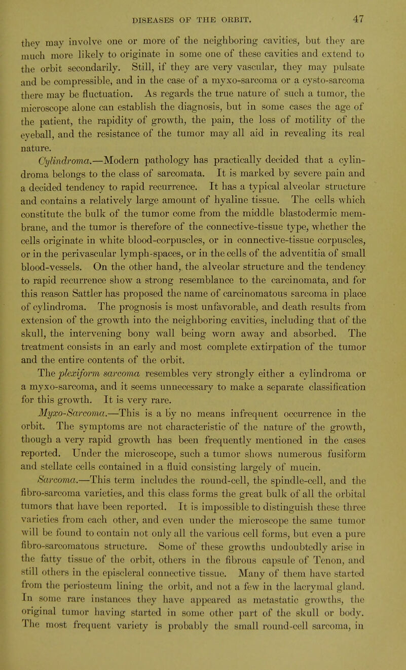 thev mav involve one or more of the neigliboring cavities, but they are niucli more likely to originate in some one of these cavities and extend to the orbit secondarily. Still, if they are very vascular, they may pulsate and be compressible, and in the case of a myxo-sarcoraa or a cysto-sarcoma there may be fluctuation. As regards the true nature of such a tumor, the microscope alone can establish the diagnosis, but in some cases the age of the patient, the rapidity of growth, the pain, the loss of motility of the eyeball, and the resistance of the tumor may all aid in revealing its real nature. Cylindroma.—Modern pathology has practically decided that a cylin- droma belongs to the class of sarcomata. It is marked by severe pain and a decided tendency to rapid recurrence. It has a typical alveolar structure and contains a relatively large amount of hyaline tissue. The cells which constitute the bulk of the tumor come from the middle blastodermic mem- brane, and the tumor is therefore of the connective-tissue type, whether the cells originate in white blood-corpuscles, or in connective-tissue corpuscles, or in the perivascular lymph-spaces, or in the cells of the adventitia of small blood-vessels. On the other hand,, the alveolar structure and the tendency to rapid recurrence show a strong resemblance to the carcinomata, and for this reason Sattler has proposed the name of carcinomatous sarcoma in place of cylindroma. The prognosis is most unfavorable, and death results from extension of the growth into the neighboring cavities, including that of the skull, the intervening bony wall being worn away and absorbed. The treatment consists in an early and most complete extirpation of the tumor and the entire contents of the orbit. The plexiform sarcoma resembles very strongly either a cylindroma or a myxo-sarcoma, and it seems unnecessary to make a separate classification for this growth. It is very rare. Myxosarcoma.—This is a by no means infrequent occurrence in the orbit. The symptoms are not characteristic of the nature of the growth, though a very rapid growth has been frequently mentioned in the cases reported. Under the microscope, such a tumor shows numerous fusiform and stellate cells contained in a fluid consisting largely of mucin. Sarcoma.—This term includes the round-cell, the spindle-cell, and the fibro-sarcoma varieties, and this class forms the great bulk of all the orbital tumors that have been reported. It is impossible to distinguish these three varieties from each other, and even under the microscope the same tumor will be found to contain not only all the various cell forms, but even a pure fibro-sarcomatous structure. Some of these growths undoubtedly arise in the fatty tissue of the orbit, others in the fibrous capsule of Tenon, and still others in the episcleral connective tissue. Many of them have started from the periosteum lining the orbit, and not a few in the lacrymal gland. In some rare instances they have appeared as metastatic growths, tlie original tumor having started in some other part of the skull or body. The most frequent variety is probably the small round-cell sarcoma, in