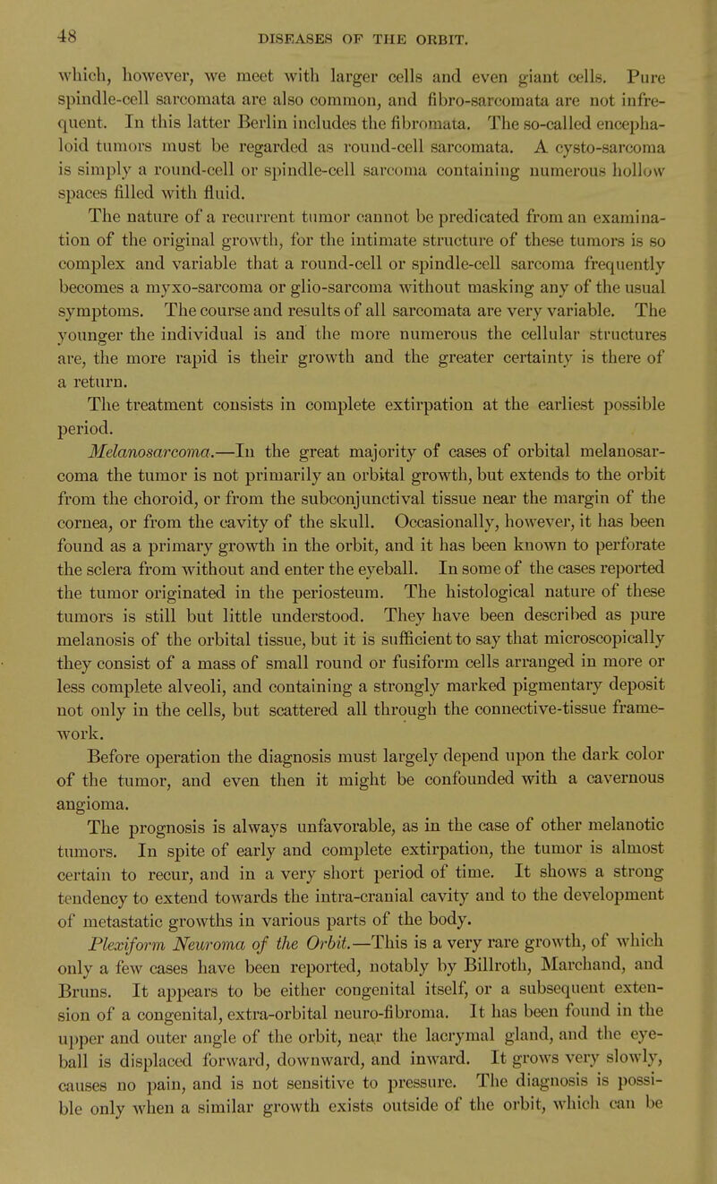 which, however, we meet with larger cells and even giant cells. Pure spindle-cell sarcomata are also common, and fibro-sarcomata are not infre- quent. In this latter Berlin includes the fibromata. The so-called encepha- loid tumors must be regarded as round-cell sarcomata. A cysto-sarcoma is simply a round-cell or spindle-cell sarcoma containing numerous hollow spaces filled with fluid. The nature of a recurrent tumor cannot be predicated from an examina- tion of the original growth, for the intimate structure of these tumors is so complex and variable that a round-cell or spindle-cell sarcoma frequently becomes a myxo-sarcoma or glio-sarcoma without masking any of the usual symptoms. The course and results of all sarcomata are very variable. The younger the individual is and the more numerous the cellular structures are, the more rapid is their growth and the greater certainty is there of a return. The treatment consists in complete extirpation at the earliest possible period. Melanosarcoma.—In the great majority of cases of orbital melanosar- coma the tumor is not primarily an orbital growth, but extends to the orbit from the choroid, or from the subconjunctival tissue near the margin of the cornea, or from the cavity of the skull. Occasionally, however, it has been found as a primary growth in the orbit, and it has been known to perforate the sclera from without and enter the eyeball. In some of the cases reported the tumor originated in the periosteum. The histological nature of these tumors is still but little understood. They have been described as pure melanosis of the orbital tissue, but it is sufficient to say that microscopically they consist of a mass of small round or fusiform cells arranged in more or less complete alveoli, and containing a strongly marked pigmentary deposit not only in the cells, but scattered all through the connective-tissue frame- work. Before operation the diagnosis must largely depend upon the dark color of the tumor, and even then it might be confounded with a cavernous angioma. The prognosis is always unfavorable, as in the case of other melanotic tumors. In spite of early and complete extirpation, the tumor is almost certain to recur, and in a very short period of time. It shows a strong tendency to extend towards the intra-cranial cavity and to the development of metastatic growths in various parts of the body. Plexiform Neuroma of the Orbit—This is a very rare growth, of which only a few cases have been reported, notably by Billroth, Marchand, and Bruns. It appears to be either congenital itself, or a subsequent exten- sion of a congenital, extra-orbital neuro-fibroma. It has been found in the upper and outer angle of the orbit, near the lacrymal gland, and the eye- ball is displaced forward, downward, and inward. It grows very slowly, causes no pain, and is not sensitive to pressure. The diagnosis is possi- ble only when a similar growth exists outside of the orbit, which can be