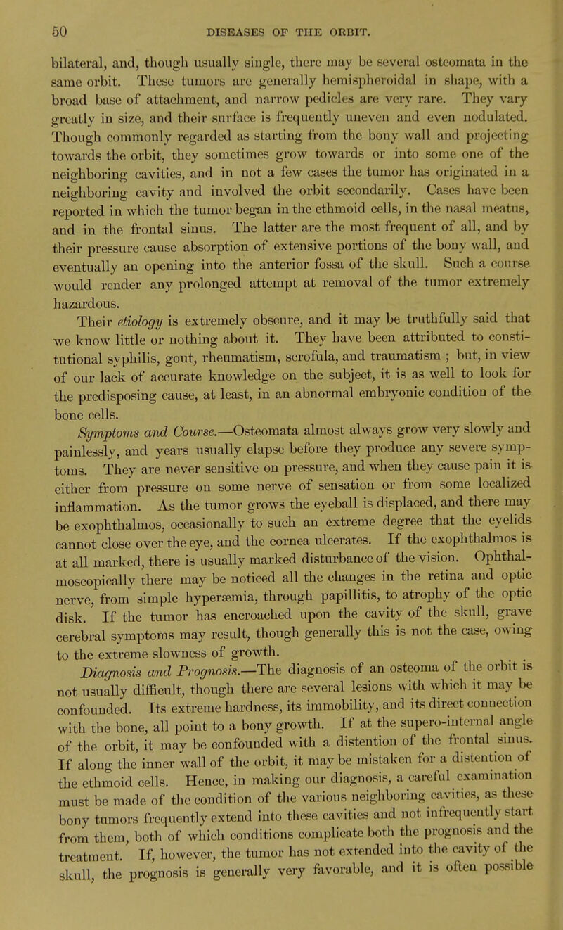 bilateral, and, though usually single, there may be several osteoraata in the same orbit. These tumors are generally heraispheroidal in shape, with a broad base of attachment, and narrow pedicles are very rare. They vary greatly in size, and their surface is frequently uneven and even nodulated. Though commonly regarded as starting from the bony wall and projecting towards the orbit, they sometimes grow towards or into some one of the neighboring cavities, and in not a few cases the tumor has originated in a neighboring cavity and involved the orbit secondarily. Cases have been reported in which the tumor began in the ethmoid cells, in the nasal meatus, and in the frontal sinus. The latter are the most frequent of all, and by their pressure cause absorption of extensive portions of the bony wall, and eventually an opening into the anterior fossa of the skull. Such a course would render any prolonged attempt at removal of the tumor extremely hazardous. Their etiology is extremely obscure, and it may be truthfully said that we know little or nothing about it. They have been attributed to consti- tutional syphilis, gout, rheumatism, scrofula, and traumatism ; but, in view of our lack of accurate knowledge on the subject, it is as well to look for the predisposing cause, at least, in an abnormal embryonic condition of the bone cells. Symptoms and Cbwrse.—Osteomata almost always grow very slowly and painlessly, and years usually elapse before they produce any severe symp- toms. They are never sensitive on pressure, and when they cause pain it is either from pressure on some nerve of sensation or from some localized inflammation. As the tumor grows the eyeball is displaced, and there may be exophthalmos, occasionally to such an extreme degree that the eyelids cannot close over the eye, and the cornea ulcerates. If the exophthalmos is at all marked, there is usually marked disturbance of the vision. Ophthal- moscopically there may be noticed all the changes in the retina and optic nerve, from simple hyper£emia, through papillitis, to atrophy of the optic disk. If the tumor has encroached upon the cavity of the skull, grave cerebral symptoms may result, though generally this is not the case, owing to the extreme slowness of growth. Diagnosis and Prognosis.—T^he diagnosis of an osteoma of the orbit i& not usually difficult, though there are several lesions with which it may be confounded. Its extreme hardness, its immobility, and its direct connection with the bone, all point to a bony growth. If at the supero-internal angle of the orbit, it may be confounded with a distention of the frontal smus. If along the inner wall of the orbit, it may be mistaken for a distention of the ethmoid cells. Hence, in making our diagnosis, a careful examination must be made of the condition of the various neighboring cavities, these bony tumors frequently extend into these cavities and not infrequently start from them, both of which conditions complicate both the prognosis and the treatment If, however, the tumor has not extended into the cavity of the skull the prognosis is generally very favorable, and it is often possible
