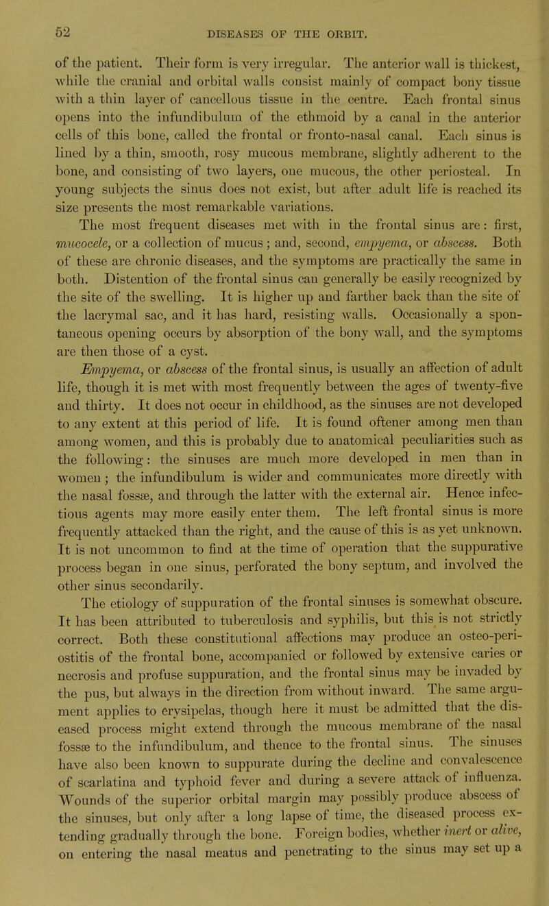 of the patient. Their form is very irregular. The anterior wall is thickest, while the cranial and orbital walls consist mainly of compact bony tissue with a thin layer of cancellous tissue in the centre. Each frontal sinus opens into the infundibulum of the ethmoid by a canal in the anterior cells of this bone, called the froutal or fronto-nasal canal. Each sinus is lined by a thin, smooth, rosy mucous membrane, slightly adherent to the bone, and consisting of two layers, one mucous, the other periosteal. In young subjects the sinus does not exist, but after adult life is reached its size presents the most remarkable variations. The most frequent diseases met with in the frontal sinus are: first, mucocele, or a collection of mucus; and, second, empyema, or abscess. Both of these are chronic diseases, and the symptoms are practically the same in both. Distention of the frontal sinus can generally be easily recognized by the site of the swelling. It is higher up and farther back than the site of the lacrymal sac, and it has hard, resisting walls. Occasionally a spon- taneous opening occurs by absorption of the bony wall, and the symptoms are then those of a cyst. Empyema, or abscess of the frontal sinus, is usually an affection of adult life, though it is met with most frequently between the ages of twenty-five and thirty. It does not occur in childhood, as the sinuses are not developed to any extent at this period of life. It is found oftener among men than among women, and this is probably due to anatomical peculiarities such as the following: the sinuses are much more developed in men than in women; the infundibulum is wider and communicates more directly with the nasal fossiB, and through the latter with the external air. Hence infec- tious agents may more easily enter them. The left frontal sinus is more frequently attacked than the right, and the cause of this is as yet unkno^vn. It is not uncommon to find at the time of operation that the suppurative process began in one sinus, perforated the bony septum, and involved the other sinus secondarily. The etiology of suppuration of the frontal sinuses is somewhat obscure. It has been attributed to tuberculosis and syphilis, but this is not strictly correct. Both these constitutional affections may produce an osteo-peri- ostitis of the frontal bone, accompanied or followed by extensive caries or necrosis and profuse suppuration, and the frontal sinus may be invaded by the pus, but always in the direction from without inward. The same argu- ment applies to erysipelas, though here it must be admitted that the dis- eased process might extend through the mucous membrane of the nasal fossse to the infundibulum, and thence to the frontal sinus. The sinuses have also been known to suppurate during the decline and convalescence of scarlatina and typhoid fever and during a severe attack of influenza. Wounds of the superior orbital margin may possibly produce abscess of the sinuses, but only after a long lapse of time, the diseased process ex- tending gradually through the bone. Foreign bodies, whether inert or alive, on entering the nasal meatus and penetrating to the sinus may set up a