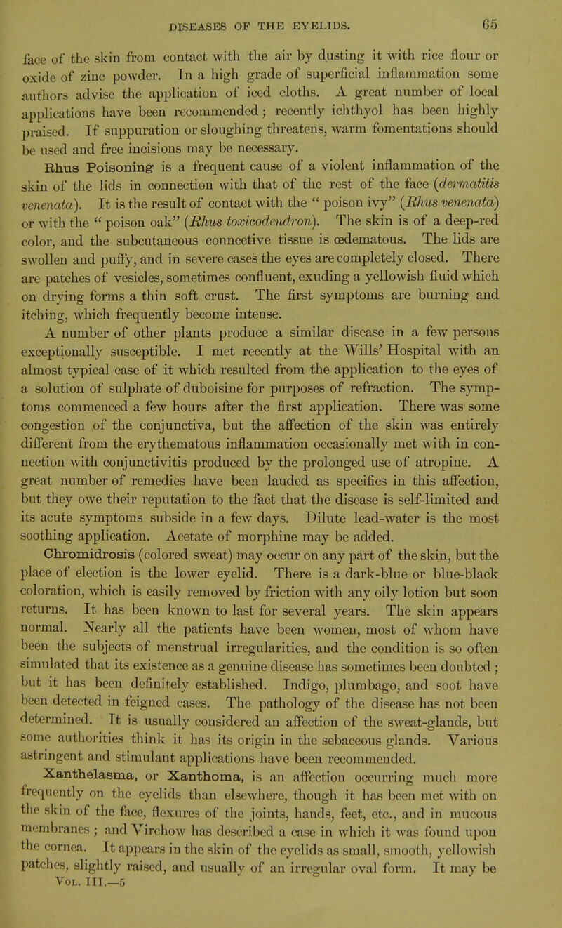face of the skin from contact with the air by dusting it with rice flour or oxide of zinc powder. In a high grade of superficial inflammation some authors advise the application of iced cloths. A great number of local applications have been recommended; recently ichthyol has been highly praised. If suppuration or sloughing threatens, warm fomentations should be used and free incisions may be necessary. Rhus Poisoning is a frequent cause of a violent inflammation of the skin of the lids in connection with that of the rest of the face {dermatitis venenata). It is the result of contact with the  poison ivy {Rhus venenata) or with the  poison oak {Rhus toxicodendron). The skin is of a deep-red color, and the subcutaneous connective tissue is oedematous. The lids are swollen and puffy, and in severe cases the eyes are completely closed. There are patches of vesicles, sometimes confluent, exuding a yellowish fluid which on drying forms a thin soft crust. The first symptoms are burning and itching, which frequently become intense. A number of other plants produce a similar disease in a few persons exceptionally susceptible. I met recently at the Wills' Hospital with an almost typical case of it which resulted from the application to the eyes of a solution of sulphate of duboisine for purposes of refraction. The symp- toms commenced a few hours after the first application. There was some congestion of the conjunctiva, but the affection of the skin was entirely different from the erythematous inflammation occasionally met with in con- nection with conjunctivitis produced by the prolonged use of atropine. A great number of remedies have been lauded as specifics in this affection, but they owe their reputation to the fact that the disease is self-limited and its acute symptoms subside in a few days. Dilute lead-water is the most soothing application. Acetate of morphine may be added. Chromidrosis (colored sweat) may occur on any part of the skin, but the place of election is the lower eyelid. There is a dark-blue or blue-black coloration, which is easily removed by friction with any oily lotion but soon returns. It has been known to last for several years. The skin appears normal. Nearly all the patients have been women, most of whom have been the subjects of menstrual irregularities, and the condition is so often simulated that its existence as a genuine disease has sometimes been doubted ; but it has been definitely established. Indigo, plumbago, and soot have been detected in feigned cases. The pathology of the disease has not been determined. It is usually considered an affection of the sweat-glands, but some authorities think it has its origin in the sebaceous glands. Various astringent and stimulant applications have been recommended. Xanthelasma, or Xanthoma, is an affection occurring much more frequently on the eyelids than elsewhere, though it has been met with on the skin of the face, flexures of the joints, hands, feet, etc, and in mucous membranes ; and Virchow has described a case in which it was found upon the cornea. It appears in the skin of the eyelids as small, smooth, yellowish patches, slightly raised, and usually of an irregular oval form. It may be Vol. III.—5