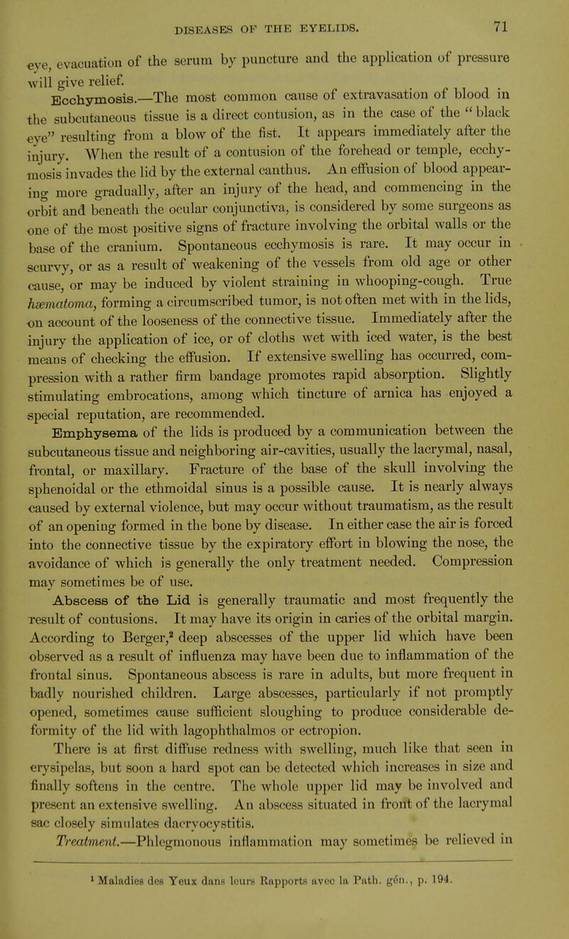 eye, evacuation of the serum by punctui-e and the application of pressure will give relief Bcchymosis.—The most common cause of extravasation of blood in the subcutaneous tissue is a direct contusion, as in the case of the  black eye resulting from a blow of the fist. It appears immediately after the injury. When the result of a contusion of the forehead or temple, ecchy- mosis invades the lid by the external canthus. An effusion of blood appear- ino- more gradually, after an injury of the head, and commencing in the orbit and beneath the ocular conjunctiva, is considered by some surgeons as one of the most positive signs of fracture involving the orbital walls or the base of the cranium. Spontaneous ecchymosis is rare. It may occur in scurvy, or as a result of weakening of the vessels from old age or other cause, or may be induced by violent straining in whooping-cough. True hsematoma, forming a circumscribed tumor, is not often met with in the lids, on account of the looseness of the connective tissue. Immediately after the injury the application of ice, or of cloths wet with iced water, is the best means of checking the effusion. If extensive swelling has occurred, com- pression with a rather firm bandage promotes rapid absorption. Slightly stimulating embrocations, among which tincture of arnica has enjoyed a special reputation, are recommended. Emphysema of the lids is produced by a communication between the subcutaneous tissue and neighboring air-cavities, usually the lacrymal, nasal, frontal, or maxillary. Fracture of the base of the skull involving the sphenoidal or the ethmoidal sinus is a possible cause. It is nearly always ■caused by external violence, but may occur without traumatism, as the result of an opening formed in the bone by disease. In either case the air is forced into the connective tissue by the expiratory effort in blowing the nose, the avoidance of which is generally the only treatment needed. Compression may sometimes be of use. Abscess of the Lid is generally traumatic and most frequently the result of contusions. It may have its origin in caries of the orbital margin. According to Berger,'' deep abscesses of the upper lid which have been observed as a result of influenza may have been due to inflammation of the frontal sinus. Spontaneous abscess is rare in adults, but more frequent in badly nourished children. Large abscesses, particularly if not promptly opened, sometimes cause sufficient sloughing to produce considemble de- formity of the lid with lagophthalmos or ectropion. There is at first diffuse redness with swelling, much like that seen in erysipelas, but soon a hard spot can be detected which increases in size and finally softens in the centre. The whole upper lid may be involved and present an extensive swelling. An abscess situated in front of the lacrymal sac closely simulates dacryocystitis. Treatment.—Phlegmonous inflammation may sometimes be relieved in * Maladies des Yeux dans leurs Rapports avec la Path. g6ii., p. 194.