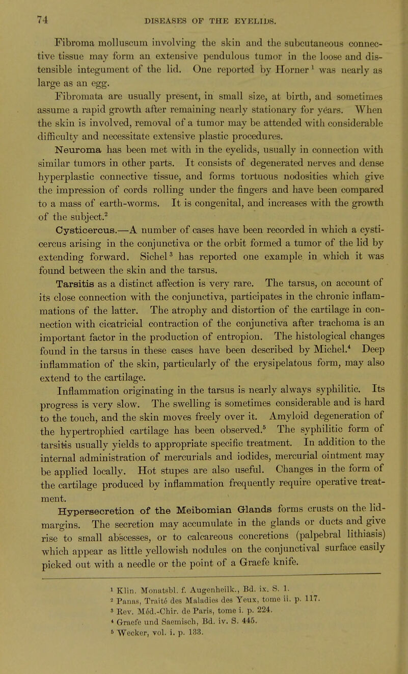 Fibroma raolluscum involving the skin and the subcutaneous connec- tive tissue may form an extensive pendulous tumor in the loose and dis- tensible integument of the lid. One reported by Horner ^ was nearly as large as an egg. Fibromata are usually present, in small size, at birth, aud sometimes assume a rapid growth after remaining nearly stationary for years. When the skin is involved, removal of a tumor may be attended with considerable difficulty and necessitate extensive plastic procedures. Neuroma has been met with in the eyelids, usually in connection with similar tumors in other parts. It consists of degenerated nerves and dense hyperplastic connective tissue, and forms tortuous nodosities which give the impression of cords rolling under the fingers and have been compared to a mass of earth-worms. It is congenital, and increases with the growth of the subject.^ Cysticercus.—A number of cases have been recorded in which a cysti- cercus arising in the conjunctiva or the orbit formed a tumor of the lid by extending forward. SicheP has reported one example in which it was found between the skin and the tarsus. Tarsitis as a distinct affection is very rare. The tarsus, on account of its close connection with the conjunctiva, participates in the chronic inflam- mations of the latter. The atrophy and distortion of the cartilage in con- nection with cicatricial contraction of the conjunctiva after trachoma is an important factor in the production of entropion. The histological changes found in the tarsus in these cases have been described by Michel.* Deep inflammation of the skin, particularly of the erysipelatous form, may also extend to the cartilage. Inflammation originating in the tarsus is nearly always syphilitic. Its progress is very slow. The swelling is sometimes considerable and is hard to the touch, and the skin moves freely over it. Amyloid degeneration of the hypertrophied cartilage has been observed.* The syphilitic form of tarsitis usually yields to appropriate specific treatment. In addition to the internal administration of mercurials and iodides, mercurial ointment may be applied locally. Hot stupes are also useful. Changes in the form of the cartilage produced by inflammation frequently require operative treat- ment. Hypersecretion of the Meibomian Glands forms crusts on the lid- margins. The secretion may accumulate in the glands or ducts and give rise to small abscesses, or to calcareous concretions (palpebral lithiasis) which appear as little yellowish nodules on the conjunctival surface easily picked out with a needle or the point of a Graefe knife. 1 Klin. Monatsbl. f. Augenheilk., Bd. ix. S. 1. 2 Panas, Traito des Maladies des Yeux, tome ii. p. 117. s Kev. Med.-Chir. de Paris, tome i. p. 224. * Graefe und Sacmisch, Bd. iv. S. 445. 6 Wecker, vol. i. p. 133.