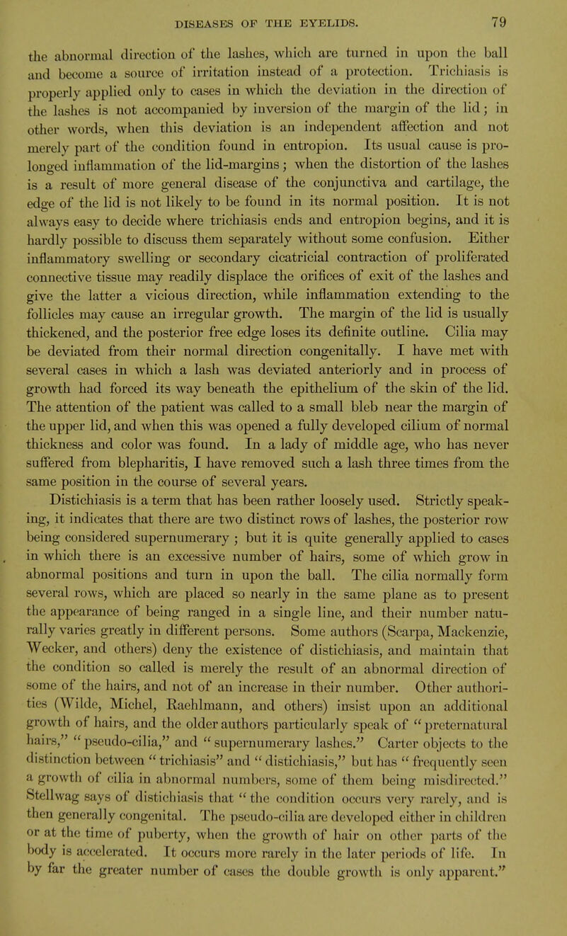 the abnormal direction of the lashes, which are turned in upon the ball and become a source of irritation instead of a protection. Trichiasis is properly applied only to cases in which the deviation in the direction of the lashes is not accompanied by inversion of the margin of the lid; in other words, when this deviation is an independent affection and not merely part of the condition found in entropion. Its usual cause is pro- longed inflammation of the lid-margins; when the distortion of the lashes is a result of more general disease of the conjunctiva and cartilage, the edge of the lid is not likely to be found in its normal position. It is not always easy to decide where trichiasis ends and entropion begins, and it is hai-dly possible to discuss them separately without some confusion. Either inflammatory swelling or secondary cicatricial contraction of proliferated connective tissue may readily displace the orifices of exit of the lashes and give the latter a vicious direction, while inflammation extending to the follicles may cause an irregular growth. The margin of the lid is usually thickened, and the posterior free edge loses its definite outline. Cilia may be deviated from their normal direction congenitally. I have met with several cases in which a lash was deviated anteriorly and in process of growth had forced its way beneath the epithelium of the skin of the lid. The attention of the patient was called to a small bleb near the margin of the upper lid, and when this was opened a fully developed cilium of normal thickness and color was found. In a lady of middle age, who has never suffered from blepharitis, I have removed such a lash three times from the same position in the course of several years. Distichiasis is a term that has been rather loosely used. Strictly speak- ing, it indicates that there are two distinct rows of lashes, the posterior row being considered supernumerary ; but it is quite generally applied to cases in which there is an excessive number of hairs, some of which grow in abnormal positions and turn in upon the ball. The cilia normally form several rows, which are placed so nearly in the same plane as to present the appearance of being ranged in a single line, and their number natu- rally varies greatly in different persons. Some authors (Scarpa, Mackenzie, Wecker, and others) deny the existence of distichiasis, and maintain that the condition so called is merely the result of an abnormal direction of some of the hairs, and not of an increase in their number. Other authori- ties (Wilde, Michel, Raehlmann, and others) insist upon an additional growth of hairs, and the older authors particularly speak of  preternatural hairs,  pseudo-cilia, and  supernumerary lashes. Carter objects to the distinction between  trichiasis and  distichiasis, but has  frequently seen a growth of cilia in abnormal numbers, some of them being misdirected. Stellwag says of distichiasis that  the condition occurs very rarely, and is then generally congenital. The pseudo-cilia are developed either in children or at the time of puberty, when the growth of hair on other parts of the body is accelerated. It occurs more rarely in the later periods of life. In by far the greater number of cases the double growth is only apparent.