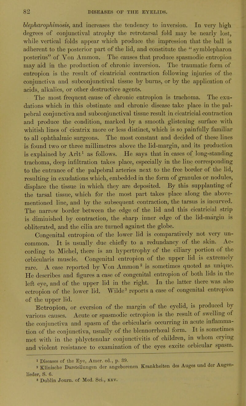 blepharophimosis, and increases the tendency to inversion. In very high degrees of conjunctival atrophy the retrotarsal fold may be nearly lost, while vertical folds appear which produce the impression that the ball is adherent to the posterior part of the lid, and constitute the  symblepharon posterius of Von Aramon. The causes that produce spasmodic entropion may aid in the production of chronic inversion. The traumatic form of entropion is the result of cicatricial contraction following injuries of the conjunctiva and subconjunctival tissue by burns, or by the application of acids, alkalies, or other destructive agents. The most frequent cause of chronic entropion is trachoma. The exu- dations which in this obstinate and chronic disease take place in the pal- pebral conjunctiva and subconjunctival tissue result in cicatricial contraction and produce the condition, marked by a smooth glistening surface with whitish lines of cicatrix more or less distinct, which is so painfully familiar to all ophthalmic surgeons. The most constant and decided of these lines is found two or three millimetres above the lid-margin, and its production is explained by Ai4t^ as follows. He says that in cases of long-standing trachoma, deep infiltration takes place, especially in the line corresponding to the entrance of the palpebral arteries next to the free border of the lid, resulting in exudations which, embedded in the form of granules or nodules, displace the tissue in which they are deposited. By this supplanting of the tarsal tissue, which for the most part takes place along the above- mentioned line, and by the subsequent contraction, the tarsus is incui-ved. The narrow border between the edge of the lid and this cicatricial strip is diminished by contraction, the sharp inner edge of the lid-margin is obliterated, and the cilia are turned against the globe. Congenital entropion of the lower lid is comparatively not very un- common. It is usually due chiefly to a redundancy of the skin. Ac- cording to Michel, there is an hypertrophy of the ciliary portion of the orbicularis muscle. Congenital entropion of the upper lid is extremely rare. A case reported by Von Ammon ^ is sometimes quoted as unique. He describes and figures a case of congenital entropion of both lids in the left eye, and of the upper lid in the right. In the latter there was also ectropion of the lower lid. Wilde^ reports a case of congenital entropion of the upper lid. Ectropion, or eversion of the margin of the eyelid, is produced by various causes. Acute or spasmodic ectropion is the result of swelling of the conjunctiva and spasm of the orbicularis occurring in acute inflamma- tion of the conjunctiva, usually of the blennorrhoeal form. It is sometimes met with in the phlyctenular conjunctivitis of children, in whom crying and violent resistance to examination of the eyes excite orbicular spasm. 1 Diseases of the Eye, Amer. ed., p. 39. 2 Klinische Darstellungen der angeborenen Krankheiten des Auges und der Aug' lieder, S. 6. 3 Dublin Journ. of Med. Sci., xxv.