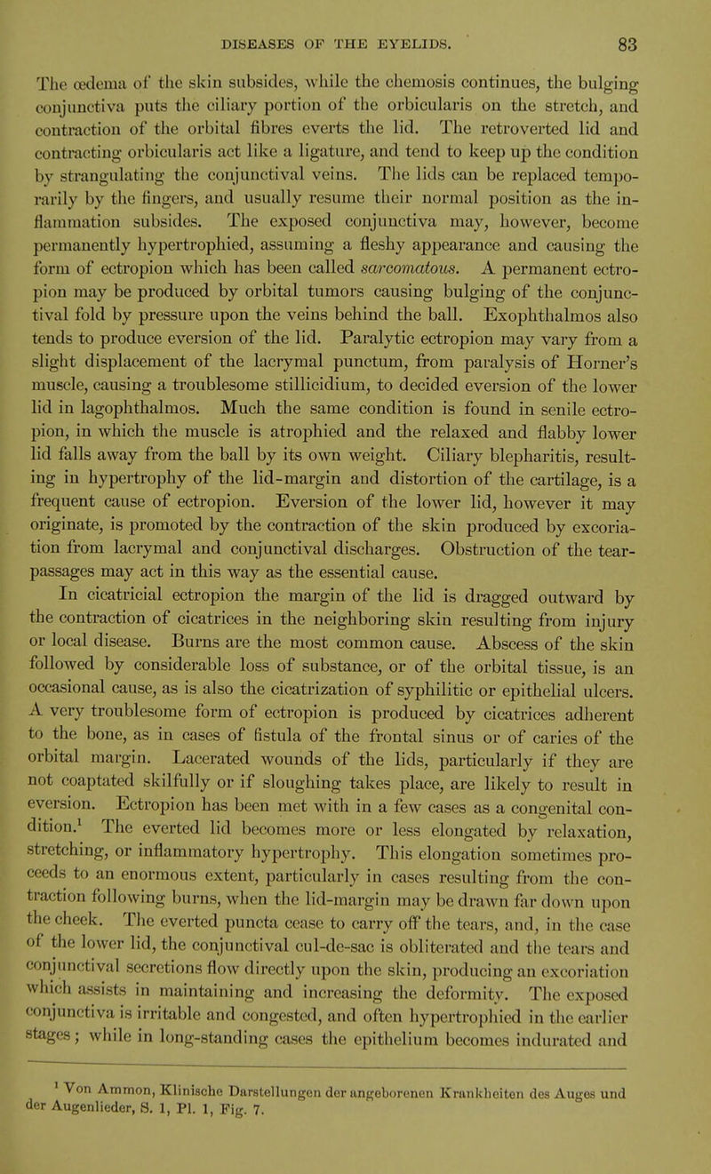 The cedema of the skin subsides, while the chemosis continues, the bulging conjunctiva puts the ciliary portion of the orbicularis on the stretch, and contraction of the orbital fibres everts the lid. The retroverted lid and contracting orbicularis act like a ligature, and tend to keep up the condition by strangulating the conjunctival veins. The lids can be replaced tempo- rarily by the fingers, and usually resume their normal position as the in- flammation subsides. The exposed conjunctiva may, however, become permanently hypertrophied, assuming a fleshy appearance and causing the form of ectropion which has been called sarcomatous. A permanent ectro- pion may be produced by orbital tumors causing bulging of the conjunc- tival fold by pressure upon the veins behind the ball. Exophthalmos also tends to produce eversion of the lid. Paralytic ectropion may vary from a slight displacement of the lacrymal punctum, from paralysis of Horner's muscle, causing a troublesome stillicidium, to decided eversion of the lower lid in lagophthalmos. Much the same condition is found in senile ectro- pion, in which the muscle is atrophied and the relaxed and flabby lower lid falls away from the ball by its own weight. Ciliary blepharitis, result- ing in hypertrophy of the lid-margin and distortion of the cartilage, is a frequent cause of ectropion. Eversion of the lower lid, however it may originate, is promoted by the contraction of the skin produced by excoria- tion from lacrymal and conjunctival discharges. Obstruction of the tear- passages may act in this way as the essential cause. In cicatricial ectropion the margin of the lid is dragged outward by the contraction of cicatrices in the neighboring skin resulting from injury or local disease. Burns are the most common cause. Abscess of the skin followed by considerable loss of substance, or of the orbital tissue, is an occasional cause, as is also the cicatrization of syphilitic or epithelial ulcers. A very troublesome form of ectropion is produced by cicatrices adherent to the bone, as in cases of fistula of the frontal sinus or of caries of the orbital margin. Lacerated wounds of the lids, particularly if they are not coaptated skilfully or if sloughing takes place, are likely to result in eversion. Ectropion has been met with in a few cases as a congenital con- dition.^ The everted lid becomes more or less elongated by relaxation, stretching, or inflammatory hypertrophy. This elongation sometimes pro- ceeds to an enormous extent, particularly in cases resulting from the con- traction following burns, when the lid-margin may be drawn far down upon the cheek. The everted puncta cense to carry off the tears, and, in the case of the lower lid, the conjunctival cul-de-sac is obliterated and tiie tears and conjunctival secretions flow directly upon the skin, producing an excoriation which assists in maintaining and increasing the deformity. The exposed conjunctiva is irritable and congested, and often hypertropliied in the earlier stages; while in long-standing cases the epithelium becomes indurated and ' Von Ammon, Klinische Darstellungen der angeborenen Krankliciton des Auges und der Augenlieder, S. 1, PI. 1, Pig. 7.