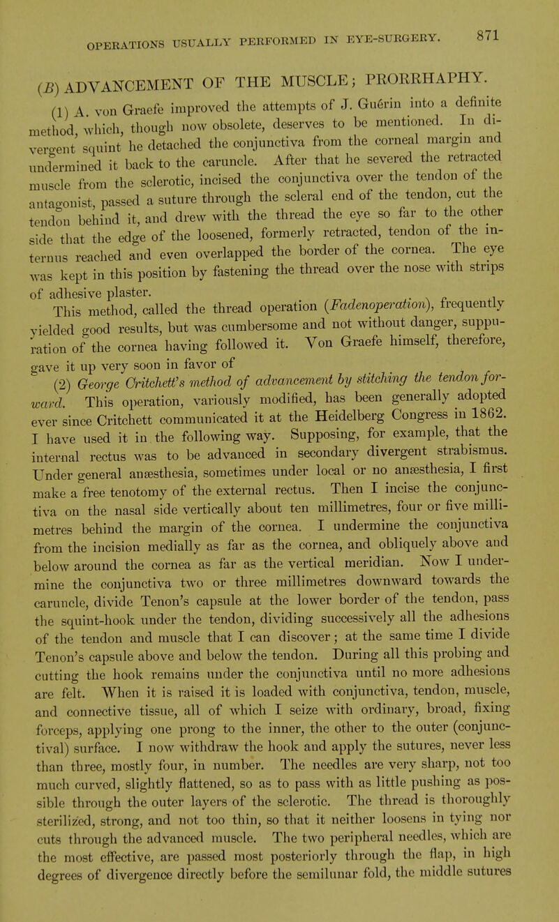 (B) ADVANCEMENT OF THE MUSCLE; PRORRHAPHY. (1) A von Graefe improved the attempts of J. Gu6rin into a definite method which, though now obsolete, deserves to be mentioned. In di- vergent squint he detached the conjunctiva from the corneal margm and und'ermined it back to the caruncle. After that he severed the retracted muscle from the sclerotic, incised the conjunctiva over the tendon ot the antacronist, passed a suture through the scleral end of the tendon cut the tendon behind it, and drew with the thread the eye so far to the other side that the edge of the loosened, formerly retracted, tendon of the in- ternus reached and even overlapped the border of the cornea. The eye was kept in this position by fastening the thread over the nose with strips of adhesive plaster. ^ .^ This metliod, called the thread operation (Fadenoperation), frequently yielded good results, but was cumbersome and not without danger, suppu- ration of the cornea having followed it. Von Graefe himself, therefore, gave it up very soon in favor of (2) George CritcheWs method of advancement by stitching the tendon for- ward. This operation, variously modified, has been generally adopted ever since Critchett communicated it at the Heidelberg Congress in 1862. I have used it in the following way. Supposing, for example, that the internal rectus was to be advanced in secondary divergent strabismus. Under general anesthesia, sometimes under local or no anaesthesia, first make a free tenotomy of the external rectus. Then I incise the conjunc- tiva on the nasal side vertically about ten millimetres, four or five milli- metres behind the margin of the cornea. I undermine the conjunctiva from the incision medially as far as the cornea, and obliquely above and below around the cornea as far as the vertical meridian. Now I under- mine the conjunctiva two or three millimetres downward towards the caruncle, divide Tenon's capsule at the lower border of the tendon, pass the squint-hook under the tendon, dividing successively all the adhesions of the tendon and muscle that I can discover; at the same time I divide Tenon's capsule above and below the tendon. During all this probing and cutting the hook remains under the conjunctiva until no more adhesions are felt. When it is raised it is loaded with conjunctiva, tendon, muscle, and connective tissue, all of which I seize with ordinary, broad, fixing forceps, applying one prong to the inner, the other to the outer (conjunc- tival) surface. I now withdraw the hook and apply the sutures, never less than three, mostly four, in number. The needles are very sharp, not too much curved, slightly flattened, so as to pass with as little pushing as pos- sible through the outer layers of the sclerotic. The thread is thoroughly sterilized, strong, and not too thin, so that it neither loosens in tying nor cuts through the advanced muscle. The two peripheral needles, which are the most elFective, are passed most posteriorly through the flap, in high degrees of divergence directly before the semilunar fold, the middle sutures