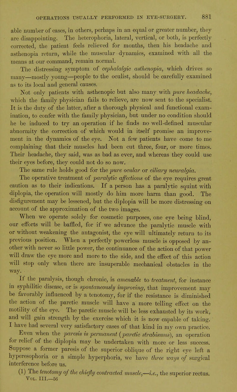 able number of cases, in others, perhaps in an equal or greater number^ they are disappointing. The heterophoria, lateral, vertical, or both, is perfectly corrected, the patient feels relieved for months, then his headache and asthenopia return, while the muscular dynamics, examined with all the means at our command, remain normal. The distressing symptom of cephalalgie asthenopia, which drives so many—mostly young—people to the oculist, should be carefully examined as to its local aud general causes. Not only patients with asthenopic but also many with pure headache, which the family physician fails to relieve, are now sent to the specialist. It is the duty of the latter, after a thorough physical and functional exam- ination, to confer with the family physician, but under no condition should he be induced to try an operation if he finds no well-defined muscular abnormity the correction of which would in itself promise an improve- ment in the dynamics of the eye. Not a few patients have come to me complaining that their muscles had been cut three, four, or more times. Their headache, they said, was as bad as ever, and whereas they could use their eyes before, they could not do so now. The same rule holds good for the pure ocular or ciliary neuralgia. The operative treatment of paralytic affections of the eye requires great caution as to their indications. If a person has a paralytic squint with diplopia, the operation will mostly do him more harm than good. The disfigurement may be lessened, but the diplopia will be more distressing on account of the approximation of the two images. When we operate solely for cosmetic purposes, one eye being blind, our efforts will be bafiled, for if we advance the paralytic muscle with or without weakening the antagonist, the eye will ultimately return to its previous position. When a perfectly powerless muscle is opposed by an- other with never so little power, the continuance of the action of that power will draw the eye more and more to the side, and the effect of this action will stop only when there are insuperable mechanical obstacles in the way. If the paralysis, though chronic, is amenable to treatment, for instance in syphilitic disease, or is spontaneously improving, that improvement may be favorably influenced by a tenotomy, for if the resistance is diminished the action of the paretic muscle will have a more telling effect on the motility of the eye. The paretic muscle will be less exhausted by its work, and will gain strength by the exercise which it is now capable of taking. ' I have had several very satisfactory cases of that kind in my own practice. Even when the paresis is permanent {ptaretic strabimius), an operation for relief of the diplopia may be undertaken with more or less success. Suppose a former paresis of the superior oblique of the right eye left a hyperesophoria or a simple hyperphoria, we have three ways of surgical interference before us. (1) The tenotomy of the chiefly contracted muscle,—i.e., the superior rectus. Vol. III.—56