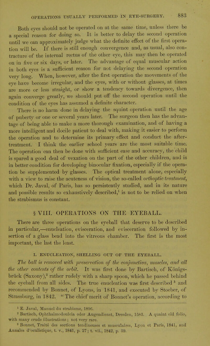 Botli eyes should not be operated on at the same time, unless there be a special reason for doing so. It is better to delay the second operation until we can approximately judge what the definite effect of the first opera- tion will be. If there is still enough convergence and, as usual, also con- tracture of the internal rectus of the other eye, this may then be operated on in five or six days, or later. The advantage of equal muscular action in both eyes is a sufficient reason for not delaying the second operation very long. When, however, after the first operation the movements of the eye have become irregular, and the eyes, with or without glasses, at times are more or less straight, or show a tendency towards divergence, then again converge greatly, we should put off the second operation imtil the condition of the eyes has assumed a definite character. There is no harm done in delaying the squint operation until the age of puberty or one or several years later. The surgeon then has the advan- tage of being able to make a more thorough examination, and of having a more intelligent and docile patient to deal with, making it easier to perform the operation and to determine its primary effect and conduct the after- treatment. I think the earlier school years are the most suitable time. The operation can then be done with sufficient ease and accuracy, the child is spared a good deal of vexation on the part of the other children, and is in better condition for developing binocular fixation, especially if the opera- tion be supplemented by glasses. The optical treatment alone, especially with a view to raise the acuteness of vision, the so-called orthoptic treatment, which Dr. Javal, of Paris, has so persistently studied, and in its nature and possible results so exhaustively described,^ is not to be relied on when the strabismus is constant. §VIII. OPERATIONS ON THE EYEBALL. There are three operations on the eyeball that deserve to be described in particular,—enucleation, evisceration, and evisceration followed by in- sertion of a glass bead into the vitreous chamber. The first is the most important, the last the least. I. ENUCLEATION, SHELLING OUT OF THE EYEBALL. The ball is removed with preservation of the conjunctiva^ muscles, and all the other contents of the orbit. It was first done by Bartisch, of Konigs- briick (Saxony),^ rather rudely with a sharp spoon, which he passed behind the eyeball from all sides. The true enucleation was first described' and recommended by Bonnet, of Lyons, in 1841, and executed by Stoeber, of Strassburg, in 1842. The chief merit of Bonnet's operation, according to ' E. Javal, Manuel dii strabisme, 189G. * Bartisch, Ophthalmodoulcia oder Augendienst, Dresden, 1583. A quaint old folio, with many crude illustrations ; not very rare. ^ Bonnet, Traite des sections tendincusea et musculaires, Lyon et Paris, 1841, and Annalcs d'oculistique, t. v., 1841, p. 27; t. vii., 1842, p. 39.
