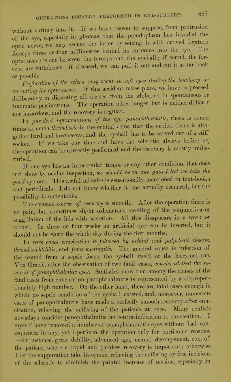 without catting into it. If we have reason to suppose, from protrusion of the eye especially in gliomas, that the pseudoplasm has invaded the optic nerve, we may secure the latter by seizing it with curved ligature forceps three or four millimetres behind its entrance into the eye. The optic nerve is cut between the forceps and the eyeball; if sound, the for- ceps are withdrawn; if diseased, we can pull it out and cut it as far back as possible. . , , , Perforation of the sclera may occur in soft eyes during the tenotomy or on cutting the optic nerve. If this accident takes place, we have to proceed deliberately in dissecting all tissues from the globe, as in spontaneous or traumatic perforations. The operation takes longer, but is neither difficult nor hazardous, and the recovery is regular. In purulent inflammations of the eye, panophthalmitis, there is some- times so much thrombosis in the orbital veins that the orbital tissue is alto- gether hard and larclaceous, and the eyeball has to be carved out of a stiff socket. If we take our time and have the sclerotic always before us, the operation can be correctly performed and the recovery is mostly undis- turbed. T • 1 J If one eye has an intra-ocular tumor or any other condition that does not show by ocular inspection, we should be on our guard lest we take the good eye out. This awful mistake is sensationally mentioned in text-books and periodicals: I do not know whether it has actually occurred, but the possibility is undeniable. The common course of recovery is smooth. After the operation there is no pain, but sometimes slight oedematous swelling of the conjunctiva or suggillation of the lids with secretion. All this disappears in a week or sooner. In three or four weeks an artificial eye can be inserted, but it should not be worn the whole day during the first months. In rare cases enucleation is followed by orbital and palpebral abscess, thrombo-phlebitis, and fatal meningitis. The general cause is infection of the wound from a septic focus, the eyeball itself, or the lacrymal sac. Von Graefe, after the observation of two fatal cases, counteradvised the re- moval of pauophthalmitic eyes. Statistics show that among the causes of the fatal cases from enucleation panophthalmitis is represented by a dispropor- tionately high number. On the other hand, there are fatal cases enough in which no septic condition of the eyeball existed, and, moreover, numerous cases of panophthalmitis have made a perfectly smooth recovery after enu- cleation, relieving the suffering of the patients at once. Many oculists nowadays consider panophthalmitis no contra-indi cation to enucleation. I myself have removed a number of pauophthalmitic eyes without bad con- sequences in any, yet I perform the operation only for particular reasons, —for instance, great debility, advanced age, mental derangement, etc., of the patient, where a rapid and painless recovery is important; otherwise I let the suppuration take its course, relieving the suffering by free incisions of the sclerotic to diminish the painful increase of tension, especially in