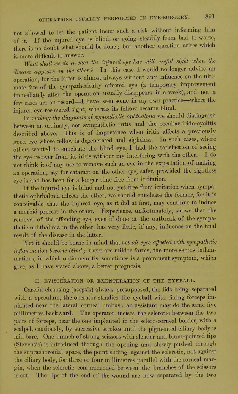 not allowed to let the patient incur such a risk without informing him of it. If the injured eye is blind, or going steadily from bad to worse, there is no doubt what should be done; but another question arises which is more difficult to answer. What shall we do in case the injured eye has still useful sight when the disease appears in the other ? In this case I would no longer advise an operation, for the latter is almost always without any influence on the ulti- mate fate'of the sympathetically affected eye (a temporary improvement immediately after the operation usually disappears in a week), and not a few cases are on record—I have seen some in my own practice—where the injured eye recovered sight, whereas its fellow became blind. In making the diagnosis of sympathetic ophthalmia we should distinguish between an ordinary, not sympathetic iritis and the peculiar irido-cyclitis described above. This is of importance when iritis affects a previously good eye whose fellow is degenerated and sightless. In such cases, where others wanted to enucleate the blind eye, I had the satisfaction of seeing the eye recover from its iritis without ray interfering with the other. I do not think it of any use to remove such an eye in the expectation of making an operation, say for cataract on the other eye, safer, provided the sightless eye is and has been for a longer time free from irritation. If the injured eye is blind and not yet free from irritation when sympa- thetic ophthalmia affects the other, we should enucleate the former, for it is conceivable that the injured eye, as it did at first, may continue to induce a morbid process in the other. Experience, unfortunately, shows that the removal of the offending eye, even if done at the outbreak of the sympa- thetic ophthalmia in the other, has very little, if any, influence on the final result of the disease in the latter. Yet it should be borne in mind thatwo^ all eyes affected with sympathetic inflammation become blind ; there are milder forms, the more serous inflam- mations, in which optic neuritis sometimes is a prominent symptom, which give, as I have stated above, a better prognosis. II. EVISCERATION OR EXENTERATION OF THE EYEBALL. Careful cleansing (asepsis) always presupposed, the lids being separated with a speculum, the operator steadies the eyeball with fixing forceps im- planted near the lateral corneal limbus : an assistant may do the same five millimetres backward. The operator incises the sclerotic betw^een the two pairs of forceps, near the one implanted in the sclero-corneal border, with a scalpel, cautiously, by successive strokes until the pigmented ciliary body is laid bare. One branch of strong scissors with slender and blunt-pointed tips (Stevens's) is introduced through the opening and slowly pushed through the suprachoroidal space, the point sliding against the sclerotic, not against the ciliary body, for three or four millimetres parallel with the corneal mar- gin, when the sclerotic comprehended between the branches of the scissors is cut. The lips of the end of the wound are now sepai'ated by the two