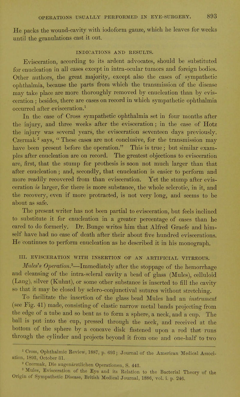 He packs the wouud-cavity with iodoform gauze, which he leaves for weeks until the granulations cast it out. INDICATIONS AND RESULTS. Evisceration, according to its ardent advocates, should be substituted for enucleation in all cases except in intra-ocular tumors aud foreign bodies. Other authors, the great majority, except also the cases of sympathetic ophthalmia, because the parts from which the transmission of the disease may take place are more thoroughly removed by enucleation than by evis- ceration ; besides, there are cases on record in which sympathetic ophthalmia occurred after evisceration.^ In the case of Cross sympathetic ophthalmia set in four months after the injury, and three weeks after the evisceration; in the case of Hotz the injury was several years, the evisceration seventeen days previously. Czermak ^ says,  These cases are not conclusive, for the transmission may have been present before the operation. This is true; but similar exam- ples after enucleation are on record. The greatest objections to evisceration are, first, that the stump for prothesis is soon not much larger than that after enucleation; and, secondly, that enucleation is easier to perform and more readily recovered from than evisceration. Yet the stump after evis- ceration is larger, for there is more substance, the whole sclerotic, in it, and the recovery, even if more protracted, is not very long, and seems to be about as safe. The present writer has not been partial to evisceration, but feels inclined to substitute it for enucleation in a greater percentage of cases than he cared to do formerly. Dr. Bunge writes him that Alfred Graefe and him- self have had no case of death after their about five hundred eviscerations. He continues to perform enucleation as he described it in his monograph. III. EVISCERATION AVITH INSERTION OF AN ARTIFICIAL VITREOUS. Mules^s Operation.^—Immediately after the stoppage of the hemorrhage and cleansing of the intra-scleral cavity a bead of glass (Mules), celluloid (Lang), silver (Kuhnt), or some other substance is inserted to fill the cavity so that it may be closed by sclero-conjunctival sutures without stretching. To facilitate the insertion of the glass bead Mules had an instrument (see Fig. 41) made, consisting of elastic narrow metal bands projecting from the edge of a tube aud so bent as to form a sphere, a neck, and a cup. The ball is put into the cup, pressed through the neck, and received at the bottom of the sphere by a concave disk fastened upon a rod thai runs through the cylinder and projects beyond it from one and one-half to two ' Cross, Ophthalmic Keview, 1887, p. 693; Journal of the American Medicnl Associ- ation, 1893, October 31. Czermak, Die augenarztlichen Operationen, S. 443. ^ 3 Mules, Evisceration of the Eye and its Eolation to the Bacterial Theory of the Origin of Sympathetic Disease, British Medical Journal, 1886, vol. i. p. 246.