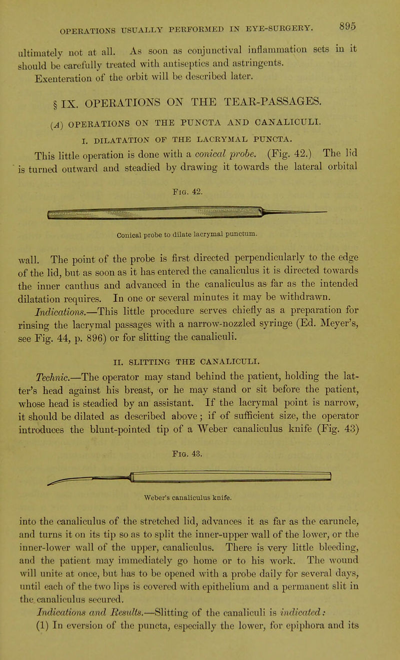 ultimately not at all. As soon as conjunctival inflammation sets in it should be carefully ti-eated with antiseptics and astringents. Exenteration of the orbit will be described later. § IX. OPERATIONS ON THE TEAR-PASSAGES. {A) OPEEATIONS ON THE PUNOTA AND CANALICULI. I. DILATATION OF THE LACRYMAL PUNCTA. This little operation is done with a conical probe. (Fig. 42.) The lid is turned outward and steadied by drawing it towards the lateral orbital Fig. 42. Conical probe to dilate lacrymal punctum. wall. The point of the probe is first directed perpendicularly to the edge of the lid, but as soon as it has entered the canaliculus it is directed towards the inner canthus and advanced in the canaliculus as far as the intended dilatation requires. In one or several minutes it may be withdrawn. Indications.—This little procedure serves chiefly as a preparation for rinsing the lacrymal passages with a narrow-nozzled syringe (Ed. Meyer's, see Fig. 44, p. 896) or for slitting the canaliculi. II. SLITTING THE CANALICULI. Technic.—The operator may stand behind the patient, holding the lat- ter's head against his breast, or he may stand or sit before the patient, whose head is steadied by an assistant. If the lacrymal point is narrow, it should be dilated as described above; if of sufficient size, the operator introduces the blunt-pointed tip of a Weber canaliculus knife (Fig. 43) Fig. 43. 3 Weber's canaliculus knife. into the canaliculus of the stretched lid, advances it as far as the caruncle, and turns it on its tip so as to split the inner-upper wall of the lower, or the inner-lower wall of the upjjer, canaliculus. There is very little bleeding, and the patient may immediately go home or to his work. The wound will unite at once, but has to be opened with a probe daily for several days, until each of the two lips is covered with epithelium and a permanent slit in the.canaliculus secured. Indications and Residts.—Slitting of the canaliculi is indicated: (1) In eversion of the puncta, especially the lower, for epiphora and its