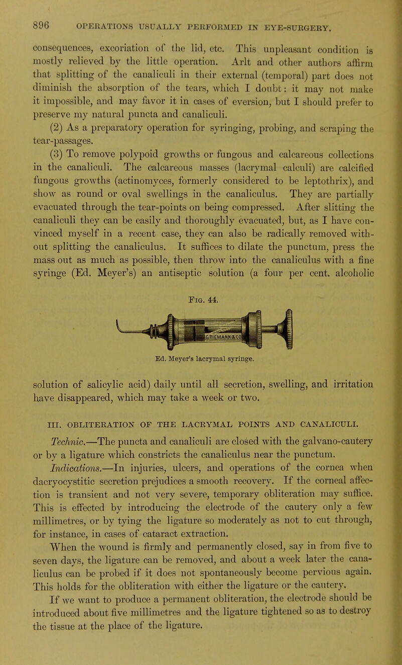 consequences, excoriation of the lid, etc. Tliis unpleasant condition is mostly relieved by the little operation. Arlt and other authors affirm that splitting of the canaliculi in their external (temporal) part does not diminish the absorption of the tears, which I doubt: it may not make it impossible, and may favor it in cases of eversion, but I should prefer to preserve my natural puucta and canaliculi, (2) As a preparatory operation for syringing, probing, and scraping the tear-passages. (3) To remove polypoid growths or fungous and calcareous collections in the canaliculi. The calcareous masses (lacrymal calculi) are calcified fungous growths (actinomyces, formerly considered to be leptothrix), and show as round or oval swellings in the canaliculus. They are partially evacuated through the tear-points on being compressed. After slitting the canaliculi they can be easily and thoroughly evacuated, but, as I have con- vinced myself in a recent case, they can also be radically removed with- out splitting the canaliculus. It suffices to dilate the punctum, press the mass out as much as possible, then throw into the canaliculus with a fine syringe (Ed. Meyer's) an antiseptic solution (a four per cent, alcoholic Fig. 44. Ed. Meyer's lacrymal syringe. solution of salicylic acid) daily until all secretion, swelling, and irritation have disappeared, which may take a week or two. III. OBLITERATION OF THE LACRYMAL POINTS AND CANALICULI. Technic.—The puncta and canaliculi are closed with the galvano-cautery or by a ligature which constricts the canaliculus near the punctum. Indications.—In injuries, ulcers, and operations of the cornea when dacryocystitic secretion prejudices a smooth recovery. If the corneal affec- tion is transient and not very severe, temporary obliteration may suffice. This is effected by introducing the electrode of the cautery only a few millimetres, or by tying the ligature so moderately as not to cut through, for instance, in cases of cataract extraction. When the wound is firmly and permanently closed, say in from five to seven days, the ligature can be removed, and about a week later the cana- liculus can be probed if it does not spontaneously become pervious again. This holds for the obliteration with either the ligature or the cautery. If we want to produce a permanent obliteration, the electrode should be introduced about five millimetres and the ligature tightened so as to destroy the tissue at the place of the ligature.