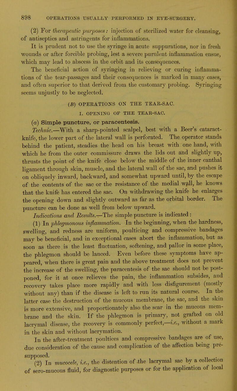 (2) For therapeutic purposes: injection of sterilized water for cleansing, of antiseptics and astringents for inflamraatious. It is prudent not to use the syringe in acute suppurations, nor in fresh wounds or after forcible probing, lest a severe puruk-nt inflammation ensue, which may lead to abscess in the orbit and its consequences. The beneficial action of syringing in relieving or curing inflamma- tions of the tear-passages and their consequences is marked in many cases, and often superior to tliat derived from the customary probing. Syringing seems unjustly to be neglected. (B) OPEEATIONS ON THE TEAK-SAC. I. OPENING OF THE TEAR-SAC. (a) Simple puncture, or paracentesis. Technic.—With a sharp-pointed scalpel, best with a Beer's cataract- knife, the lower part of the lateral wall is perforated. The operator stands behind the patient, steadies the head on his breast with one hand, with which he from the outer commissure draws the lids out and slightly up, thrusts the point of the knife close below the middle of the inner canthal ligament through skin, muscle, and the lateral wall of the sac, and pushes it on obliquely inward, backward, and somewhat upward until, by the escape of the contents of the sac or the resistance of the medial wall, he knows that the knife has entered the sac. On withdrawing the knife he enlarges the opening down and slightly outward as far as the orbital border. The puncture can be done as well from below upward. Indications and Results—The simple puncture is indicated: (1) In phlegmonous inflammation. In the beginning, when the hardness, swelling, and redness are uniform, poulticing and compressive bandages may be beneficial, and in exceptional cases abort the inflammation, but as soon as there . is the least fluctuation, softening, and pallor in some place, the phlegmon should be lanced. Even before these symptoms have ap- peared, when there is great pain and the above treatment does not prevent the increase of the swelling, the paracentesis of the sac should not be post- poned, for it at once relieves the pain, the inflammation subsides, and recovery takes place more rapidly and with less disfigurement (mostly without any) than if the disease is left to run its natural course. In the latter case the destruction of the mucous membrane, the sac, and the skm is more extensive, and proportionately also the scar in the mucous mem- brane and the skin. If the phlegmon is primary, not grafted on old lacrymal disease, the recovery is commonly perfect,—i.e., without a mark in the skin and without lacrymation. In the after-treatment poultices and compressive bandages are of use, due consideration of the cause and complication of the affection being pre- supposed. (2) In mucocele, i.e., the distention of -the lacrymal sac by a collection of sero-mucous fluid, for diagnostic purposes or for the application of local