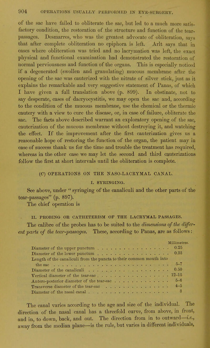 T of the sac have failed to obliterate the sac, but led to a much more satis- factory condition, the restoration of the structure and function of the tear- passages. DesmaiTcs, who was the greatest advocate of obliteration, savs that after complete obliteration no epiphora is left. Arlt says that in cases where obliteration was tried and no lacrymation was left, the exact physical and functional examination had demonstrated the restoration of normal perviousness and function of the organs. This is especially noticed if a degenerated (swollen and granulating) mucous membrane after the opening of the sac was cauterized with the nitrate of silver stick, just as it explains the remarkable and very suggestive statement of Panas, of which I have given a full translation above (p. 899). In obstinate, not to say desperate, cases of dacryocystitis, we may open the sac and, according to the condition of the mucous membrane, use the chemical or the thermic cautery with a view to cure the disease, or, in case of failure, obliterate the sac. The facts above described warrant an exploratory opening of the sac, cauterization of the mucous membrane without destroying it, and watching the effect. If the improvement after the first cauterization gives us a reasonable hope of restoring the function of the organ, the patient may in case of success thank us for the time and trouble the treatment has required, whereas in the other case we may let the second and third cauterizations follow the first at short intervals until the obliteration is complete. (C) OPEEATIONS ON THE NASO-LACKYMAL CANAL. I. SYRINGING. See above, under  syringing of the canaliculi and the other parts of the tear-passages (p. 897). The chief operation is II. PROBING OR CATHETERISM OF THE LACRYMAL PASSAGES. The calibre of the probes has to be suited to the dimensions of the differ- ent parts of the tear-passages. These, according to Panas, are as follows: Millimetres. Diameter of the upper punctum 0.25 Diameter of the lower punctum 0.33 Length of the canaliculi from the puncta to their common mouth into the sac ... 5-7 Diameter of the canaliculi 0.50 Vertical diameter of the tear-sac 12-15 Antero-posterior diameter of the tear-sac 5-6 Transverse diameter of the tear-sac 4-5 Diameter of the nasal canal 3 The canal varies according to the age and size of the individual. The direction of the nasal canal has a threefold curve, from above, in front, and in, to down, back, and out. The direction from in to outward—t.e.^ away from the median plane—is the rule, but varies in different individuals,