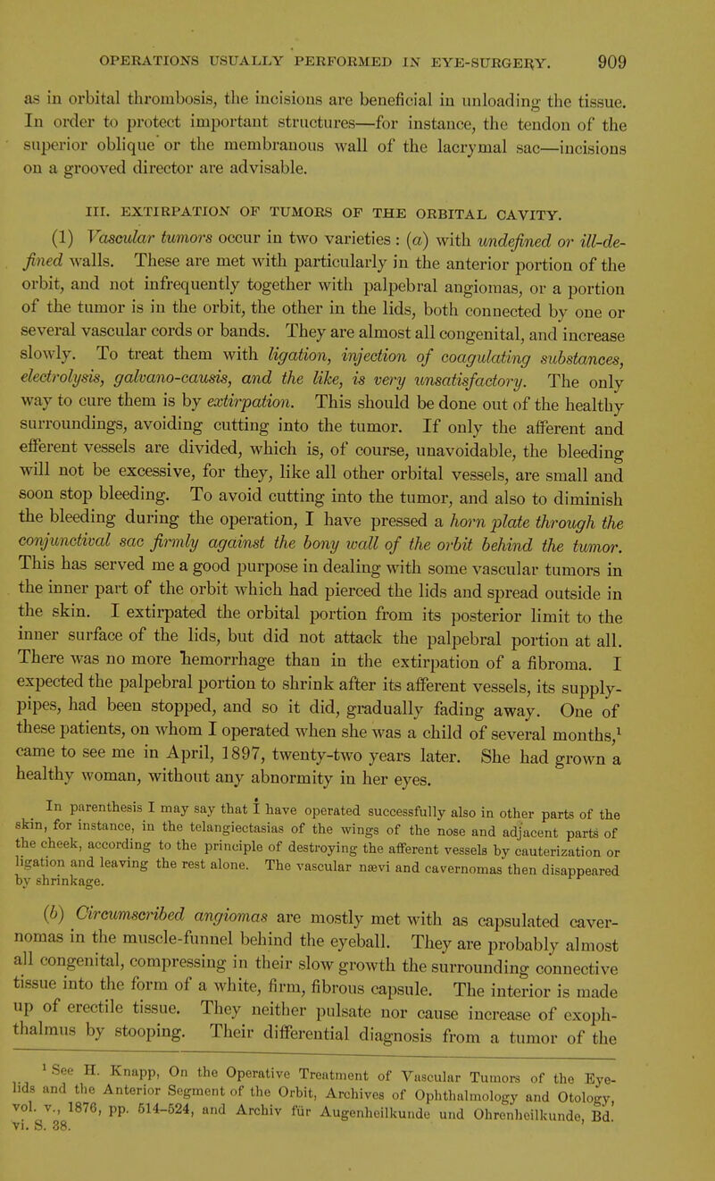 as in orbital thrombosis, the incisions are beneficial in unloading the tissue. In order to protect important structures—for instance, the tendon of the ■ superior oblique'or the membranous wall of the lacrymal sac—incisions on a grooved director are advisable. III. EXTIRPATION OF TUMORS OF THE ORBITAL CAVITY. (1) Vascular tumors occur in two varieties : {a) with undefined or ill-de- fined walls. These are met with particularly in the anterior portion of the orbit, and not infrequently together with palpebral angiomas, or a portion of the tumor is in the orbit, the other in the lids, both connected by one or several vascular cords or bands. They are almost all congenital, and increase slowly. To treat them with ligation, injection of coagulating substances, electrolysis, galvano-causis, and the like, is very unsatisfactory. The only way to cure them is by extirpation. This should be done out of the healthy surroundings, avoiding cutting into the tumor. If only the afferent and efferent vessels are divided, which is, of course, imavoidable, the bleeding will not be excessive, for they, like all other orbital vessels, are small and soon stop bleeding. To avoid cutting into the tumor, and also to diminish the bleeding during the operation, I have pressed a horn plate through the conjunctival sac firmly against the bony wall of the orbit behind the tumor. This has served me a good purpose in dealing with some vascular tumors in the inner part of the orbit which had pierced the lids and spread outside in the skin. I extirpated the orbital portion from its posterior limit to the inner surface of the lids, but did not attack the palpebral portion at all. There was no more hemorrhage than in the extirpation of a fibroma. I expected the palpebral portion to shrink after its aiFerent vessels, its supply- pipes, had been stopped, and so it did, gradually fading away. One of these patients, on whom I operated when she was a child of several months,^ came to see me in April, 1897, twenty-two years later. She had grown a healthy woman, without any abnormity in her eyes. In parenthesis I may say that I have operated successfully also in other parts of the skin, for instance, in the telangiectasias of the wings of the nose and adjacent parts of the cheek, according to the principle of destroying the afferent vessels by cauterization or ligation and leaving the rest alone. The vascular nsevi and cavernomas then disappeared by shrinkage. (6) Circumscribed angiomas are mostly met with as capsulated caver- nomas in the muscle-funnel behind the eyeball. They are probably almost all congenital, compressing in their slow growth the surrounding connective tissue into the form of a white, firm, fibrous capsule. The interior is made up of erectile tissue. They neither pulsate nor cause increase of exoph- thalmus by stooping. Their differential diagnosis from a tumor of the » See H. Knapp, On the Operative Treatment of Vascular Tumora of the Eye- lids and the Anterior Segment of the Orbit, Archives of Ophthalmology and Otology, vol. v., 1876, pp. 514-524, and Archiv fiir Augenheilkunde und Ohrenheilkunde. Bd vi. S. 38. '