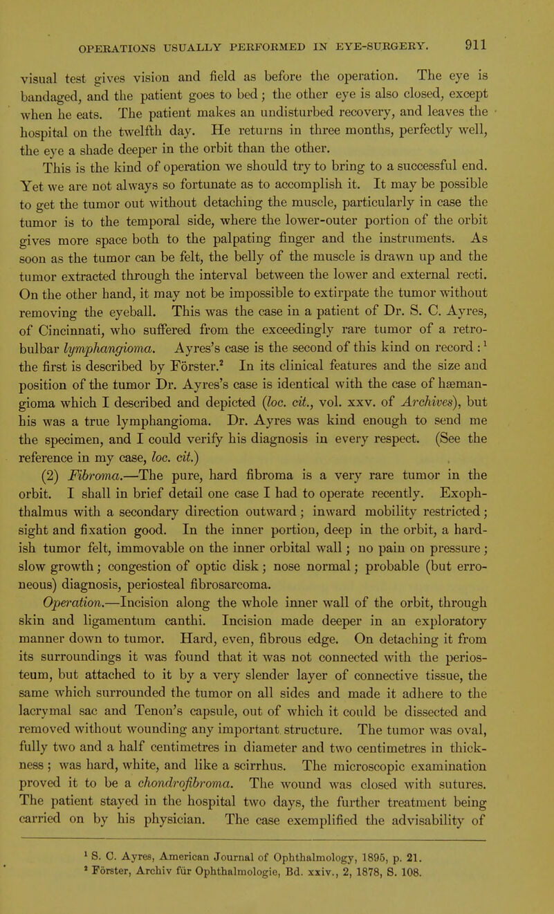 visual test gives vision and field as before the operation. The eye is bandaged, and the patient goes to bed; the other eye is also closed, except when he eats. The patient makes an undisturbed recovery, and leaves the hospital on the twelfth day. He returns in three months, perfectly well, the eye a shade deeper in the orbit than the other. This is the kind of operation we should try to bring to a successful end. Yet we are not always so fortunate as to accomplish it. It may be possible to get the tumor out without detaching the muscle, particularly in case the tumor is to the temporal side, where the lower-outer portion of the orbit gives more space both to the palpating finger and the instruments. As soon as the tumor can be felt, the belly of the muscle is drawn up and the tumor extracted through the interval between the lower and external recti. On the other hand, it may not be impossible to extirpate the tumor without removing the eyeball. This was the case in a patient of Dr. S. C. Ayres, of Cincinnati, who suffered from the exceedingly rare tumor of a retro- bulbar lymphangioma. Ayres's case is the second of this kind on record : ^ the first is described by Forster.* In its clinical features and the size and position of the tumor Dr. Ayres's case is identical with the case of haeman- gioma which I described and depicted {loc. cit., vol. xxv. of Archives), but his was a true lymphangioma. Dr. Ayres was kind enough to send me the specimen, and I could verify his diagnosis in every respect. (See the reference in my case, loc. cit.) (2) Fibroma.—The pure, hard fibroma is a very rare tumor in the orbit. I shall in brief detail one case I had to operate recently. Exoph- thalmus with a secondary direction outward; inward mobility restricted; sight and fixation good. In the inner portion, deep in the orbit, a hard- ish tumor felt, immovable on the inner orbital wall; no pain on pressure; slow growth; congestion of optic disk; nose normal; probable (but erro- neous) diagnosis, periosteal fibrosarcoma. Operation.—Incision along the whole inner wall of the orbit, through skin and ligamentum canthi. Incision made deeper in an exploratory manner down to tumor. Hard, even, fibrous edge. On detaching it from its surroundings it was found that it was not connected with the perios- teum, but attached to it by a very slender layer of connective tissue, the same which surrounded the tumor on all sides and made it adhere to the lacrymal sac and Tenon's capsule, out of which it could be dissected and removed without wounding any important structure. The tumor was oval, fully two and a half centimetres in diameter and two centimetres in thick- ness j was hard, white, and like a scirrhus. The microscopic examination proved it to be a chondrofibroma. The wound was closed with sutures. The patient stayed in the hospital two days, the further treatment being carried on by his physician. The case exemplified the advisability of 1 S. C. Ayres, American Journal of Ophthalmology, 1895, p. 21. * Forster, Archiv fiir Ophthalmologic, Bd. xxiv., 2, 1878, S. 108.